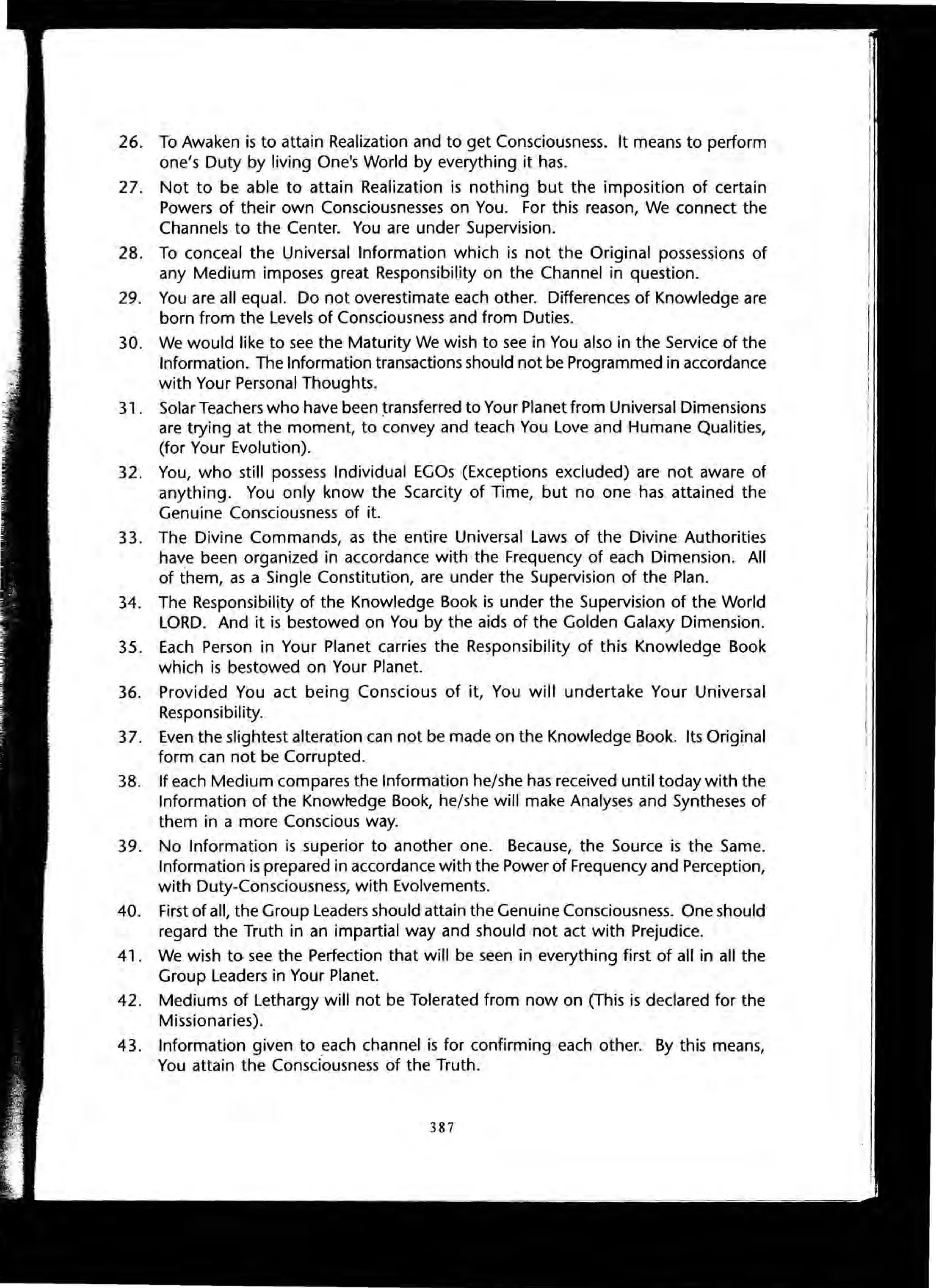 26. To Awaken is to attain Realization and to get Consciousness. It means to perform
one's Duty by living One's World by everything it has.
27. Not to be able to attain Realization is nothing but the imposition of certain
Powers of their own Consciousnesses on You. For this reason, We connect the
Channels to the Center. You are under Supervision.
28. To conceal the Universal Information which is not the Original possessions of
any Medium imposes great Responsibility on the Channel in question.
29. You are all equal. Do not overestimate each other. Differences of Knowledge are
born from the Levels of Consciousness and from Duties.
30. We would like to see the Maturity We wish to see in You also in the Service of the
Information. The Information transactions should not be Programmed in accordance
with Your Personal Thoughts.
31 . Solar Teachers who have been ~ransferred to Your Planet from Universal Dimensions
are trying at the moment, to convey and teach You Love and Humane Qualities,
(for Your Evolution).
32. You, who still possess Individual EGOs (Exceptions excluded) are not aware of
anything. You only know the Scarcity of Time, but no one has attained the
Genuine Consciousness of it.
33. The Divine Commands, as the entire Universal Laws of the Divine Authorities
have been organized in accordance with the Frequency of each Dimension. All
of them, as a Single Constitution, are under the Supervision of the Plan.
34. The Responsibility of the Knowledge Book is under the Supervision of the World
LORD. And it is bestowed on You by the aids of the Golden Galaxy Dimension.
35. Each Person in Your Planet carries the Responsibility of this Knowledge Book
which is bestowed on Your Planet.
36. Provided You act being Conscious of it, You will undertake Your Universal
Responsibility.
37. Even the slightest alteration can not be made on the Knowledge Book. Its Original
form can not be Corrupted.
38. If each Medium compares the Information he/she has received until today with the
Information of the Knowledge Book, he/she will make Analyses and Syntheses of
them in a more Conscious way.
39. No Information is superior to another one. Because, the Source is the Same.
Information is prepared in accordance with the Power of Frequency and Perception,
with Duty-Consciousness, with Evolvements.
40. First of all, the Group Leaders should attain the Genuine Consciousness. One should
regard the Truth in an impartial way and should not act with Prejudice.
41. We wish to see the Perfection that will be seen in everything first of all in all the
Group Leaders in Your Planet.
42. Mediums of Lethargy will not be Tolerated from now on (This is declared for the
Missionaries).
43. Information given to each channel is for confirming each other. By this means,
You attain the Consciousness of the Truth.
387
 