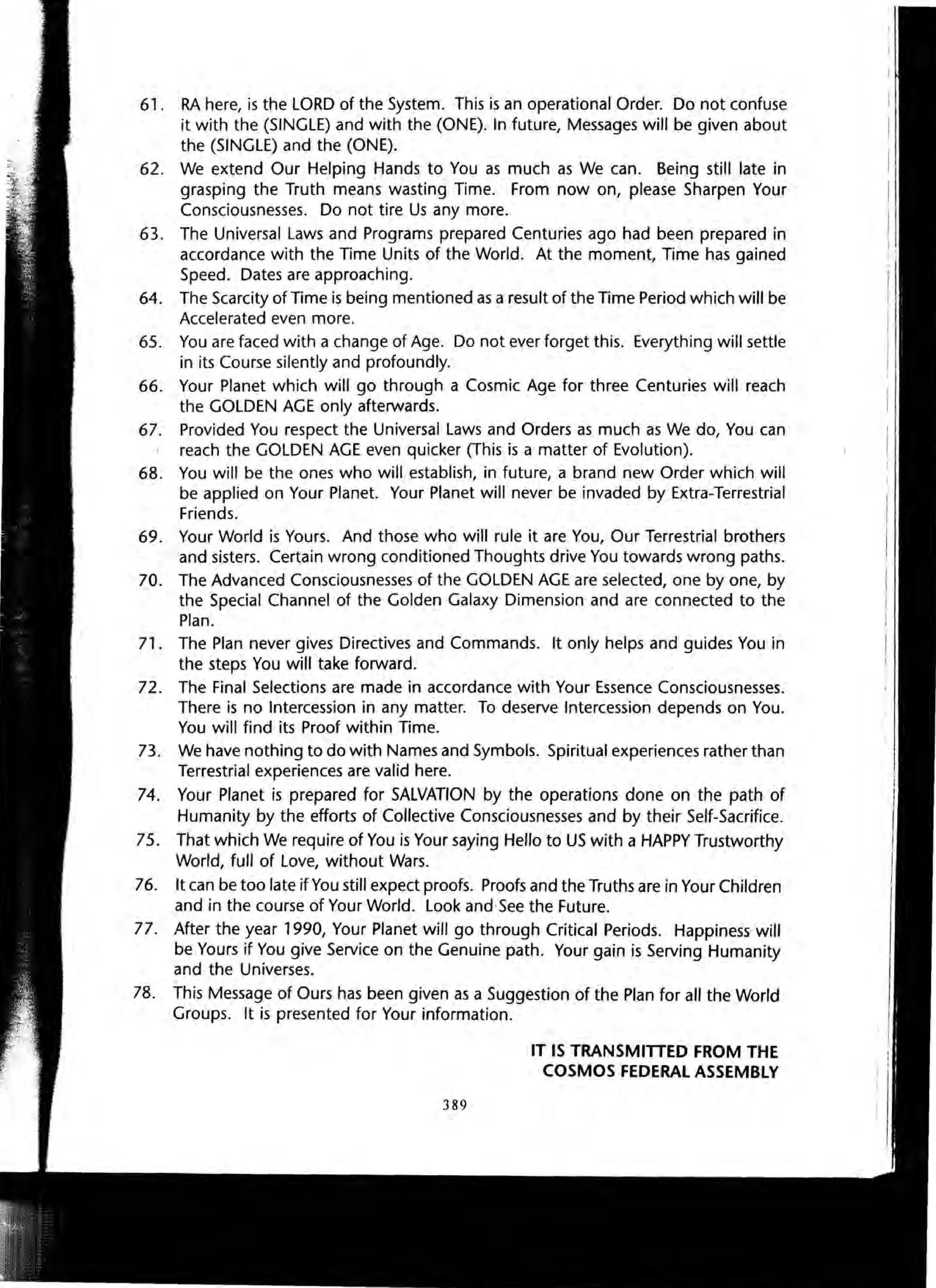 61. RA here, is the LORD of the System. This is an operational Order. Do not confuse
it with the (SINGLE) and with the (ONE). In future, Messages will be given about
the (SINGLE) and the (ONE).
62. We extend Our Helping Hands to You as much as We can. Being still late in
grasping the Truth means wasting Time. From now on, please Sharpen Your
Consciousnesses. Do not tire Us any more.
63. The Universal Laws and Programs prepared Centuries ago had been prepared in
accordance with the Time Units of the World. At the moment, Time has gained
Speed. Dates are approaching.
64. The Scarcity of Time is being mentioned as a result of the Time Period which will be
Accelerated even more.
65. You are faced with a change of Age. Do not ever forget this. Everything will settle
in its Course silently and profoundly.
66. Your Planet which will go through a Cosmic Age for three Centuries will reach
the GOLDEN AGE only afterwards.
67. Provided You respect the Universal Laws and Orders as much as We do, You can
reach the GOLDEN AGE even quicker (This is a matter of Evolution).
68. You will be the ones who will establish, in future, a brand new Order which will
be applied on Your Planet. Your Planet will never be invaded by Extra-Terrestrial
Friends.
69. Your World is Yours. And those who will rule it are You, Our Terrestrial brothers
and sisters. Certain wrong conditioned Thoughts drive You towards wrong paths.
70. The Advanced Consciousnesses of the GOLDEN AGE are selected, one by one, by
the Special Channel of the Golden Galaxy Dimension and are connected to the
Plan.
71. The Plan never gives Directives and Commands. It only helps and guides You in
the steps You will take forward.
72. The Final Selections are made in accordance with Your Essence Consciousnesses.
There is no Intercession in any matter. To deserve Intercession depends on You.
You will find its Proof within Time.
73. We have nothing to do with Names and Symbols. Spiritual experiences rather than
Terrestrial experiences are valid here.
74. Your Planet is prepared for SALVATION by the operations done on the path of
Humanity by the efforts of Collective Consciousnesses and by their Self-Sacrifice.
75. That which We require of You is Your saying Hello to US with a HAPPY Trustworthy
World, full of Love, without Wars.
76. It can be too late if You still expect proofs. Proofs and the Truths are in Your Children
and in the course of Your World. Look and See the Future.
77. After the year 1990, Your Planet will go through Critical Periods. Happiness will
be Yours if You give Service on the Genuine path. Your gain is Serving Humanity
and the Universes.
78. This Message of Ours has been given as a Suggestion of the Plan for all the World
Groups. It is presented for Your information.
389
IT IS TRANSMITTED FROM THE
COSMOS FEDERAL ASSEMBLY
 
