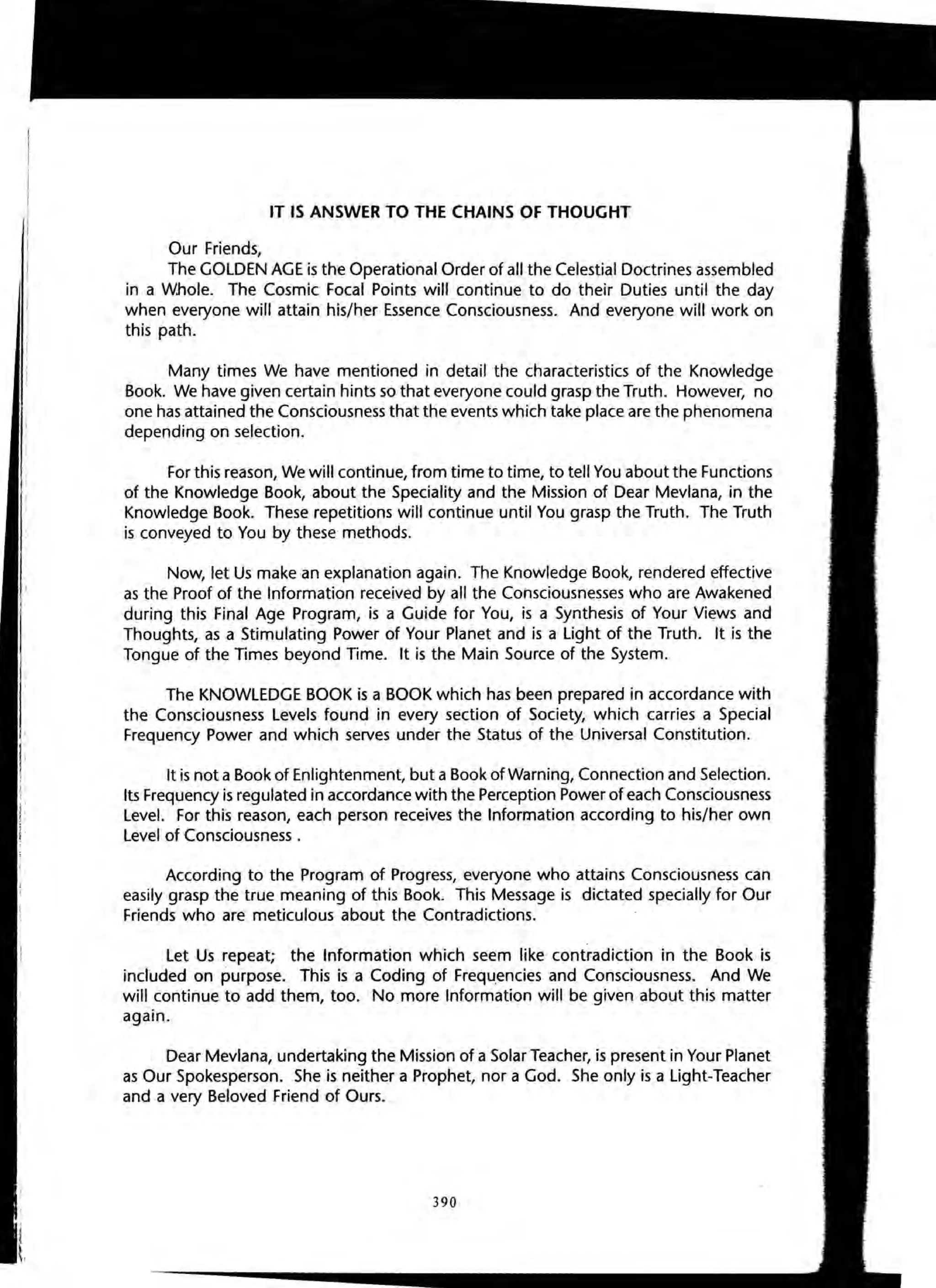 IT IS ANSWER TO THE CHAINS OF THOUGHT
Our Friends,
The GOLDEN AGE is the Operational Order of all the Celestial Doctrines assembled
in a Whole. The Cosmic Focal Points will continue to do their Duties until the day
when everyone will attain his/her Essence Consciousness. And everyone will work on
this path.
Many times We have mentioned in detail the characteristics of the Knowledge
Book. We have given certain hints so that everyone could grasp the Truth. However, no
one has attained the Consciousness that the events which take place are the phenomena
depending on selection.
For this reason, We will continue, from time to time, to tell You about the Functions
of the Knowledge Book, about the Speciality and the Mission of Dear Mevlana, in the
Knowledge Book. These repetitions will continue until You grasp the Truth. The Truth
is conveyed to You by these methods.
Now, let Us make an explanation again. The Knowledge Book, rendered effective
as the Proof of the Information received by all the Consciousnesses who are Awakened
during this Final Age Program, is a Guide for You, is a Synthesis of Your Views and
Thoughts, as a Stimulating Power of Your Planet and is a Light of the Truth. It is the
Tongue of the Times beyond Time. It is the Main Source of the System.
The KNOWLEDGE BOOK is a BOOK which has been prepared in accordance with
the Consciousness Levels found in every section of Society, which carries a Special
Frequency Power and which serves under the Status of the Universal Constitution.
It is not a Book of Enlightenment, but a Book of Warning, Connection and Selection.
Its Frequency is regulated in accordance with the Perception Power of each Consciousness
Level. For this reason, each person receives the Information according to his/her own
Level of Consciousness .
According to the Program of Progress, everyone who attains Consciousness can
easily grasp the true meaning of this Book. This Message is dictated specially for Our
Friends who are meticulous about the Contradictions.
Let Us repeat; the Information which seem like contradiction in the Book is
included on purpose. This is a Coding of Frequencies and Consciousness. And We
will continue to add them, too. No more Information will be given about this matter
again.
Dear Mev/ana, undertaking the Mission of a Solar Teacher, is present in Your Planet
as Our Spokesperson. She is neither a Prophet, nor a God. She only is a Light-Teacher
and a very Beloved Friend of Ours.
390
01
o
Sc
 