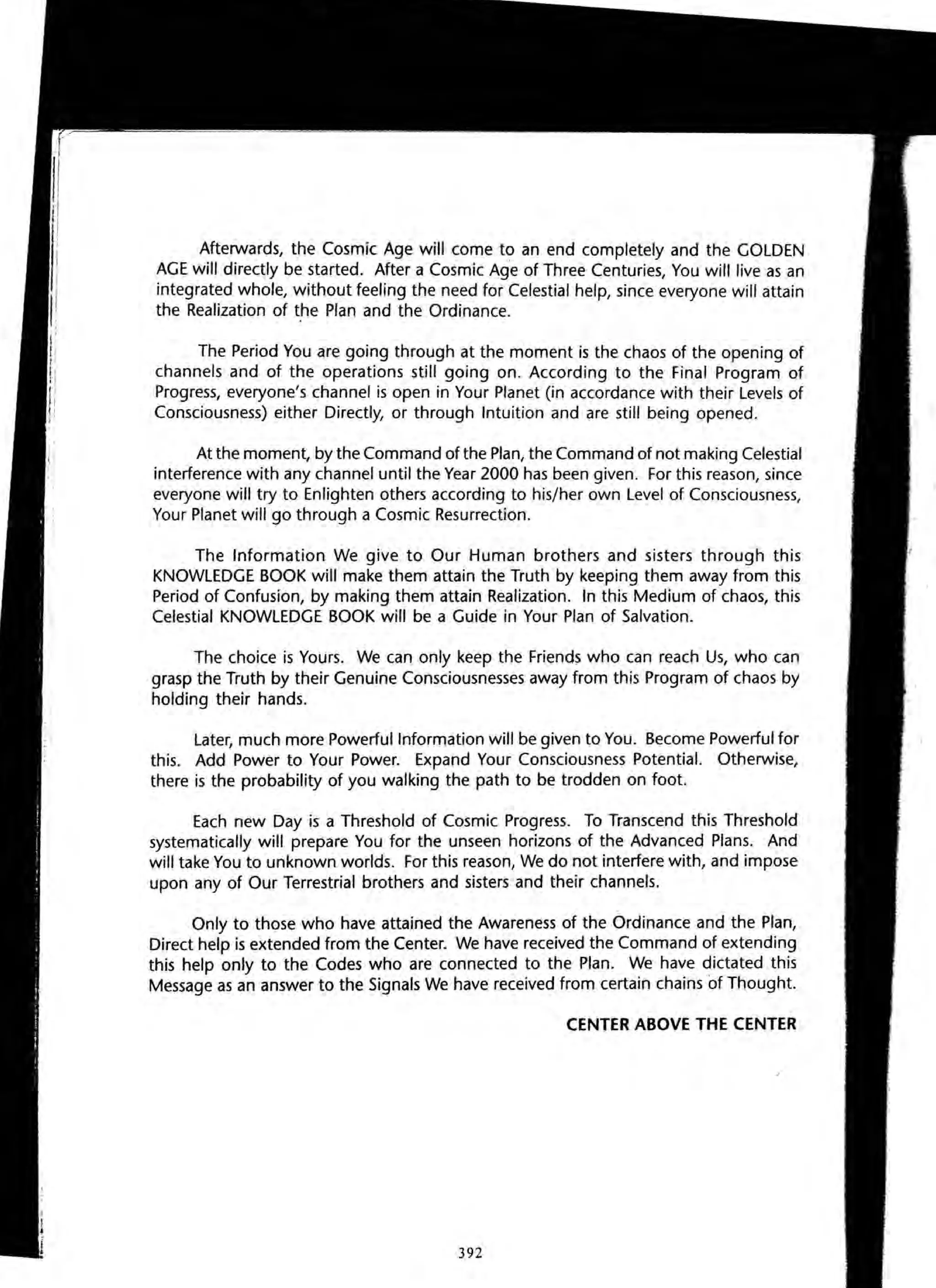 Afterwards, the Cosmic Age will come to an end completely and the GOLDEN
AGE will directly be started. After a Cosmic Age of Three Centuries, You will live as an
integrated whole, without feeling the need for Celestial help, since everyone will attain
the Realization of the Plan and the Ordinance.
The Period You are going through at the moment is the chaos of the opening of
channels and of the operations still going on. According to the Final Program of
Progress, everyone's channel is open in Your Planet (in accordance with their Levels of
Consciousness) either Directly, or through Intuition and are still being opened.
At the moment, by the Command of the Plan, the Command of not making Celestial
interference with any channel until the Year 2000 has been given. For this reason, since
everyone will try to Enlighten others according to his/her own Level of Consciousness,
Your Planet will go through a Cosmic Resurrection.
The Information We give to Our Human brothers and sisters through this
KNOWLEDGE BOOK will make them attain the Truth by keeping them away from this
Period of Confusion, by making them attain Realization. In this Medium of chaos, this
Celestial KNOWLEDGE BOOK will be a Guide in Your Plan of Salvation.
The choice is Yours. We can only keep the Friends who can reach Us, who can
grasp the Truth by their Genuine Consciousnesses away from this Program of chaos by
holding their hands.
Later, much more Powerful Information will be given to You. Become Powerful for
this. Add Power to Your Power. Expand Your Consciousness Potential. Otherwise,
there is the probability of you walking the path to be trodden on foot.
Each new Day is a Threshold of Cosmic Progress. To Transcend this Threshold
systematically will prepare You for the unseen horizons of the Advanced Plans. And
will take You to unknown worlds. For this reason, We do not interfere with, and impose
upon any of Our Terrestrial brothers and sisters and their channels.
Only to those who have attained the Awareness of the Ordinance and the Plan,
Direct help is extended from the Center. We have received the Command of extending
this help only to the Codes who are connected to the Plan. We have dictated this
Message as an answer to the Signals We have received from certain chains of Thought.
CENTER ABOVE THE CENTER
392
 