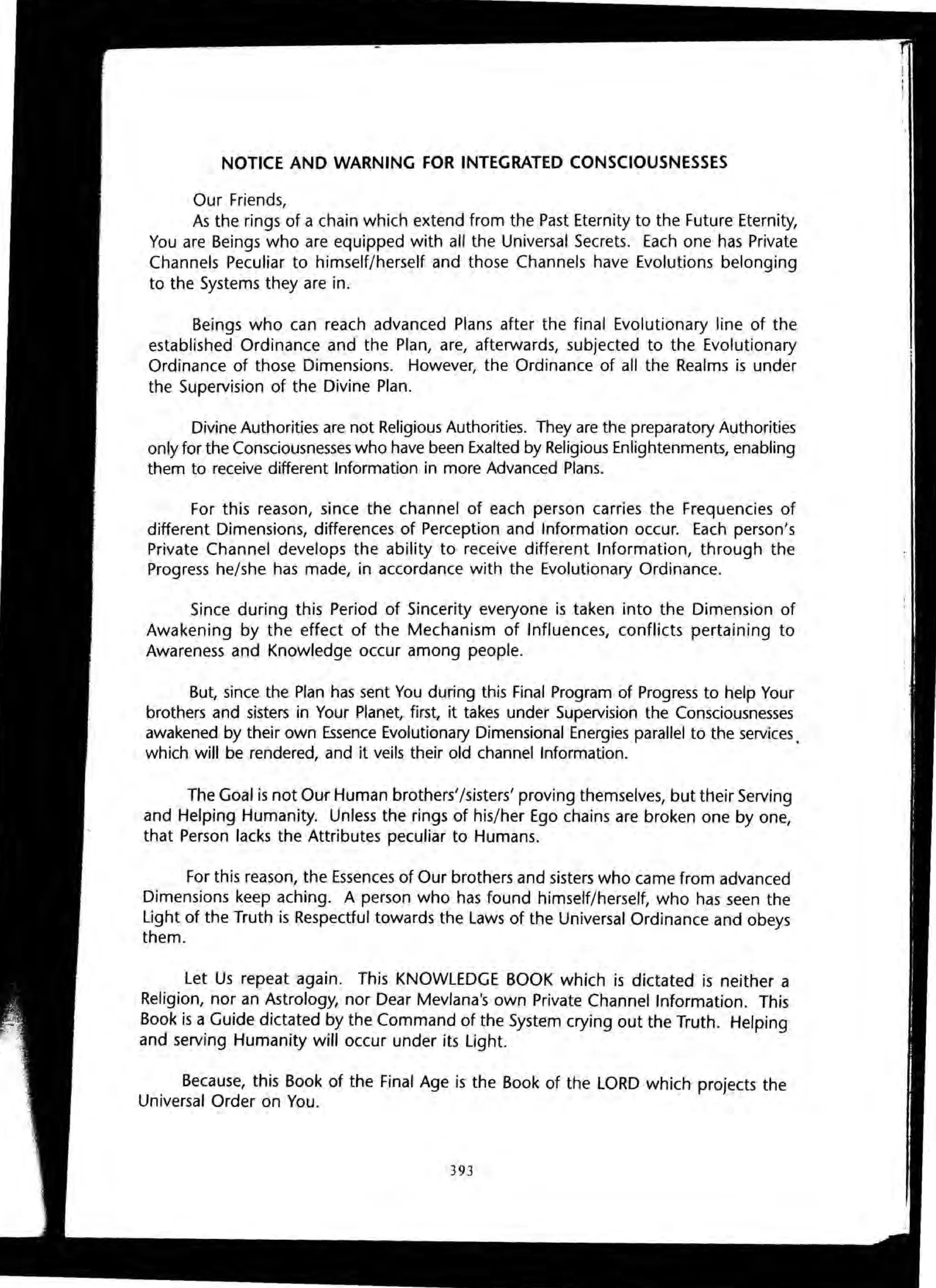 NOTICE AND WARNING FOR INTEGRATED CONSCIOUSNESSES
Our Friends,
As the rings of a chain which extend from the Past Eternity to the Future Eternity,
You are Beings who are equipped with all the Universal Secrets. Each one has Private
Channels Peculiar to himself/herself and those Channels have Evolutions belonging
to the Systems they are in.
Beings who can reach advanced Plans after the final Evolutionary line of the
established Ordinance and the Plan, are, afterwards, subjected to the Evolutionary
Ordinance of those Dimensions. However, the Ordinance of all the Realms is under
the Supervision of the Divine Plan.
Divine Authorities are not Religious Authorities. They are the preparatory Authorities
only for the Consciousnesses who have been Exalted by Religious Enlightenments, enabling
them to receive different Information in more Advanced Plans.
For this reason, since the channel of each person carries the Frequencies of
different Dimensions, differences of Perception and Information occur. Each person's
Private Channel develops the ability to receive different Information, through the
Progress he/she has made, in accordance with the Evolutionary Ordinance.
Since during this Period of Sincerity everyone is taken into the Dimension of
Awakening by the effect of the Mechanism of Influences, conflicts pertaining to
Awareness and Knowledge occur among people.
But, since the Plan has sent You during this Final Program of Progress to help Your
brothers and sisters in Your Planet, first, it takes under Supervision the Consciousnesses
awakened by their own Essence Evolutionary Dimensional Energies parallel to the services.
which will be rendered, and it veils their old channel Information.
The Goal is not Our Human brothers'/sisters' proving themselves, but their Serving
and Helping Humanity. Unless the rings of his/her Ego chains are broken one by one,
that Person lacks the Attributes peculiar to Humans.
For this reason, the Essences of Our brothers and sisters who came from advanced
Dimensions keep aching. A person who has found himself/herself, who has seen the
Light of the Truth is Respectful towards the Laws of the Universal Ordinance and obeys
them.
Let Us repeat again. This KNOWLEDGE BOOK which is dictated is neither a
Religion, nor an Astrology, nor Dear Mevlana's own Private Channel Information. This
Book is a Guide dictated by the Command of the System crying out the Truth. Helping
and serving Humanity will occur under its Light.
Because, this Book of the Final Age is the Book of the LORD which projects the
Universal Order on You.
393
 