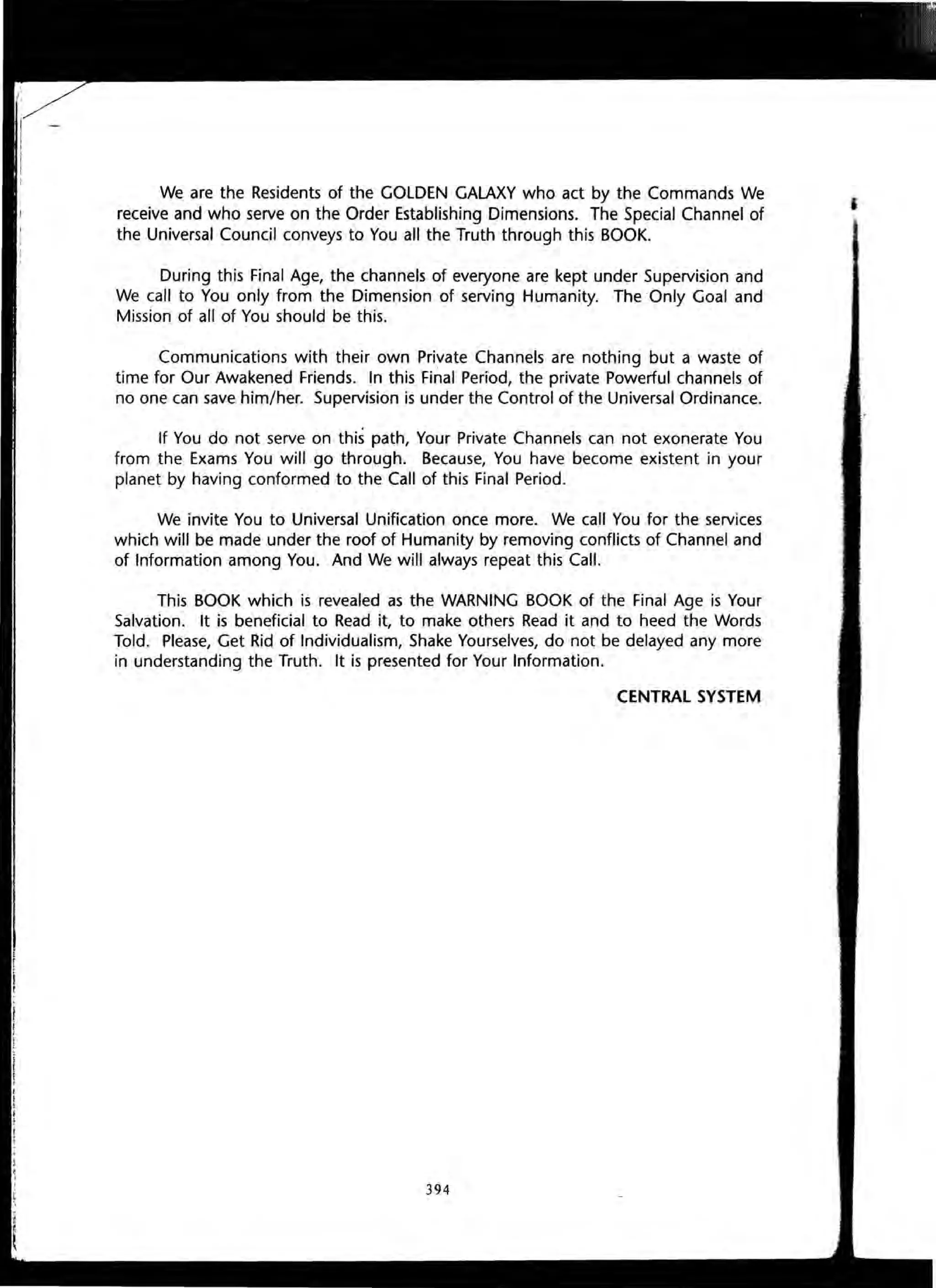 We are the Residents of the GOLDEN GALAXY who act by the Commands We
receive and who serve on the Order Establishing Dimensions. The Special Channel of
the Universal Council conveys to You all the Truth through this BOOK.
During this Final Age, the channels of everyone are kept under Supervision and
We call to You only from the Dimension of serving Humanity. The Only Goal and
Mission of all of You should be this.
Communications with their own Private Channels are nothing but a waste of
time for Our Awakened Friends. In this Final Period, the private Powerful channels of
no one can save him/her. Supervision is under the Control of the Universal Ordinance.
If You do not serve on this path, Your Private Channels can not exonerate You
from the Exams You will go through. Because, You have become existent in your
planet by having conformed to the Call of this Final Period.
We invite You to Universal Unification once more. We call You for the services
which will be made under the roof of Humanity by removing conflicts of Channel and
of Information among You. And We will always repeat this Call.
This BOOK which is revealed as the WARNING BOOK of the Final Age is Your
Salvation. It is beneficial to Read it, to make others Read it and to heed the Words
Told. Please, Get Rid of Individualism, Shake Yourselves, do not be delayed any more
in understanding the Truth. It is presented for Your Information.
CENTRAL SYSTEM
394
 