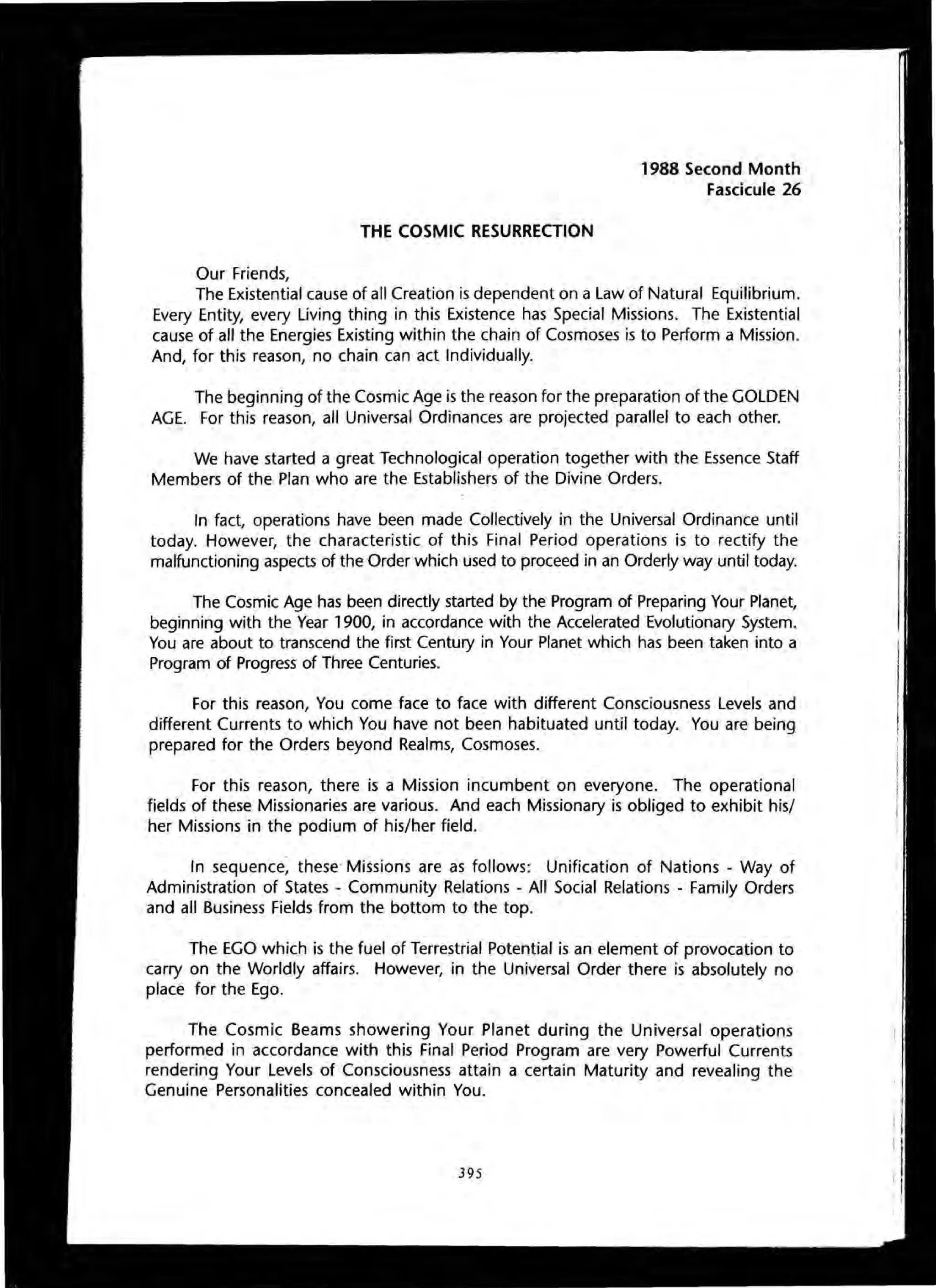 THE COSMIC RESURRECTION
Our Friends,
1988 Second Month
Fascicule 26
The Existential cause of all Creation is dependent on a Law of Natural Equilibrium.
Every Entity, every Living thing in this Existence has Special Missions. The Existential
cause of all the Energies Existing within the chain of Cosmoses is to Perform a Mission.
And, for this reason, no chain can act Individually.
The beginning of the Cosmic Age is the reason for the preparation of the GOLDEN
AGE. For this reason, all Universal Ordinances are projected parallel to each other.
We have started a great Technological operation together with the Essence Staff
Members of the Plan who are the Establishers of the Divine Orders.
In fact, operations have been made Collectively in the Universal Ordinance until
today. However, the characteristic of this Final Period operations is to rectify the
malfunctioning aspects of the Order which used to proceed in an Orderly way until today.
The Cosmic Age has been directly started by the Program of Preparing Your Planet,
beginning with the Year 1900, in accordance with the Accelerated Evolutionary System.
You are about to transcend the first Century in Your Planet which has been taken into a
Program of Progress of Three Centuries.
For this reason, You come face to face with different Consciousness Levels and
different Currents to which You have not been habituated until today. You are being
prepared for the Orders beyond Realms, Cosmoses.
For this reason, there is a Mission incumbent on everyone. The operational
fields of these Missionaries are various. And each Missionary is obliged to exhibit his/
her Missions in the podium of his/her field.
In sequence; these Missions are as follows: Unification of Nations - Way of
Administration of States - Community Relations - All Social Relations - Family Orders
and all Business Fields from the bottom to the top.
The EGO which is the fuel of Terrestrial Potential is an element of provocation to
carry on the Worldly affairs. However, in the Universal Order there is absolutely no
place for the Ego.
The Cosmic Beams showering Your Planet during the Universal operations
performed in accordance with this Final Period Program are very Powerful Currents
rendering Your Levels of Consciousness attain a certain Maturity and revealing the
Genuine Personalities concealed within You.
395
 