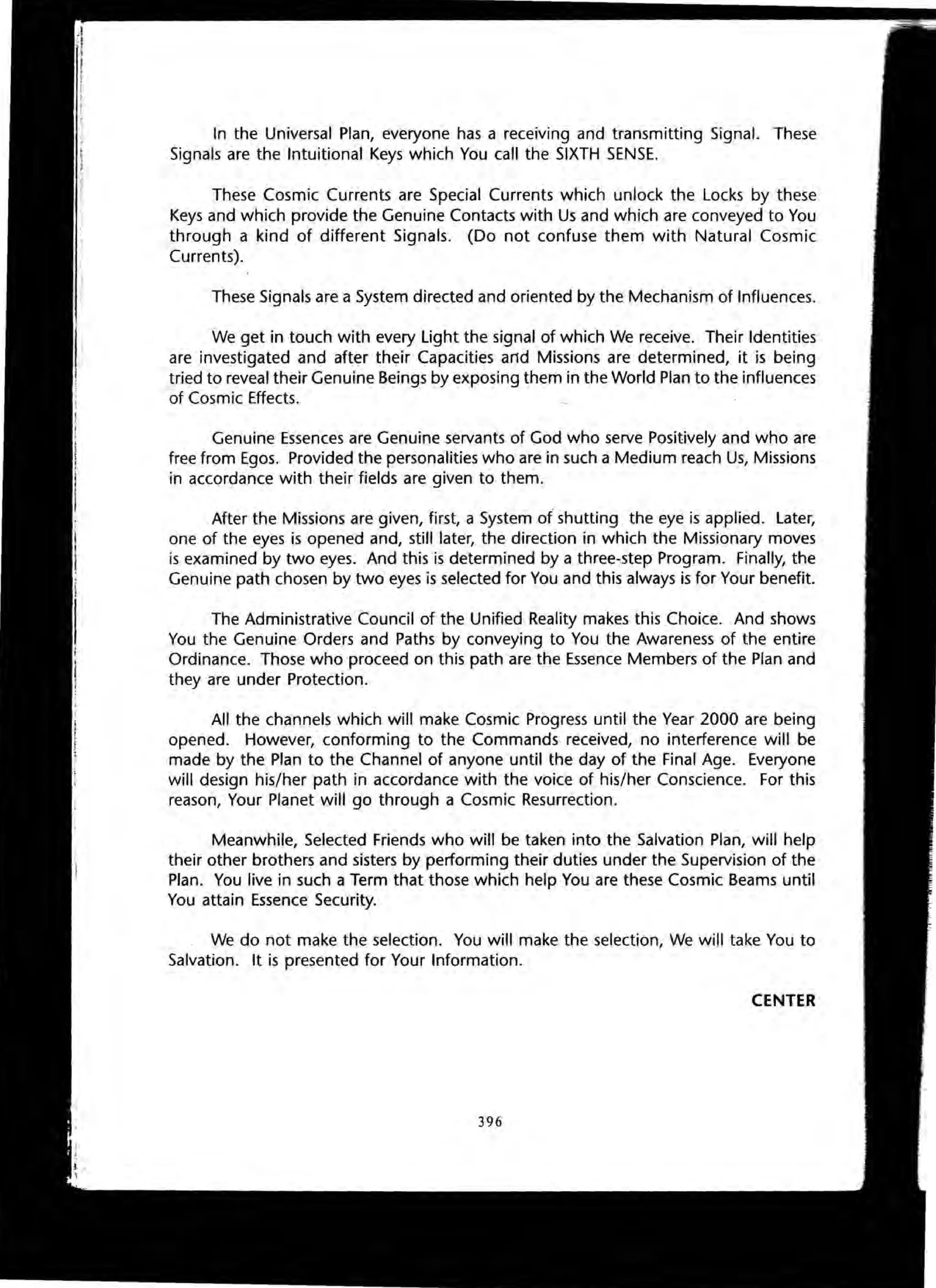 In the Universal Plan, everyone has a receiving and transmitting Signal. These
Signals are the Intuitional Keys which You call the SIXTH SENSE.
These Cosmic Currents are Special Currents which unlock the Locks by these
Keys and which provide the Genuine Contacts with Us and which are conveyed to You
through a kind of different Signals. (Do not confuse them with Natural Cosmic
Currents).
These Signals are a System directed and oriented by the Mechanism of Influences.
We get in touch with every Light the signal of which We receive. Their Identities
are investigated and after their Capacities and Missions are determined, it is being
tried to reveal their Genuine Beings by exposing them in the World Plan to the influences
of Cosmic Effects.
Genuine Essences are Genuine servants of God who serve Positively and who are
free from Egos. Provided the personalities who are in such a Medium reach Us, Missions
in accordance with their fields are given to them.
After the Missions are given, first, a System of shutting the eye is applied. Later,
one of the eyes is opened and, still later, the direction in which the Missionary moves
is examined by two eyes. And this is determined by a three-step Program. Finally, the
Genuine path chosen by two eyes is selected for You and this always is for Your benefit.
The Administrative Council of the Unified Reality makes this Choice. And shows
You the Genuine Orders and Paths by conveying to You the Awareness of the entire
Ordinance. Those who proceed on this path are the Essence Members of the Plan and
they are under Protection.
All the channels which will make Cosmic Progress until the Year 2000 are being
opened. However, conforming to the Commands received, no interference will be
made by the Plan to the Channel of anyone until the day of the Final Age. Everyone
will design his/her path in accordance with the voice of his/her Conscience. For this
reason, Your Planet will go through a Cosmic Resurrection.
Meanwhile, Selected Friends who will be taken into the Salvation Plan, will help
their other brothers and sisters by performing their duties under the Supervision of the
Plan. You live in such a Term that those which help You are these Cosmic Beams until
You attain Essence Security.
We do not make the selection. You will make the selection, We will take You to
Salvation. It is presented for Your Information.
CENTER
396
 