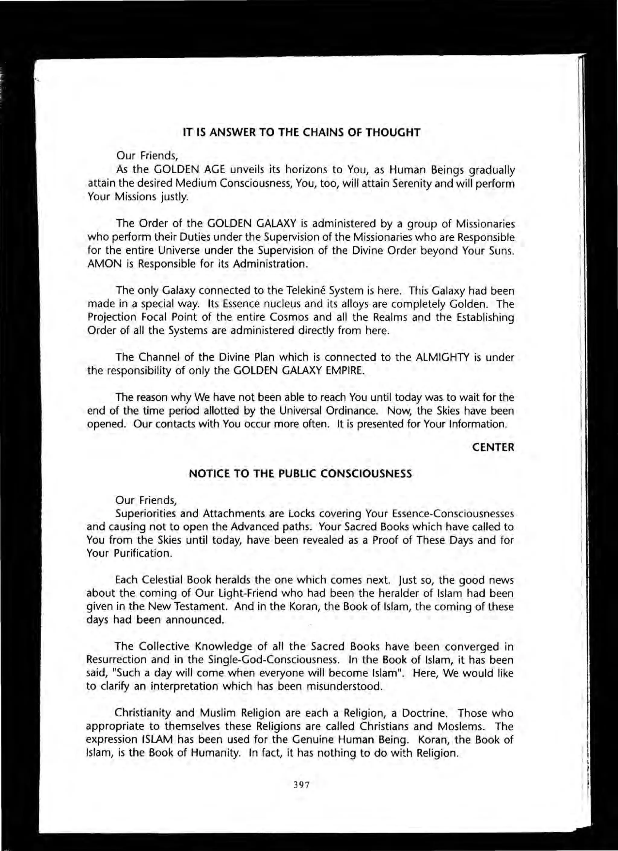 IT IS ANSWER TO THE CHAINS OF THOUGHT
Our Friends,
As the GOLDEN AGE unveils its horizons to You, as Human Beings gradually
attain the desired Medium Consciousness, You, too, will attain Serenity and will perform
Your Missions justly.
The Order of the GOLDEN GALAXY is administered by a group of Missionaries
who perform their Duties under the Supervision of the Missionaries who are Responsible
for the entire Universe under the Supervision of the Divine Order beyond Your Suns.
AMON is Responsible for its Administration.
The only Galaxy connected to the Telekine System is here. This Galaxy had been
made in a special way. Its Essence nucleus and its alloys are completely Golden. The
Projection Focal Point of the entire Cosmos and all the Realms and the Establishing
Order of all the Systems are administered directly from here.
The Channel of the Divine Plan which is connected to the ALMIGHTY is under
the responsibility of only the GOLDEN GALAXY EMPIRE.
The reason why We have not been able to reach You until today was to wait for the
end of the time period allotted by the Universal Ordinance. Now, the Skies have been
opened. Our contacts with You occur more often. It is presented for Your Information.
CENTER
NOTICE TO THE PUBLIC CONSCIOUSNESS
Our Friends,
Superiorities and Attachments are Locks covering Your Essence-Consciousnesses
and causing not to open the Advanced paths. Your Sacred Books which have called to
You from the Skies until today, have been revealed as a Proof of These Days and for
Your Purification.
Each Celestial Book heralds the one which comes next. Just so, the good news
about the coming of Our Light-Friend who had been the heralder of Islam had been
given in the New Testament. And in the Koran, the Book of Islam, the coming of these
days had been announced.
The Collective Knowledge of all the Sacred Books have been converged in
Resurrection and in the Single-Gad-Consciousness. In the Book of Islam, it has been
said, "Such a day will come when everyone will become Islam". Here, We would like
to clarify an interpretation which has been misunderstood.
Christianity and Muslim Religion are each a Religion, a Doctrine. Those who
appropriate to themselves these Religions are called Christians and Moslems. The
expression ISLAM has been used for the Genuine Human Being. Koran, the Book of
Islam, is the Book of Humanity. In fact, it has nothing to do with Religion.
397
 