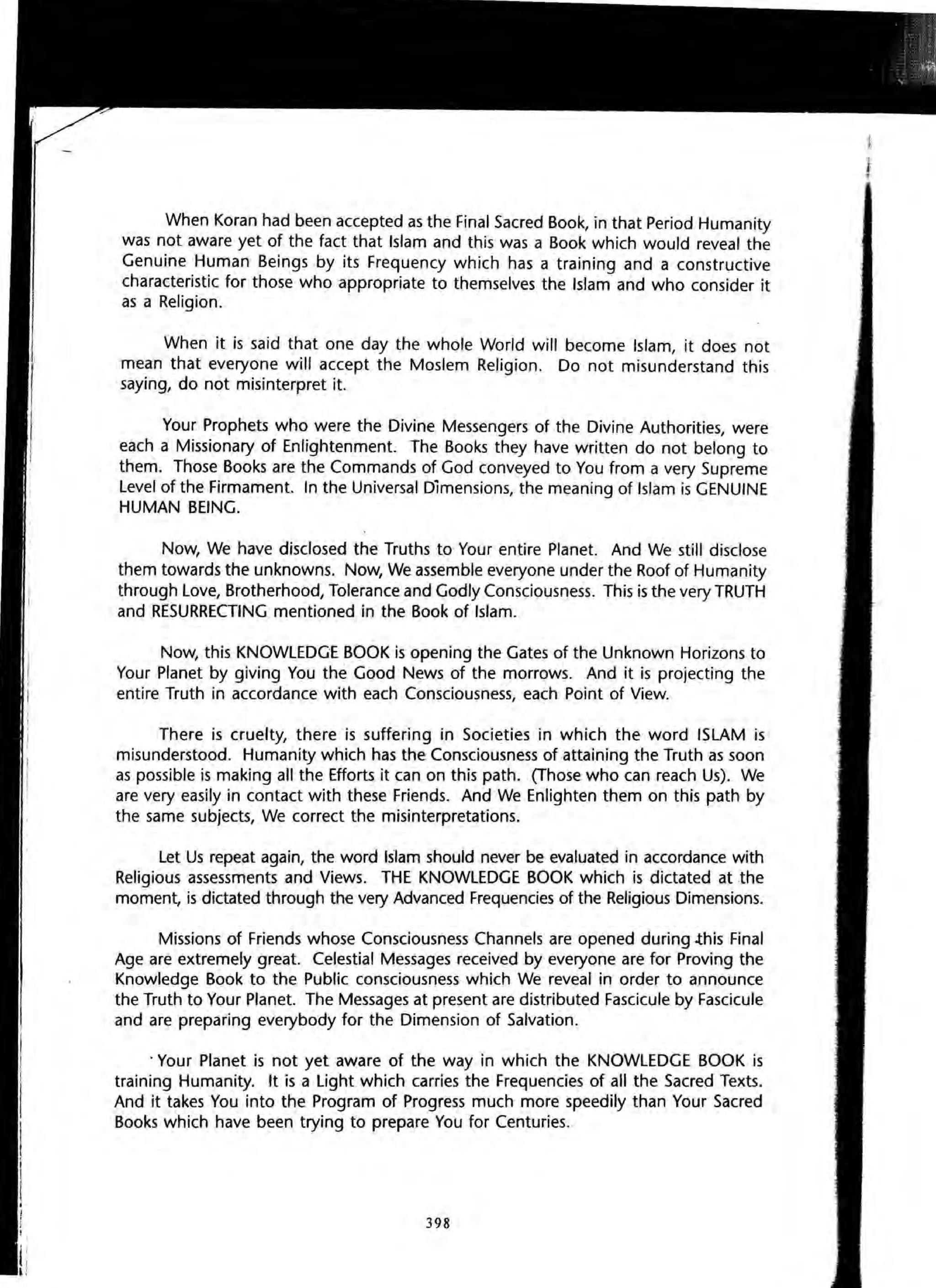 When Koran had been accepted as the Final Sacred Book, in that Period Humanity
was not aware yet of the fact that Islam and this was a Book which would reveal the
Genuine Human Beings by its Frequency which has a training and a constructive
characteristic for those who appropriate to themselves the Islam and who consider it
as a Religion.
When it is said that one day the whole World will become Islam, it does not
mean that everyone will accept the Moslem Religion. Do not misunderstand this
saying, do not misinterpret it.
Your Prophets who were the Divine Messengers of the Divine Authorities, were
each a Missionary of Enlightenment. The Books they have written do not belong to
them. Those Books are the Commands of God conveyed to You from a very Supreme
Level of the Firmament. In the Universal Dimensions, the meaning of Islam is GENUINE
HUMAN BEING.
Now, We have disclosed the Truths to Your entire Planet. And We still disclose
them towards the unknowns. Now, We assemble everyone under the Roof of Humanity
through Love, Brotherhood, Tolerance and Godly Consciousness. This is the very TRUTH
and RESURRECTING mentioned in the Book of Islam.
Now, this KNOWLEDGE BOOK is opening the Gates of the Unknown Horizons to
Your Planet by giving You the Good News of the morrows. And it is projecting the
entire Truth in accordance with each Consciousness, each Point of View.
There is cruelty, there is suffering in Societies in which the word ISLAM is
misunderstood. Humanity which has the Consciousness of attaining the Truth as soon
as possible is making all the Efforts it can on this path. (Those who can reach Us). We
are very easily in contact with these Friends. And We Enlighten them on this path by
the same subjects, We correct the misinterpretations.
Let Us repeat again, the word Islam should never be evaluated in accordance with
Religious assessments and Views. THE KNOWLEDGE BOOK which is dictated at the
moment, is dictated through the very Advanced Frequencies of the Religious Dimensions.
Missions of Friends whose Consciousness Channels are opened during .this Final
Age are extremely great. Celestial Messages received by everyone are for Proving the
Knowledge Book to the Public consciousness which We reveal in order to announce
the Truth to Your Planet. The Messages at present are distributed Fascicule by Fascicule
and are preparing everybody for the Dimension of Salvation.
. Your Planet is not yet aware of the way in which the KNOWLEDGE BOOK is
training Humanity. It is a Light which carries the Frequencies of all the Sacred Texts.
And it takes You into the Program of Progress much more speedily than Your Sacred
Books which have been trying to prepare You for Centuries.
398
 