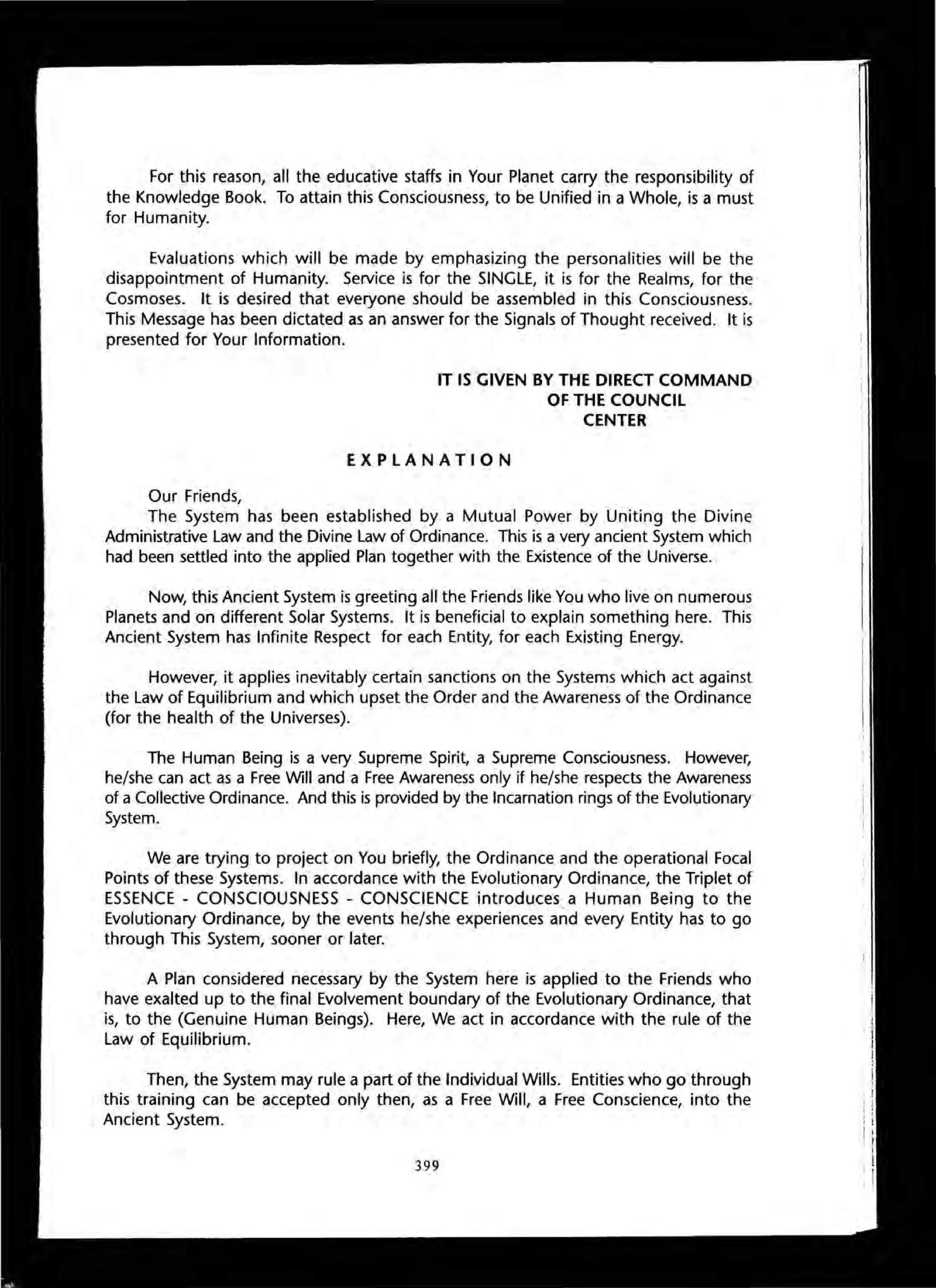 For this reason, all the educative staffs in Your Planet carry the responsibility of
the Knowledge Book. To attain this Consciousness, to be Unified in a Whole, is a must
for Humanity.
Evaluations which will be made by emphasizing the personalities will be the
disappointment of Humanity. Service is for the SINGLE, it is for the Realms, for the
Cosmoses. It is desired that everyone should be assembled in this Consciousness.
This Message has been dictated as an answer for the Signals of Thought received. It is
presented for Your Information.
Our Friends,
IT IS GIVEN BY THE DIRECT COMMAND
OF THE COUNCIL
CENTER
EXPLANATION
The System has been established by a Mutual Power by Uniting the Divine
Administrative Law and the Divine Law of Ordinance. This is a very ancient System which
had been settled into the applied Plan together with the Existence of the Universe.
Now, this Ancient System is greeting all the Friends like You who live on numerous
Planets and on different Solar Systems. It is beneficial to explain something here. This
Ancient System has Infinite Respect for each Entity, for each Existing Energy.
However, it applies inevitably certain sanctions on the Systems which act against
the Law of Equilibrium and which upset the Order and the Awareness of the Ordinance
(for the health of the Universes).
The Human Being is a very Supreme Spirit, a Supreme Consciousness. However,
he/she can act as a Free Will and a Free Awareness only if he/she respects the Awareness
of a Collective Ordinance. And this is provided by the Incarnation rings of the Evolutionary
System.
We are trying to project on You briefly, the Ordinance and the operational Focal
Points of these Systems. In accordance with the Evolutionary Ordinance, the Triplet of
ESSENCE - CONSCIOUSNESS - CONSCIENCE introduces, a Human Being to the
Evolutionary Ordinance, by the events he/she experiences and every Entity has to go
through This System, sooner or later.
A Plan considered necessary by the System here is applied to the Friends who
have exalted up to the final Evolvement boundary of the Evolutionary Ordinance, that
is, to the (Genuine Human Beings). Here, We act in accordance with the rule of the
Law of Equilibrium.
Then, the System may rule a part of the Individual Wills. Entities who go through
this training can be accepted only then, as a Free Will, a Free Conscience, into the
Ancient System.
399
 