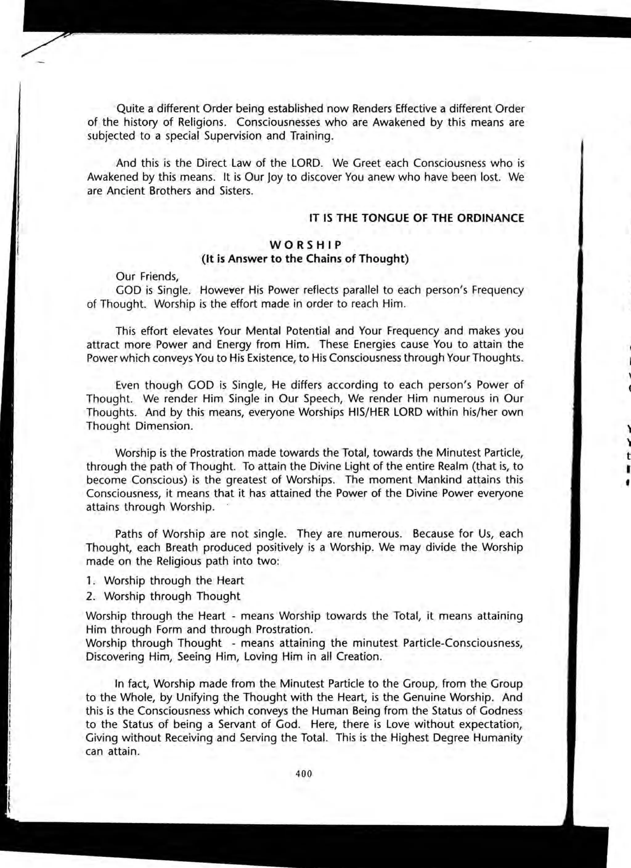 Quite a different Order being established now Renders Effective a different Order
of the history of Religions. Consciousnesses who are Awakened by this means are
subjected to a special Supervision and Training.
And this is the Direct Law of the LORD. We Greet each Consciousness who is
Awakened by this means. It is Our Joy to discover You anew who have been lost. We
are Ancient Brothers and Sisters.
IT IS THE TONGUE OF THE ORDINANCE
WORSHIP
(It is Answer to the Chains of Thought)
Our Friends,
GOD is Single. Howe~er His Power reflects parallel to each person's Frequency
of Thought. Worship is the effort made in order to reach Him.
This effort elevates Your Mental Potential and Your Frequency and makes you
attract more Power and Energy from Him. These Energies cause You to attain the
Power which conveys You to His Existence, to His Consciousness through Your Thoughts.
Even though GOD is Single, He differs according to each person's Power of
Thought. We render Him Single in Our Speech, We render Him numerous in Our
Thoughts. And by this means, everyone Worships HIS/HER LORD within his/her own
Thought Dimension.
Worship is the Prostration made towards the Total, towards the Minutest Particle,
through the path of Thought. To attain the Divine light of the entire Realm (that is, to
become Conscious) is the greatest of Worships. The moment Mankind attains this
Consciousness, it means that it has attained the Power of the Divine Power everyone
attains through Worship. .
Paths of Worship are not single. They are numerous. Because for Us, each
Thought, each Breath produced positively is a Worship. We may divide the Worship
made on the Religious path into two:
1. Worship through the Heart
2. Worship through Thought
Worship through the Heart - means Worship towards the Total, it means attaining
Him through Form and through Prostration.
Worship through Thought - means attaining the minutest Particle-Consciousness,
Discovering Him, Seeing Him, Loving Him in all Creation.
In fact, Worship made from the Minutest Particle to the Group, from the Group
to the Whole, by Unifying the Thought with the Heart, is the Genuine Worship. And
this is the Consciousness which conveys the Human Being from the Status of Godness
to the Status of being a Servant of God. Here, there is Love without expectation,
Giving without Receiving and Serving the Total. This is the Highest Degree Humanity
can attain.
400
HI~
rei
ttl
ttl
th
gl
a
is.
C
L
V'
C
..
'I
t
I
•
 