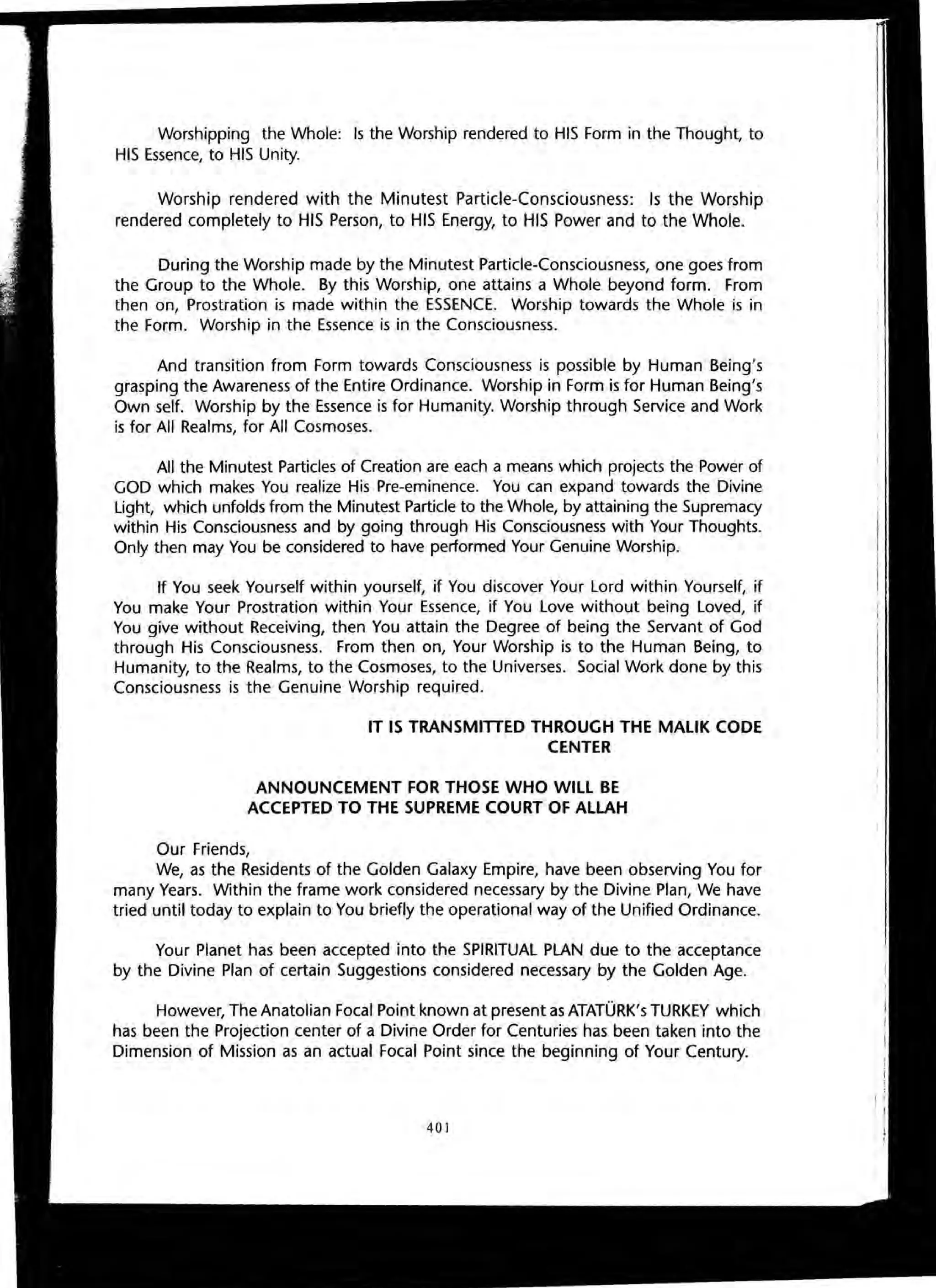 Worshipping the Whole: Is the Worship rendered to HIS Form in the Thought, to
HIS Essence, to HIS Unity.
Worship rendered with the Minutest Particle-Consciousness: Is the Worship
rendered completely to HIS Person, to HIS Energy, to HIS Power and to the Whole.
During the Worship made by the Minutest Particle-Consciousness, one goes from
the Group to the Whole. By this Worship, one attains a Whole beyond form. From
then on, Prostration is made within the ESSENCE. Worship towards the Whole is in
the Form. Worship in the Essence is in the Consciousness.
And transition from Form towards Consciousness is possible by Human Being's
grasping the Awareness of the Entire Ordinance. Worship in Form is for Human Being's
Own self. Worship by the Essence is for Humanity. Worship through Service and Work
is for All Realms, for All Cosmoses.
All the Minutest Particles of Creation are each a means which projects the Power of
GOD which makes You realize His Pre-eminence. You can expand towards the Divine
Light, which unfolds from the Minutest Particle to the Whole, by attaining the Supremacy
within His Consciousness and by going through His Consciousness with Your Thoughts.
Only then may You be considered to have performed Your Genuine Worship.
If You seek Yourself within yourself, if You discover Your Lord within Yourself, if
You make Your Prostration within Your Essence, if You Love without being Loved, if
You give without Receiving, then You attain the Degree of being the Servant of God
through His Consciousness. From then on, Your Worship is to the Human Being, to
Humanity, to the Realms, to the Cosmoses, to the Universes. Social Work done by this
Consciousness is the Genuine Worship required.
IT IS TRANSMITTED THROUGH THE MALIK CODE
CENTER
ANNOUNCEMENT FOR THOSE WHO WILL BE
ACCEPTED TO THE SUPREME COURT OF ALLAH
Our Friends,
We, as the Residents of the Golden Galaxy Empire, have been observing You for
many Years. Within the frame work considered necessary by the Divine Plan, We have
tried until today to explain to You briefly the operational way of the Unified Ordinance.
Your Planet has been accepted into the SPIRITUAL PLAN due to the acceptance
by the Divine Plan of certain Suggestions considered necessary by the Golden Age.
However, The Anatolian Focal Point known at present as ATATORK's TURKEY which
has been the Projection center of a Divine Order for Centuries has been taken into the
Dimension of Mission as an actual Focal Point since the beginning of Your Century.
401
 