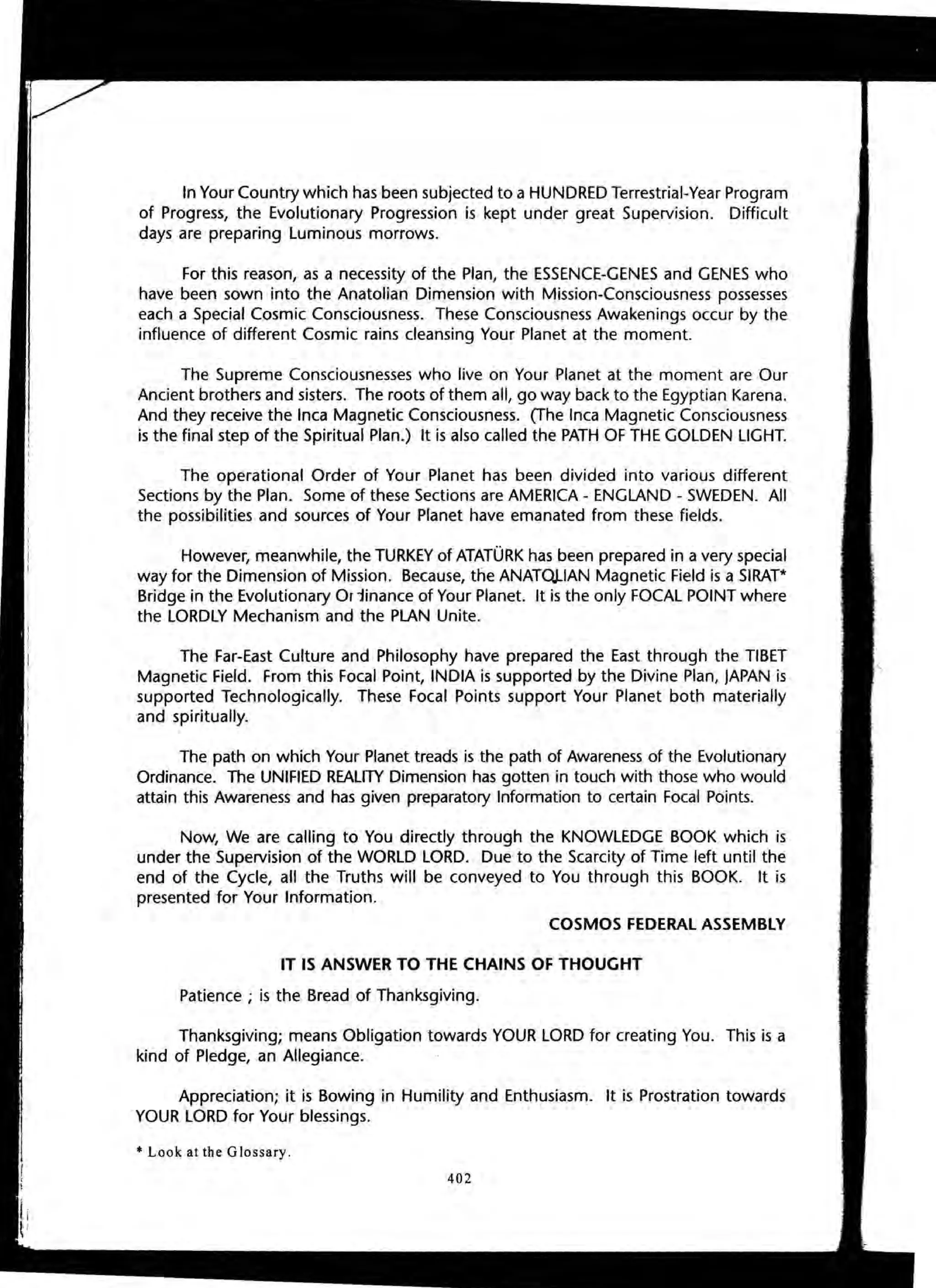 In Your Country which has been subjected to a HUNDRED Terrestrial-Year Program
of Progress, the Evolutionary Progression is kept under great Supervision. Difficult
days are preparing Luminous morrows.
For this reason, as a necessity of the Plan, the ESSENCE-GENES and GENES who
have been sown into the Anatolian Dimension with Mission-Consciousness possesses
each a Special Cosmic Consciousness. These Consciousness Awakenings occur by the
influence of different Cosmic rains cleansing Your Planet at the moment.
The Supreme Consciousnesses who live on Your Planet at the moment are Our
Ancient brothers and sisters. The roots of them all, go way back to the Egyptian Karena.
And they receive the Inca Magnetic Consciousness. (The Inca Magnetic Consciousness
is the final step of the Spiritual Plan.) It is also called the PATH OF THE GOLDEN LIGHT.
The operational Order of Your Planet has been divided into various different
Sections by the Plan. Some of these Sections are AMERICA - ENGLAND - SWEDEN. All
the possibilities and sources of Your Planet have emanated from these fields.
However, meanwhile, the TURKEY of ATATORK has been prepared in a very special
way for the Dimension of Mission. Because, the ANAT()J..IAN Magnetic Field is a SIRAT*
Bridge in the Evolutionary Oriinance of Your Planet. It is the only FOCAL POINT where
the LORDLY Mechanism and the PLAN Unite.
The Far-East Culture and Philosophy have prepared the East through the TIBET
Magnetic Field. From this Focal Point, INDIA is supported by the Divine Plan, JAPAN is
supported Technologically. These Focal Points support Your Planet both materially
and spiritually.
The path on which Your Planet treads is the path of Awareness of the Evolutionary
Ordinance. The UNIFIED REALITY Dimension has gotten in touch with those who would
attain this Awareness and has given preparatory Information to certain Focal Points.
Now, We are calling to You directly through the KNOWLEDGE BOOK which is
under the Supervision of the WORLD LORD. Due to the Scarcity of Time left until the
end of the Cycle, all the Truths will be conveyed to You through this BOOK. It is
presented for Your Information.
COSMOS FEDERAL ASSEMBLY
IT IS ANSWER TO THE CHAINS OF THOUGHT
Patience; is the Bread of Thanksgiving.
Thanksgiving; means Obligation towards YOUR LORD for creating You. This is a
kind of Pledge, an Allegiance.
Appreciation; it is Bowing in Humility and Enthusiasm. It is Prostration towards
YOUR LORD for Your blessings.
* Look at the Glossary .
402
,
 