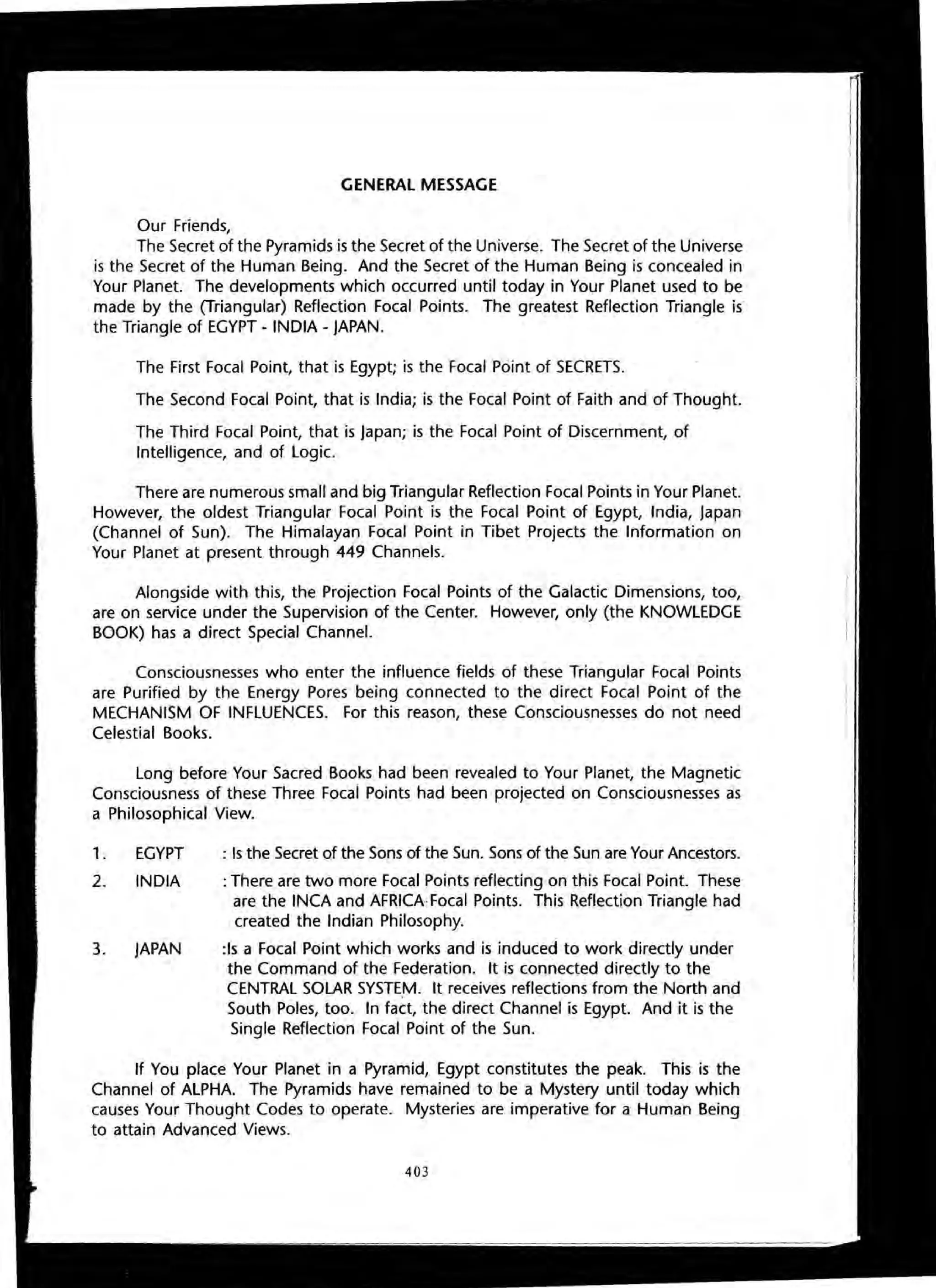 GENERAL MESSAGE
Our Friends,
The Secret of the Pyramids is the Secret of the Universe. The Secret of the Universe
is the Secret of the Human Being. And the Secret of the Human Being is concealed in
Your Planet. The developments which occurred until today in Your Planet used to be
made by the (Triangular) Reflection Focal Points. The greatest Reflection Triangle is
the Triangle of EGYPT - INDIA - JAPAN.
The First Focal Point, that is Egypt; is the Focal Point of SECRETS.
The Second Focal Point, that is India; is the Focal Point of Faith and of Thought.
The Third Focal Point, that is japan; is the Focal Point of Discernment, of
Intelligence, and of Logic.
There are numerous small and big Triangular Reflection Focal Points in Your Planet.
However, the oldest Triangular Focal Point is the Focal Point of Egypt, India, japan
(Channel of Sun). The Himalayan Focal Point in Tibet Projects the Information on
Your Planet at present through 449 Channels.
Alongside with this, the Projection Focal Points of the Galactic Dimensions, too,
are on service under the Supervision of the Center. However, only (the KNOWLEDGE
BOOK) has a direct Special Channel.
Consciousnesses who enter the influence fields of these Triangular Focal Points
are Purified by the Energy Pores being connected to the direct Focal Point of the
MECHANISM OF INFLUENCES. For this reason, these Consciousnesses do not need
Celestial Books.
Long before Your Sacred Books had been revealed to Your Planet, the Magnetic
Consciousness of these Three Focal Points had been projected on Consciousnesses as
a Philosophical View.
1. EGYPT
2. INDIA
3. JAPAN
: Is the Secret of the Sons of the Sun. Sons of the Sun are Your Ancestors.
: There are two more Focal Points reflecting on this Focal Point. These
are the INCA and AFRICA Focal Points. This Reflection Triangle had
created the Indian Philosophy.
:Is a Focal Point which works and is induced to work directly under
the Command of the Federation. It is connected directly to the
CENTRAL SOLAR SYSTEM. It receives reflections from the North and
South Poles, too. In fact, the direct Channel is Egypt. And it is the
Single Reflection Focal Point of the Sun.
If You place Your Planet in a Pyramid, Egypt constitutes the peak. This is the
Channel of ALPHA. The Pyramids have remained to be a Mystery until today which
causes Your Thought Codes to operate. Mysteries are imperative for a Human Being
to attain Advanced Views.
403
 