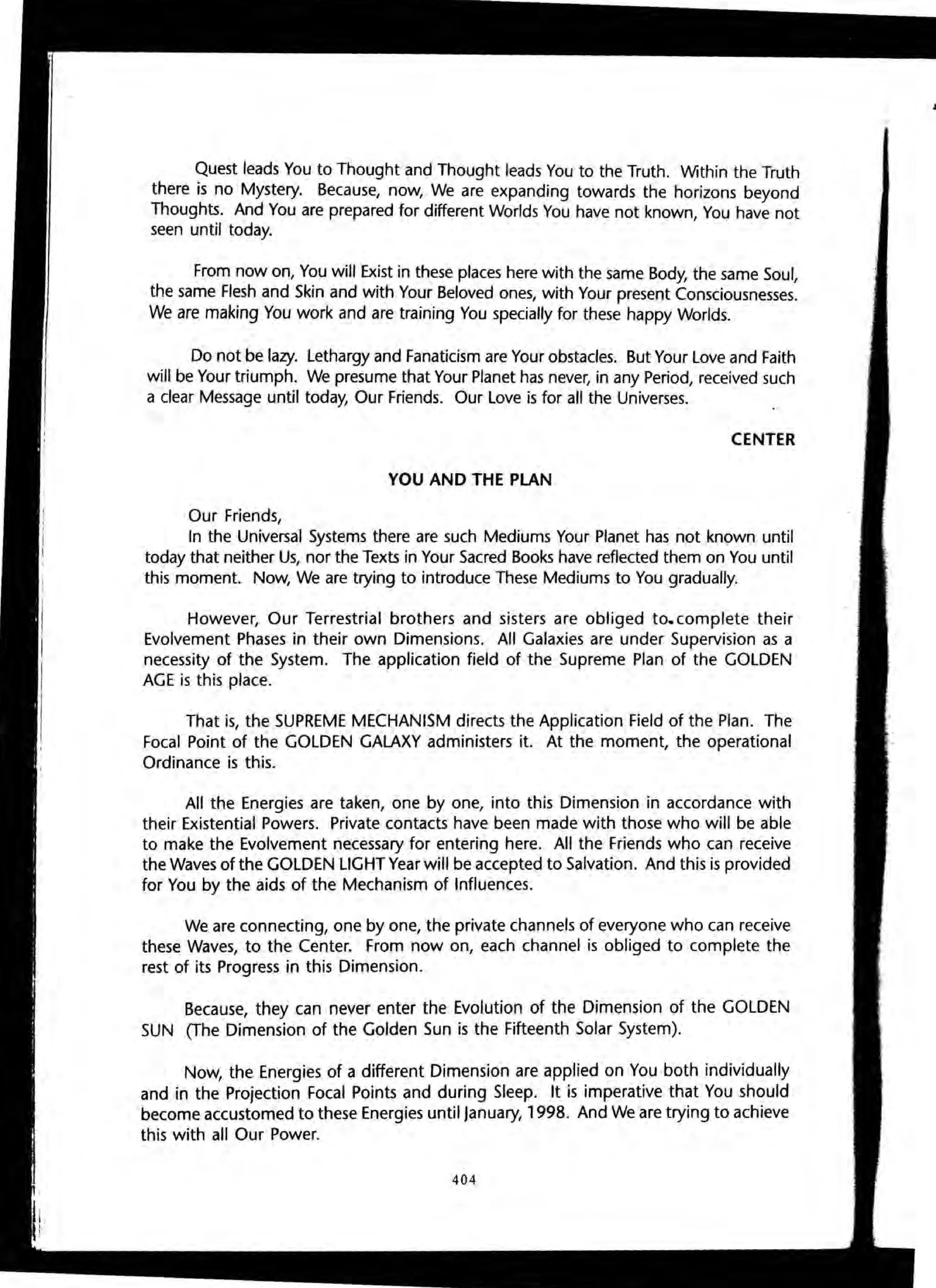 Quest leads You to Thought and Thought leads You to the Truth. Within the Truth
there is no Mystery. Because, now, We are expanding towards the horizons beyond
Thoughts. And You are prepared for different Worlds You have not known, You have not
seen until today.
From now on, You will Exist in these places here with the same Body, the same Soul,
the same Flesh and Skin and with Your Beloved ones, with Your present Consciousnesses.
We are making You work and are training You specially for these happy Worlds.
Do not be lazy. Lethargy and Fanaticism are Your obstacles. But Your Love and Faith
will be Your triumph. We presume that Your Planet has never, in any Period, received such
a clear Message until today, Our Friends. Our Love is for all the Universes.
CENTER
YOU AND THE PLAN
Our Friends,
In the Universal Systems there are such Mediums Your Planet has not known until
today that neither Us, nor the Texts in Your Sacred Books have reflected them on You until
this moment. Now, We are trying to introduce These Mediums to You gradually.
However, Our Terrestrial brothers and sisters are obliged to. complete their
Evolvement Phases in their own Dimensions. All Galaxies are under Supervision as a
necessity of the System. The application field of the Supreme Plan of the GOLDEN
AGE is this place.
That is, the SUPREME MECHANISM directs the Application Field of the Plan. The
Focal Point of the GOLDEN GALAXY administers it. At the moment, the operational
Ordinance is this.
All the Energies are taken, one by one, into this Dimension in accordance with
their Existential Powers. Private contacts have been made with those who will be able
to make the Evolvement necessary for entering here. All the Friends who can receive
the Waves of the GOLDEN LIGHT Year will be accepted to Salvation. And this is provided
for You by the aids of the Mechanism of Influences.
We are connecting, one by one, the private channels of everyone who can receive
these Waves, to the Center. From now on, each channel is obliged to complete the
rest of its Progress in this Dimension.
Because, they can never enter the Evolution of the Dimension of the GOLDEN
SUN (The Dimension of the Golden Sun is the Fifteenth Solar System).
Now, the Energies of a different Dimension are applied on You both individually
and in the Projection Focal Points and during Sleep. It is imperative that You should
become accustomed to these Energies until January, 1998. And We are trying to achieve
this with all Our Power.
404
•
 
