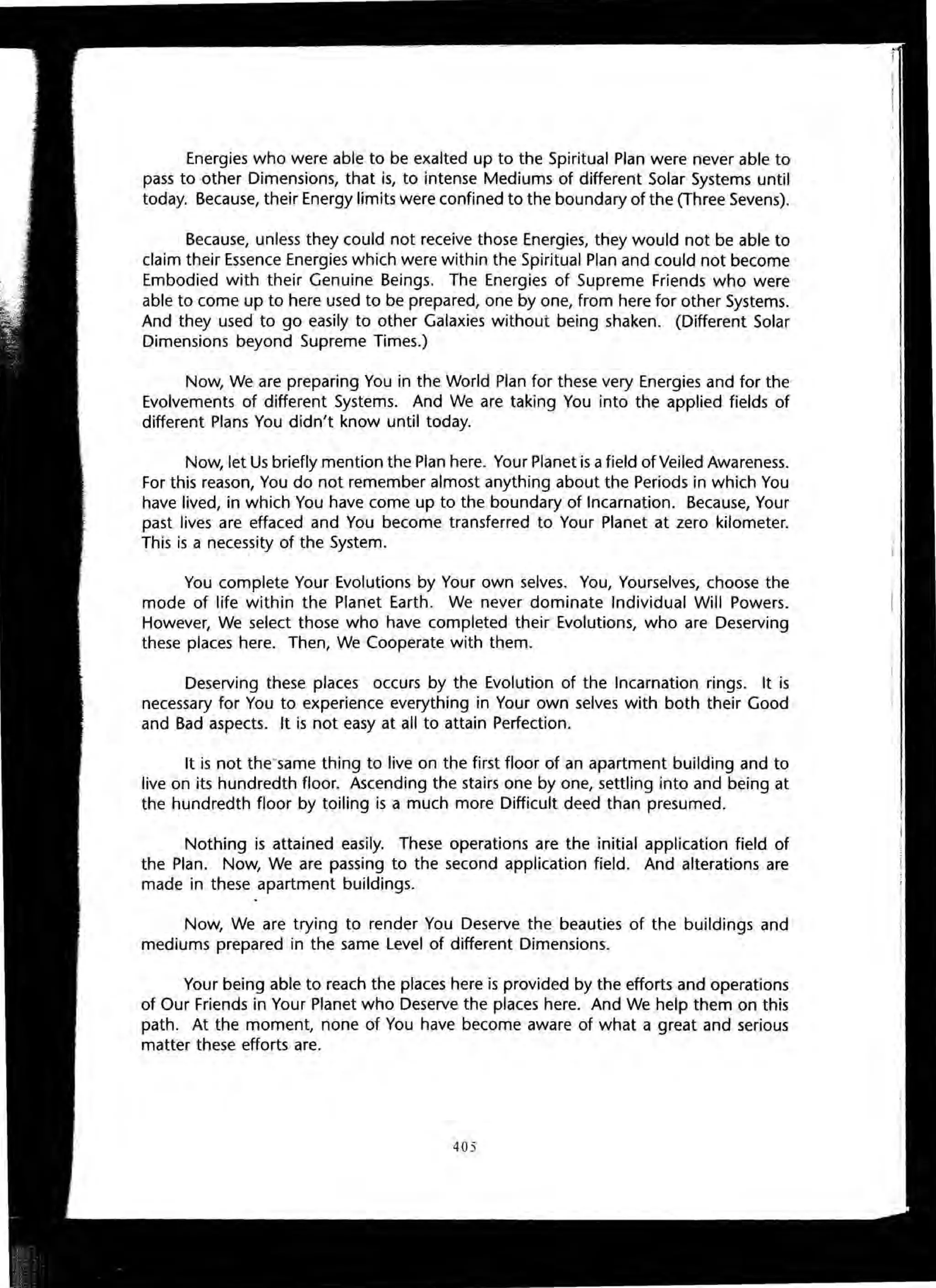 Energies who were able to be exalted up to the Spiritual Plan were never able to
pass to other Dimensions, that is, to intense Mediums of different Solar Systems until
today. Because, their Energy limits were confined to the boundary of the (Three Sevens).
Because, unless they could not receive those Energies, they would not be able to
claim their Essence Energies which were within the Spiritual Plan and could not become
Embodied with their Genuine Beings. The Energies of Supreme Friends who were
able to come up to here used to be prepared, one by one, from here for other Systems.
And they used to go easily to other Galaxies without being shaken. (Different Solar
Dimensions beyond Supreme Times.)
Now, We are preparing You in the World Plan for these very Energies and for the
Evolvements of different Systems. And We are taking You into the applied fields of
different Plans You didn't know until today.
Now, let Us briefly mention the Plan here. Your Planet is afield of Veiled Awareness.
For this reason, You do not remember almost anything about the Periods in which You
have lived, in which You have come up to the boundary of Incarnation. Because, Your
past lives are effaced and You become transferred to Your Planet at zero kilometer.
This is a necessity of the System.
You complete Your Evolutions by Your own selves. You, Yourselves, choose the
mode of life within the Planet Earth. We never dominate Individual Will Powers.
However, We select those who have completed their Evolutions, who are Deserving
these places here. Then, We Cooperate with them.
Deserving these places occurs by the Evolution of the Incarnation rings. It is
necessary for You to experience everything in Your own selves with both their Good
and Bad aspects. It is not easy at all to attain Perfection.
It is not the'same thing to live on the first floor of an apartment building and to
live on its hundredth floor. Ascending the stairs one by one, settling into and being at
the hundredth floor by toiling is a much more Difficult deed than presumed.
Nothing is attained easily. These operations are the initial application field of
the Plan. Now, We are passing to the second application field. And alterations are
made in these apartment buildings.
Now, We are trying to render You Deserve the beauties of the buildings and
mediums prepared in the same Level of different Dimensions.
Your being able to reach the places here is provided by the efforts and operations
of Our Friends in Your Planet who Deserve the places here. And We help them on this
path. At the moment, none of You have become aware of what a great and serious
matter these efforts are.
405
 