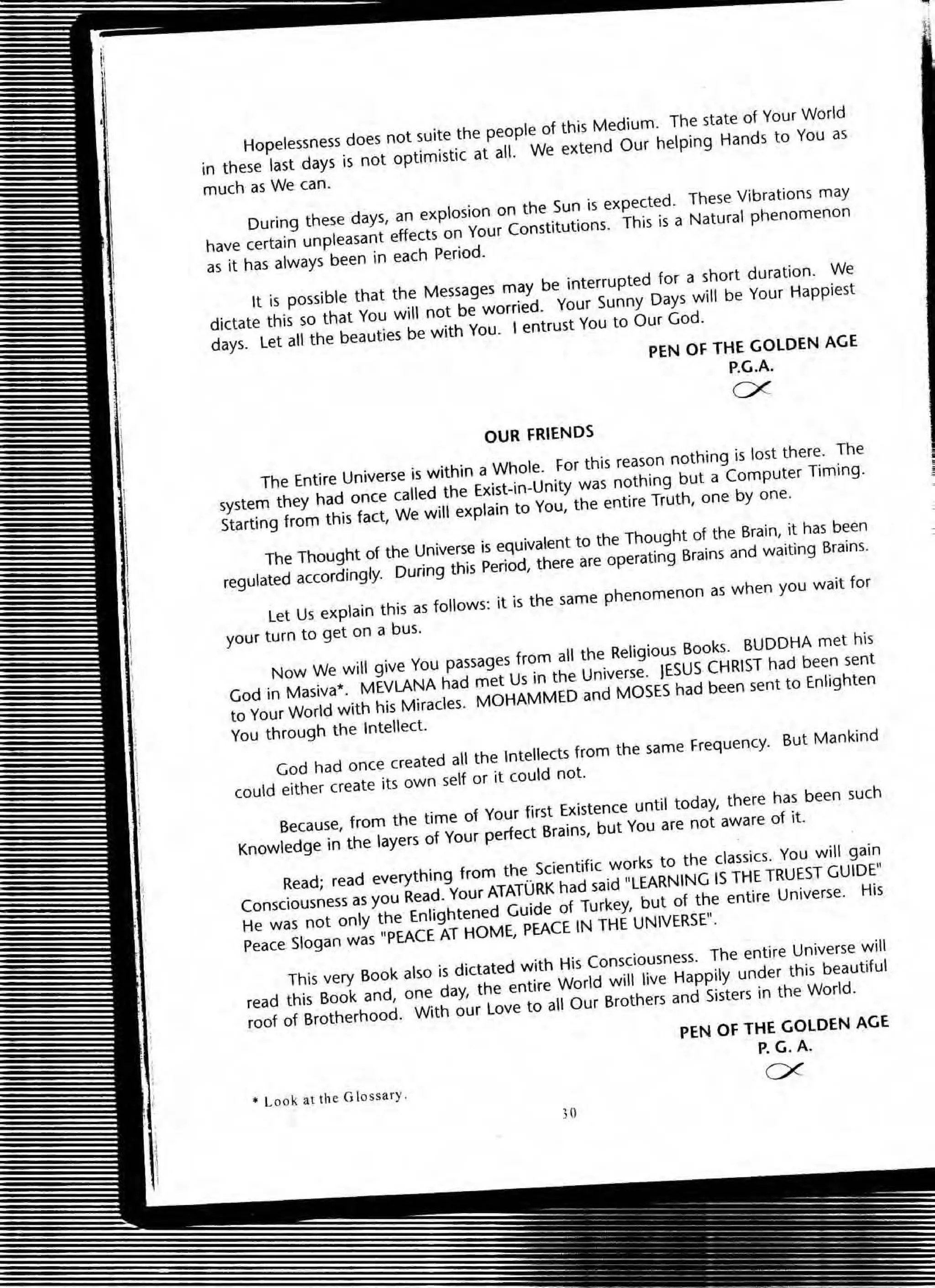 Hopelessness does not suite the people of this Medium. The state 01 Your World
in these last days is not optimistic at all. We extend Our helping Hands to You as
much as We can.
During these days, an explosion on the Sun is expected. These Vibrations may
have certain unpleasant effects on Your Constitutions. This is a Natural phenomenon
as it has always been in each Period.
It is possible that the Messages may be interrupted for a short duralion. We
dictate this so thal You will not be worried. Your Sunny Days will be Your Happiest
days. l et all the beauties be with You. ' entrust You to OUf God.
PEN OF THE GOLDEN AGE
P.G.A.
ex
OUR FRIENDS
The Entire Universe is within a Whole. For this reason nothing is lost there. The
system they had once called the Exist-in-Unity was nothing but a Computer Timing.
Starting from this fact, We will explain to You, the entire Truth, one by one.
The Thought of the Universe is equivalent to the Thought of the Brain, it has been
regulated accordingly. During this Period, there are operating Brains and waiting Brains.
l et Us explain this as folloWS: it is the same phenomenon as when you wait for
your turn to get on a bus.
Now We will give You passages from all the Religious Books. BUDDHA met his
God in Masiva'. MEVlANA had met Us in the Universe. JESUS CHRIST had been sent
to Your World with his Miracles. MOHAMMED and MOSES had been sent to Enlighten
You through the Intellect.
God had once created all the Intellects from the same Frequency. But Mankind
could either create its own self or it could not.
Because, from the time of Your first Existence until today, there has been such
Knowledge in the layers of Your perfect Brains, but You are not aware of it.
Read; read everything from the Scientific works to the classiCS. You will gain
Consciousness as you Read. Your ATATURK had said "LEARNING IS THE TRUEST GUIDE"
He was not only the Enlightened Guide of Turkey, but of the entire Universe. His
Peace Slogan was "PEACE AT HOME, PEACE IN THE UNIVERSE".
This very Book also is dictated with His Consciousness. The entire Universe will
read this Book and, one day, the entire World will live Happily under this beautiful
roof of Brotherhood. With our love to aU Our Brothers and Sisters in the World .
• Loo k allh e Glossary.
;0
PEN OF THE GOLDEN AGE
p. G.A.
ex
 