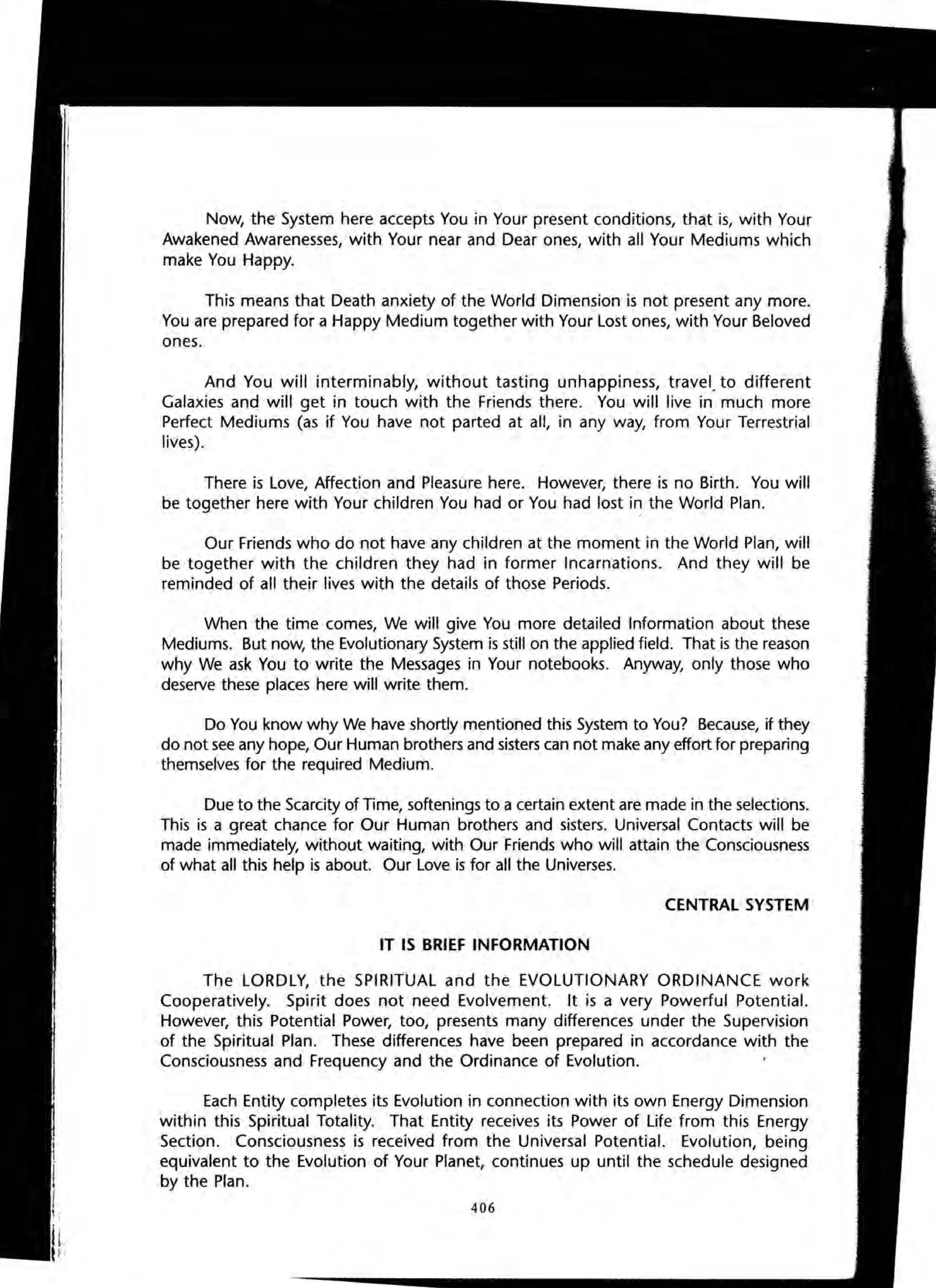 Now, the System here accepts You in Your present conditions, that is, with Your
Awakened Awarenesses, with Your near and Dear ones, with all Your Mediums which
make You Happy.
This means that Death anxiety of the World Dimension is not present any more.
You are prepared for a Happy Medium together with Your Lost ones, with Your Beloved
ones.
And You will interminably, without tasting unhappiness, travel. to different
Galaxies and will get in touch with the Friends there. You will live in much more
Perfect Mediums (as if You have not parted at all, in any way, from Your Terrestrial
lives).
There is Love, Affection and Pleasure here. However, there is no Birth. You will
be together here with Your children You had or You had lost i~ the World Plan.
Our Friends who do not have any children at the moment in the World Plan, will
be together with the children they had in former Incarnations. And they will be
reminded of all their lives with the details of those Periods.
When the time comes, We will give You more detailed Information about these
Mediums. But now, the Evolutionary System is still on the applied field. That is the reason
why We ask You to write the Messages in Your notebooks. Anyway, only those who
deserve these places here will write them.
Do You know why We have shortly mentioned this System to You? Because, if they
do not see any hope, Our Human brothers and sisters can not make any effort for preparing
themselves for the required Medium.
Due to the Scarcity of Time, softenings to a certain extent are made in the selections.
This is a great chance for Our Human brothers and sisters. Universal Contacts will be
made immediately, without waiting, with Our Friends who will attain the Consciousness
of what all this help is about. Our Love is for all the Universes.
CENTRAL SYSTEM
IT IS BRIEF INFORMATION
The LORDLY, the SPIRITUAL and the EVOLUTIONARY ORDINANCE work
Cooperatively. Spirit does not need Evolvement. It is a very Powerful Potential.
However, this Potential Power, too, presents many differences under the Supervision
of the Spiritual Plan. These differences have been prepared in accordance with the
Consciousness and Frequency and the Ordinance of Evolution.
Each Entity completes its Evolution in connection with its own Energy Dimension
within this Spiritual Totality. That Entity receives its Power of Life from this Energy
Section. Consciousness is received from the Universal Potential. Evolution, being
equivalent to the Evolution of Your Planet, continues up until the schedule designed
by the Plan.
406
 