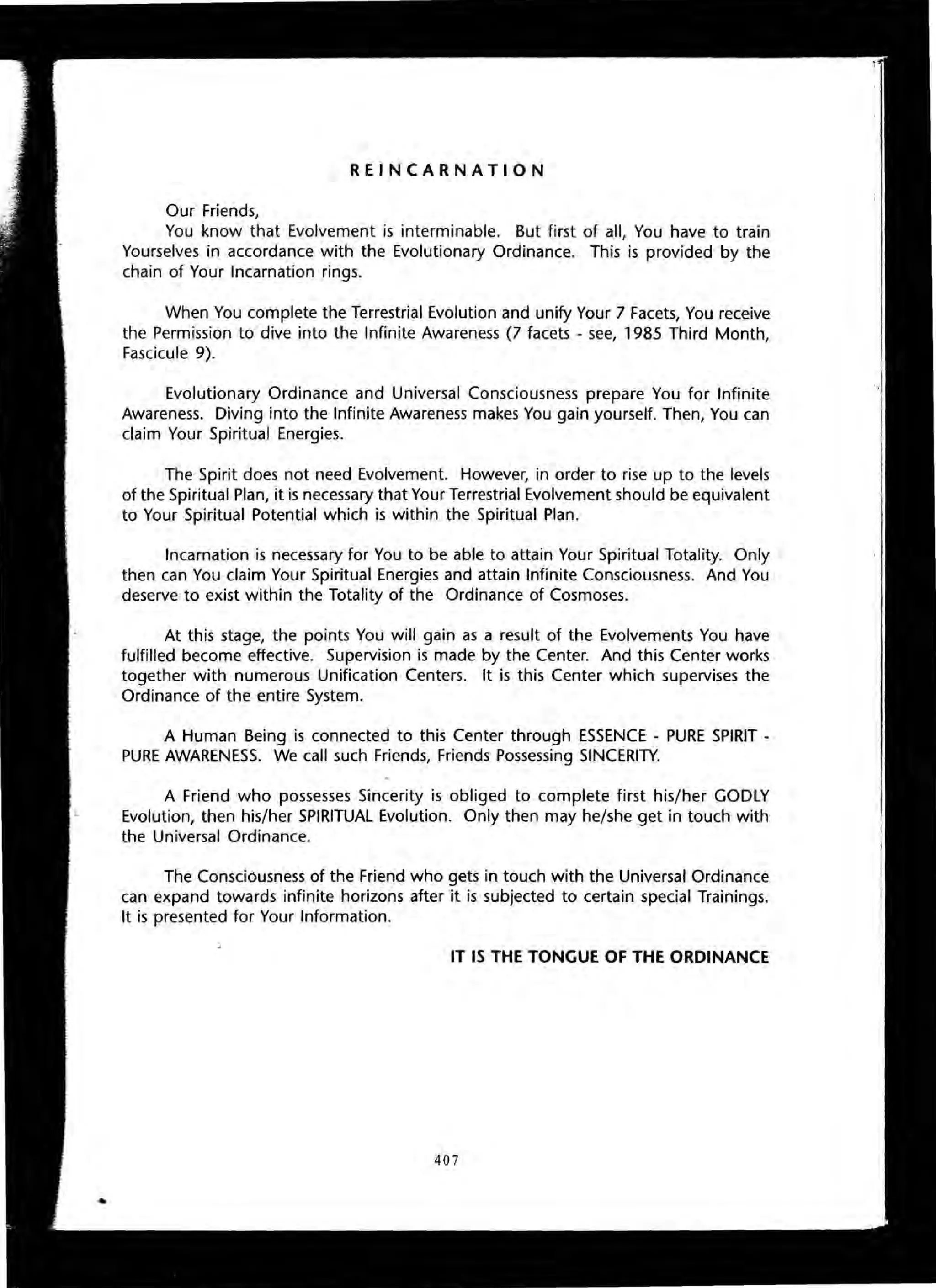 REINCARNATION
Our Friends,
You know that Evolvement is interminable. But first of all, You have to train
Yourselves in accordance with the Evolutionary Ordinance. This is provided by the
chain of Your Incarnation rings.
When You complete the Terrestrial Evolution and unify Your 7 Facets, You receive
the Permission to dive into the Infinite Awareness (7 facets - see, 1985 Third Month,
Fascicule 9).
Evolutionary Ordinance and Universal Consciousness prepare You for Infinite
Awareness. Diving into the Infinite Awareness makes You gain yourself. Then, You can
claim Your Spiritual Energies.
The Spirit does not need Evolvement. However, in order to rise up to the levels
of the Spiritual Plan, it is necessary that Your Terrestrial Evolvement should be equivalent
to Your Spiritual Potential which is within the Spiritual Plan.
Incarnation is necessary for You to be able to attain Your Spiritual Totality. Only
then can You claim Your Spiritual Energies and attain Infinite Consciousness. And You
deserve to exist within the Totality of the Ordinance of Cosmoses.
At this stage, the points You will gain as a result of the Evolvements You have
fulfilled become effective. Supervision is made by the Center. And this Center works
together with numerous Unification Centers. It is this Center which supervises the
Ordinance of the entire System.
A Human Being is connected to this Center through ESSENCE - PURE SPIRIT -
PURE AWARENESS. We call such Friends, Friends Possessing SINCERITY.
A Friend who possesses Sincerity is obliged to complete first his/her GODLY
Evolution, then his/her SPIRITUAL Evolution. Only then may he/she get in touch with
the Universal Ordinance.
The Consciousness of the Friend who gets in touch with the Universal Ordinance
can expand towards infinite horizons after it is subjected to certain special Trainings.
It is presented for Your Information.
IT IS THE TONGUE OF THE ORDINANCE
407
 