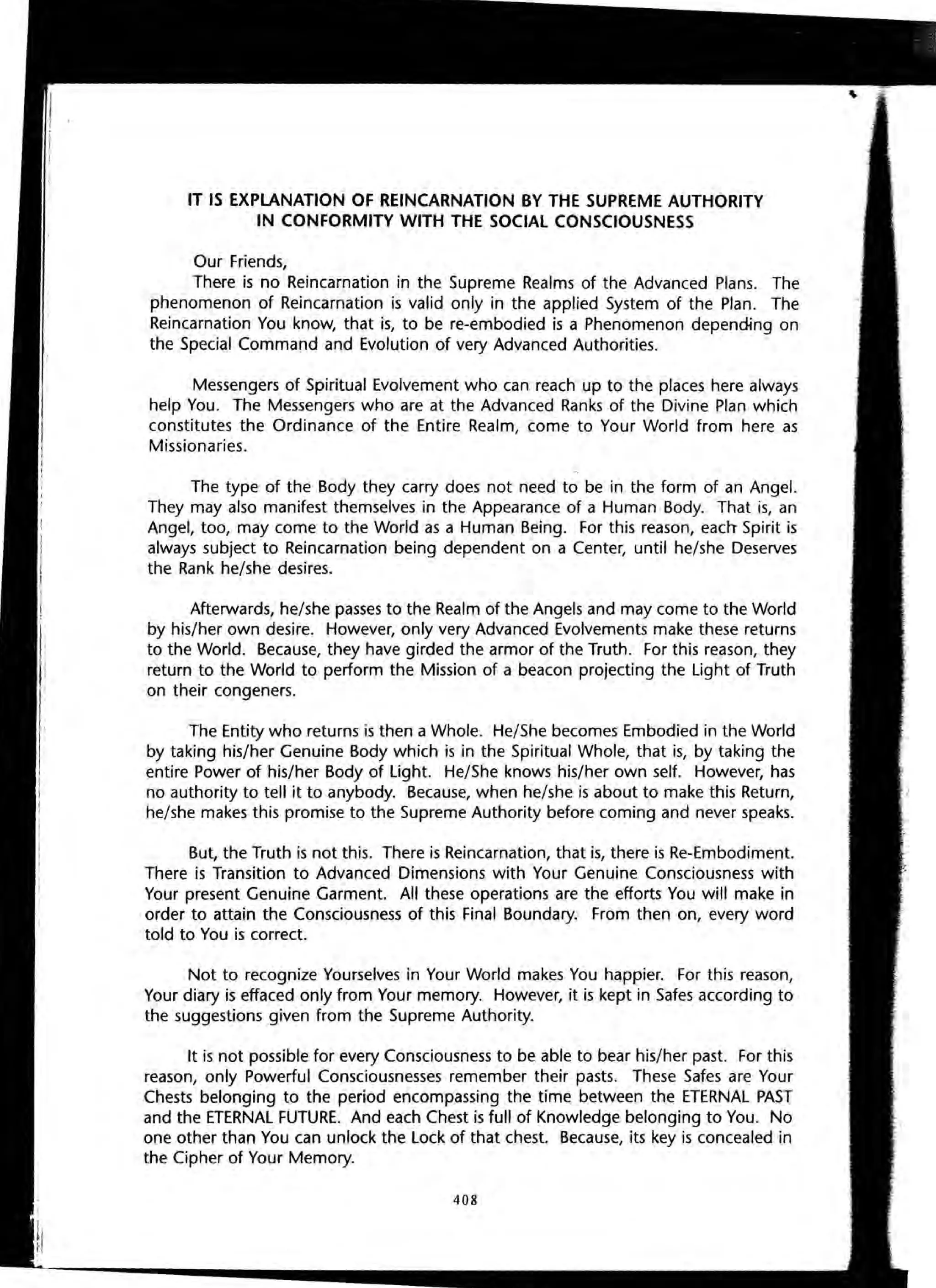 IT IS EXPLANATION OF REINCARNATION BY THE SUPREME AUTHORITY
IN CONFORMITY WITH THE SOCIAL CONSCIOUSNESS
Our Friends,
There is no Reincarnation in the Supreme Realms of the Advanced Plans. The
phenomenon of Reincarnation is valid only in the applied System of the Plan. The
Reincarnation You know, that is, to be re-embodied is a Phenomenon depending on
the Special Command and Evolution of very Advanced Authorities.
Messengers of Spiritual Evolvement who can reach up to the places here always
help You. The Messengers who are at the Advanced Ranks of the Divine Plan which
constitutes the Ordinance of the Entire Realm, come to Your World from here as
Missionaries.
The type of the Body they carry does not need to be in the form of an Angel.
They may also manifest themselves in the Appearance of a Human Body. That is, an
Angel, too, may come to the World as a Human Being. For this reason, each Spirit is
always subject to Reincarnation being dependent on a Center, until he/she Deserves
the Rank he/she desires.
Afterwards, he/she passes to the Realm of the Angels and may come to the World
by his/her own desire. However, only very Advanced Evolvements make these returns
to the World. Because, they have girded the armor of the Truth. For this reason, they
return to the World to perform the Mission of a beacon projecting the Light of Truth
on their congeners.
The Entity who returns is then a Whole. He/She becomes Embodied in the World
by taking his/her Genuine Body which is in the Spiritual Whole, that is, by taking the
entire Power of his/her Body of Light. He/She knows his/her own self. However, has
no authority to tell it to anybody. Because, when he/she is about to make this Return,
he/she makes this promise to the Supreme Authority before coming and never speaks.
But, the Truth is not this. There is Reincarnation, that is, there is Re-Embodiment.
There is Transition to Advanced Dimensions with Your Genuine Consciousness with
Your present Genuine Garment. All these operations are the efforts You will make in
order to attain the Consciousness of this Final Boundary. From then on, every word
told to You is correct.
Not to recognize Yourselves in Your World makes You happier. For this reason,
Your diary is effaced only from Your memory. However, it is kept in Safes according to
the suggestions given from the Supreme Authority.
It is not possible for every Consciousness to be able to bear his/her past. For this
reason, only Powerful Consciousnesses remember their pasts. These Safes are Your
Chests belonging to the period encompassing the time between the ETERNAL PAST
and the ETERNAL FUTURE. And each Chest is full of Knowledge belonging to You. No
one other than You can unlock the Lock of that chest. Because, its key is concealed in
the Cipher of Your Memory.
408
 