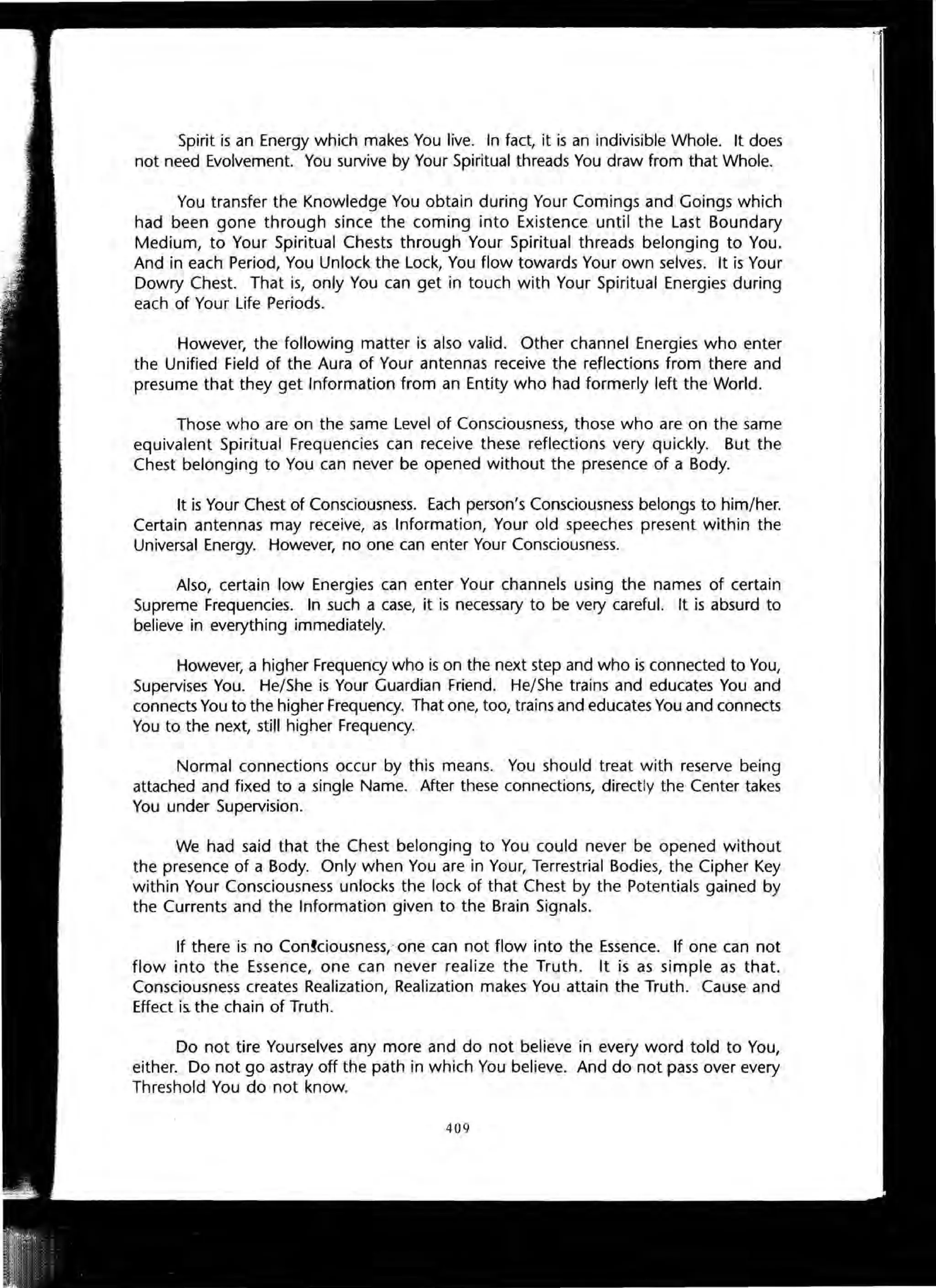 Spirit is an Energy which makes You live. In fact, it is an indivisible Whole. It does
not need Evolvement. You survive by Your Spiritual threads You draw from that Whole.
You transfer the Knowledge You obtain during Your Comings and Goings which
had been gone through since the coming into Existence until the Last Boundary
Medium, to Your Spiritual Chests through Your Spiritual threads belonging to You.
And in each Period, You Unlock the Lock, You flow towards Your own selves. It is Your
Dowry Chest. That is, only You can get in touch with Your Spiritual Energies during
each of Your Life Periods.
However, the following matter is also valid. Other channel Energies who enter
the Unified Field of the Aura of Your antennas receive the reflections from there and
presume that they get Information from an Entity who had formerly left the World.
Those who are on the same Level of Consciousness, those who are on the same
equivalent Spiritual Frequencies can receive these reflections very quickly. But the
Chest belonging to You can never be opened without the presence of a Body.
It is Your Chest of Consciousness. Each person's Consciousness belongs to him/her.
Certain antennas may receive, as Information, Your old speeches present within the
Universal Energy. However, no one can enter Your Consciousness.
Also, certain low Energies can enter Your channels using the names of certain
Supreme Frequencies. In such a case, it is necessary to be very careful. It is absurd to
believe in everything immediately.
However, a higher Frequency who is on the next step and who is connected to You,
Supervises You. He/She is Your Guardian Friend. He/She trains and educates You and
connects You to the higher Frequency. That one, too, trains and educates You and connects
You to the next, still higher Frequency.
Normal connections occur by this means. You should treat with reserve being
attached and fixed to a single Name. After these connections, directly the Center takes
You under Supervision.
We had said that the Chest belonging to You could never be opened without
the presence of a Body. Only when You are in Your, Terrestrial Bodies, the Cipher Key
within Your Consciousness unlocks the lock of that Chest by the Potentials gained by
the Currents and the Information given to the Brain Signals.
If there is no ConJciousness,' one can not flow into the Essence. If one can not
flow into the Essence, one can never realize the Truth. It is as simple as that.
Consciousness creates Realization, Realization makes You attain the Truth. Cause and
Effect is. the chain of Truth.
Do not tire Yourselves any more and do not believe in every word told to You,
either. Do not go astray off the path in which You believe. And do not pass over every
Threshold You do not know.
409
 