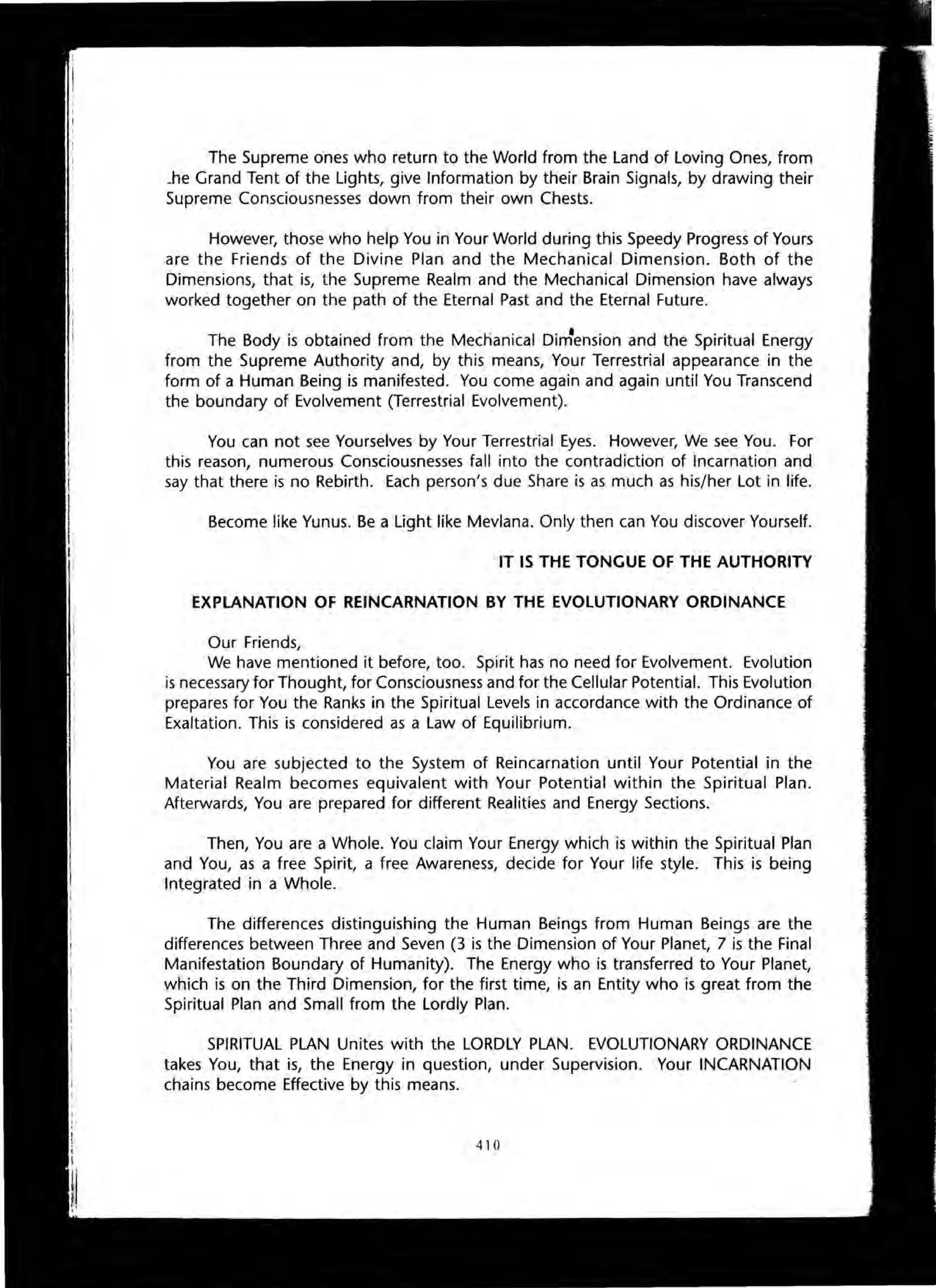 The Supreme ones who return to the World from the Land of Loving Ones, from
.he Grand Tent of the Lights, give Information by their Brain Signals, by drawing their
Supreme Consciousnesses down from their own Chests.
However, those who help You in Your World during this Speedy Progress of Yours
are the Friends of the Divine Plan and the Mechanical Dimension. Both of the
Dimensions, that is, the Supreme Realm and the Mechanical Dimension have always
worked together on the path of the Eternal Past and the Eternal Future.
The Body is obtained from the Mecnanical DirJension and the Spiritual Energy
from the Supreme Authority and, by this means, Your Terrestrial appearance in the
form of a Human Being is manifested. You come again and again until You Transcend
the boundary of Evolvement (Terrestrial Evolvement).
You can not see Yourselves by Your Terrestrial Eyes. However, We see You. For
this reason, numerous Consciousnesses fall into the contradiction of Incarnation and
say that there is no Rebirth. Each person's due Share is as much as his/her Lot in life.
Become like Yunus. Be a Light like Mevlana. Only then can You discover Yourself.
IT IS THE TONGUE OF THE AUTHORITY
EXPLANATION OF REINCARNATION BY THE EVOLUTIONARY ORDINANCE
Our Friends,
We have mentioned it before, too. Spirit has no need for Evolvement. Evolution
is necessary for Thought, for Consciousness and for the Cellular Potential. This Evolution
prepares for You the Ranks in the Spiritual Levels in accordance with the Ordinance of
Exaltation. This is considered as a Law of Equilibrium.
You are subjected to the System of Reincarnation until Your Potential in the
Material Realm becomes equivalent with Your Potential within the Spiritual Plan.
Afterwards, You are prepared for different Realities and Energy Sections.
Then, You are a Whole. You claim Your Energy which is within the Spiritual Plan
and You, as a free Spirit, a free Awareness, decide for Your life style. This is being
Integrated in a Whole.
The differences distinguishing the Human Beings from Human Beings are the
differences between Three and Seven (3 is the Dimension of Your Planet, 7 is the Final
Manifestation Boundary of Humanity). The Energy who is transferred to Your Planet,
which is on the Third Dimension, for the first time, is an Entity who is great from the
Spiritual Plan and Small from the Lordly Plan.
SPIRITUAL PLAN Unites with the LORDLY PLAN. EVOLUTIONARY ORDINANCE
takes You, that is, the Energy in question, under Supervision. Your INCARNATION
chains become Effective by this means.
410
 