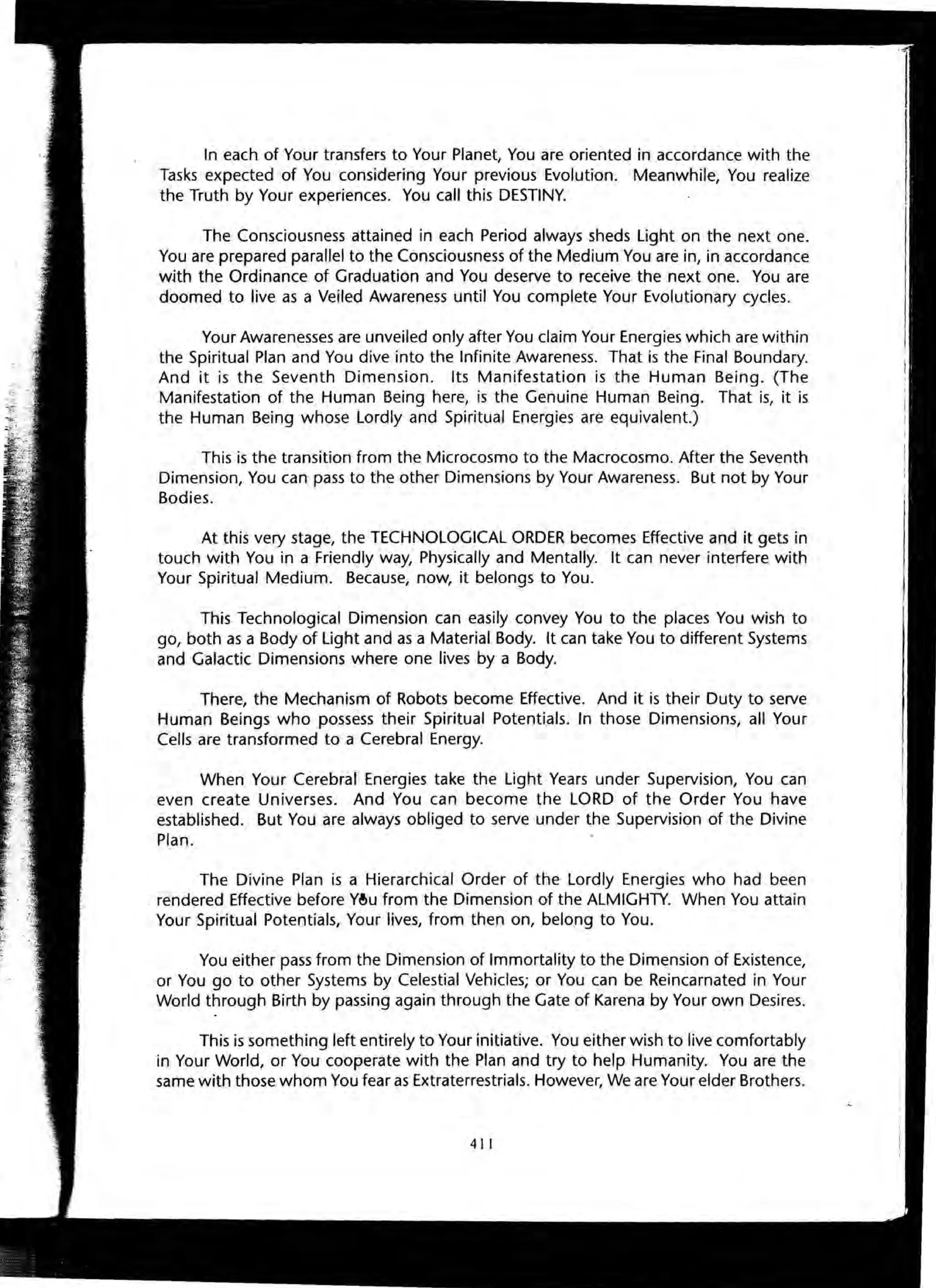 ~..
In each of Your transfers to Your Planet, You are oriented in accordance with the
Tasks expected of You considering Your previous Evolution. Meanwhile, You realize
the Truth by Your experiences. You call this DESTINY.
The Consciousness attained in each Period always sheds Light on the next one.
You are prepared parallel to the Consciousness of the Medium You are in, in accordance
with the Ordinance of Graduation and You deserve to receive the next one. You are
doomed to live as a Veiled Awareness until You complete Your Evolutionary cycles.
Your Awarenesses are unveiled only after You claim Your Energies which are within
the Spiritual Plan and You dive into the Infinite Awareness. That is the Final Boundary.
And it is the Seventh Dimension. Its Manifestation is the Human Being. (The
Manifestation of the Human Being here, is the Genuine Human Being. That is, it is
the Human Being whose Lordly and Spiritual Energies are equivalent.)
This is the transition from the Microcosmo to the Macrocosmo. After the Seventh
Dimension, You can pass to the other Dimensions by Your Awareness. But not by Your
Bodies.
At this very stage, the TECHNOLOGICAL ORDER becomes Effective and it gets in
touch with You in a Friendly way, Physically and Mentally. It can never interfere with
Your Spiritual Medium. Because, now, it belongs to You.
This Technological Dimension can easily convey You to the places You wish to
go, both as a Body of Light and as a Material Body. It can take You to different Systems
and Galactic Dimensions where one lives by a Body.
There, the Mechanism of Robots become Effective. And it is their Duty to serve
Human Beings who possess their Spiritual Potentials. In those Dimensions, all Your
Cells are transformed to a Cerebral Energy.
When Your Cerebral Energies take the Light Years under Supervision, You can
even create Universes. And You can become the LORD of the Order You have
established. But You are always obliged to serve under the Supervision of the Divine
Plan.
The Divine Plan is a Hierarchical Order of the Lordly Energies who had been
. rendered Effective before Y~u from the Dimension of the ALMIGHTY. When You attain
Your Spiritual Potentials, Your lives, from then on, belong to You.
You either pass from the Dimension of Immortality to the Dimension of Existence,
or You go to other Systems by Celestial Vehicles; or You can be Reincarnated in Your
World through Birth by passing again through the Gate of Karena by Your own Desires.
This is something left entirely to Your initiative. You either wish to live comfortably
in Your World, or You cooperate with the Plan and try to help Humanity. You are the
same with those whom You fear as Extraterrestrials. However, We are Your elder Brothers.
411
 