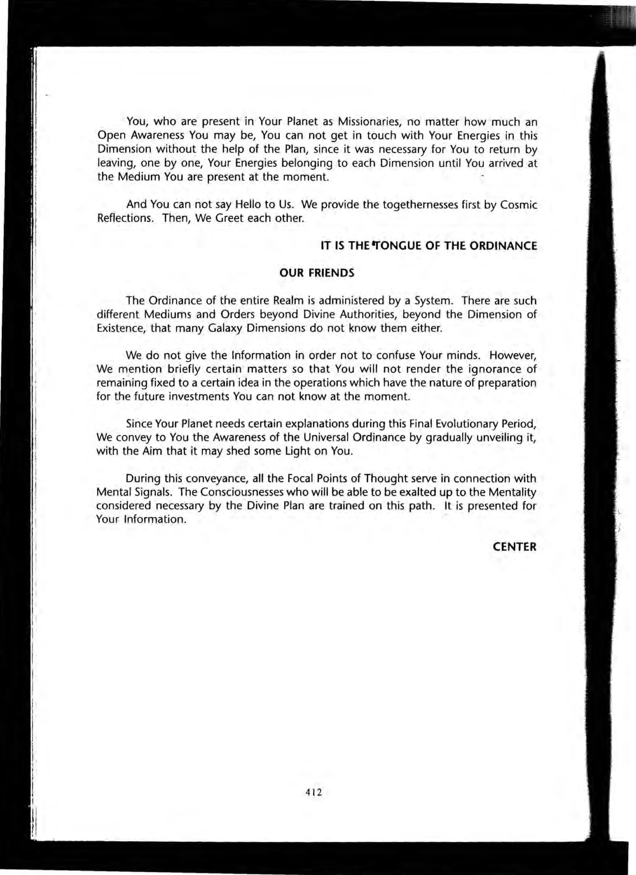 You, who are present in Your Planet as Missionaries, no matter how much an
Open Awareness You may be, You can not get in touch with Your Energies in this
Dimension without the help of the Plan, since it was necessary for You to return by
leaving, one by one, Your Energies belonging to each Dimension until You arrived at
the Medium You are present at the moment.
And You can not say Hello to Us. We provide the togethernesses first by Cosmic
Reflections. Then, We Greet each other.
IT IS THE ....ONGUE OF THE ORDINANCE
OUR FRIENDS
The Ordinance of the entire Realm is administered by a System. There are such
different Mediums and Orders beyond Divine Authorities, beyond the Dimension of
Existence, that many Galaxy Dimensions do not know them either.
We do not give the Information in order not to confuse Your minds. However,
We mention briefly certain matters so that You will not render the ignorance of
remaining fixed to a certain idea in the operations which have the nature of preparation
for the future investments You can not know at the moment.
Since Your Planet needs certain explanations during this Final Evolutionary Period,
We convey to You the Awareness of the Universal Ordinance by gradually unveiling it,
with the Aim that it may shed some Light on You.
During this conveyance, all the Focal Points of Thought serve in connection with
Mental Signals. The Consciousnesses who will be able to be exalted up to the Mentality
considered necessary by the Divine Plan are trained on this path. It is presented for
Your Information.
CENTER
412
 