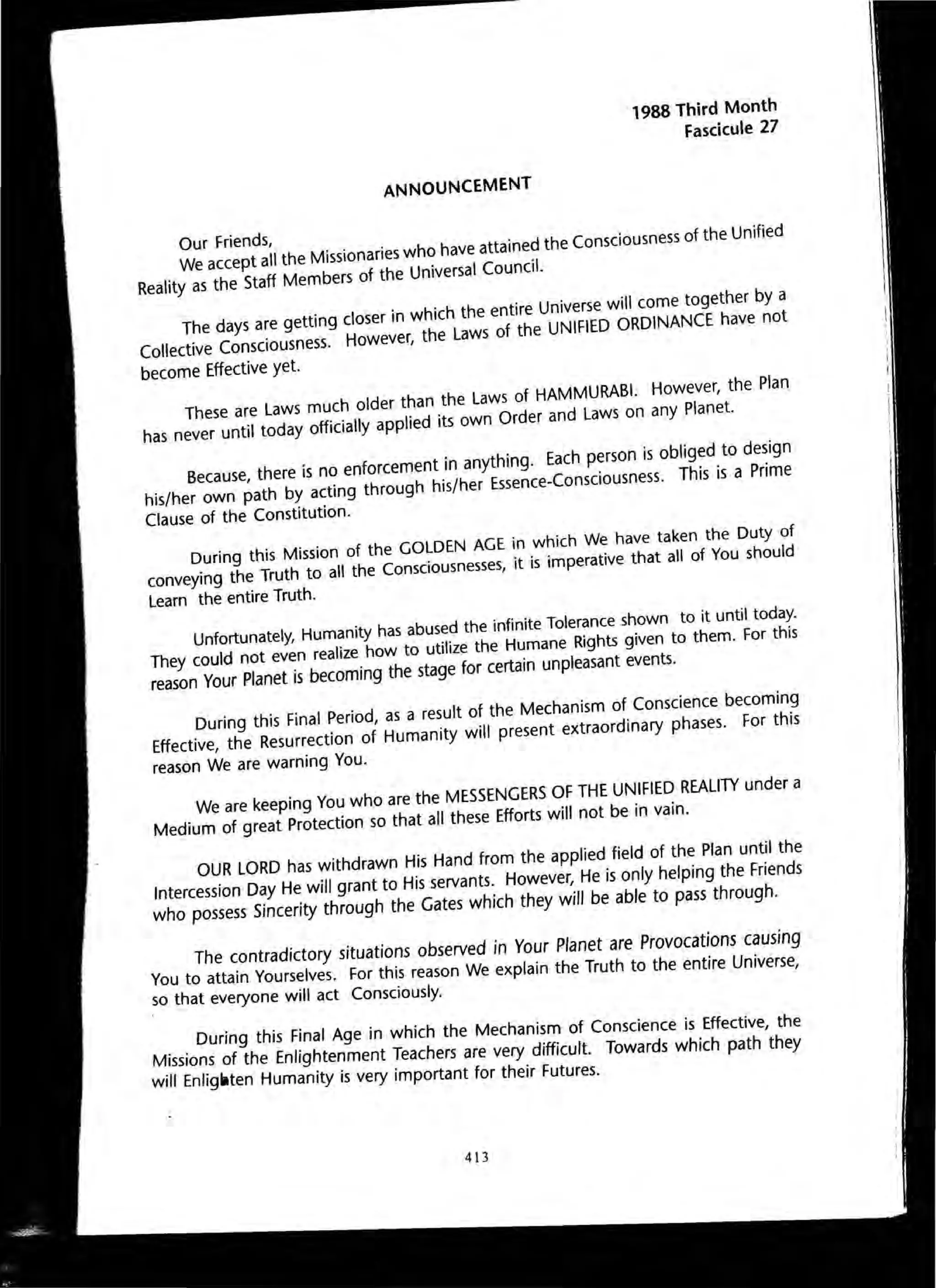 ANNOUNCEMENT
1988 Third Month
Fascicule 27
Our Friends,We accept all the Missionaries who have attained the Consciousness of the Unified
Reality as the Staff Members of the Universal Council.
The days are getting closer in which the entire Universe will come together by a
Collective Consciousness. However, the Laws of the UNifiED ORDINANCE have not
become Effective yet.
These are Laws much older than the Laws of HAMMURABI. However, the Plan
has never until today officially applied its own Order and Laws on any Planet.
Because, there is no enforcement in anything. Each person is obliged to design
his/her own path by acting through his/her Essence-Consciousness. This is a Prime
Clause of the Constitution.
During this Mission of the GOLDEN AGE in which We have taken the Duty of
conveying the Truth to all the Consciousnesses, it is imperative that all of You should
Learn the entire Truth.
Unfortunately, Humanity has abused the infinite Tolerance shown to it until today.
They could not even realize how to utilize the Humane Rights given to them. For this
reason Your Planet is becoming the stage for certain unpleasant events.
During this Final Period, as a result of the Mechanism of Conscience becoming
Effective, the Resurrection of Humanity will present extraordinary phases. For this
reason We are warning You.
We are keeping You who are the MESSENGERS OF THE UNIFIED REALITY under a
Medium of great Protection so that all these Efforts will not be in vain.
OUR LORD has withdrawn His Hand from the applied field of the Plan until the
Intercession Day He will grant to His servants. However, He is only helping the Friends
who possess Sincerity through the Gates which they will be able to pass through.
The ~ontradictory situations observed in Your Planet are Provocations causing
You to attain Yourselves. For this reason We explain the Truth to the entire Universe
so that everyone will act Consciously. '
During this Final Age in which the Mechanism of Conscience is Effective the
Missions of the Enlightenment Teachers are very difficult. Towards which path 'they
will Enllgllten Humanity IS very Important for their Futures.
413
 