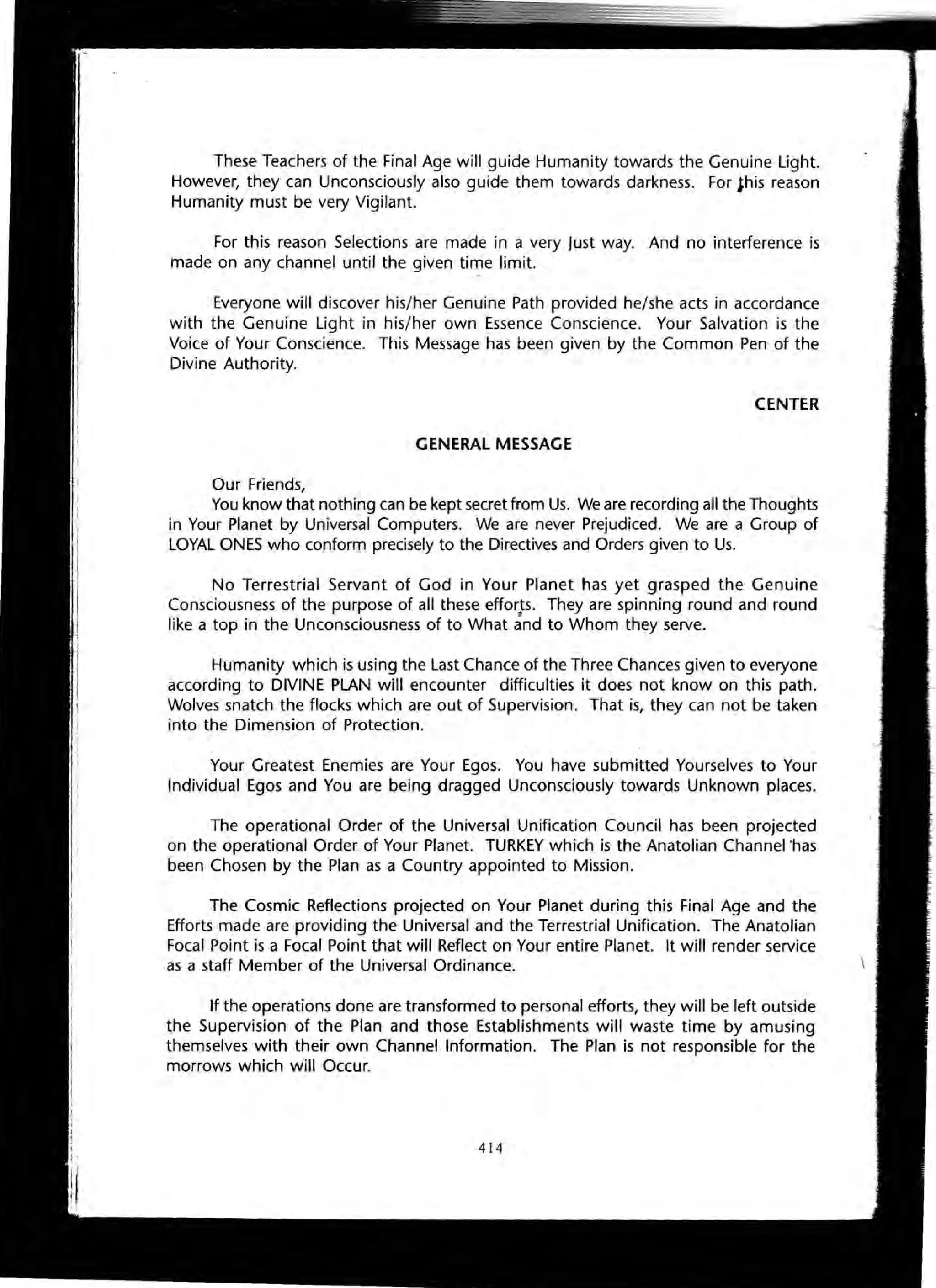 These Teachers of the Final Age will guide Humanity towards the Genuine Light.
However, they can Unconsciously also guide them towards darkness. For this reason
Humanity must be very Vigilant.
For this reason Selections are made in a very Just way. And no interference is
made on any channel until the given time limit.
Everyone will discover his/her Genuine Path provided he/she acts in accordance
with the Genuine Light in his/her own Essence Conscience. Your Salvation is the
Voice of Your Conscience. This Message has been given by the Common Pen of the
Divine Authority.
CENTER
GENERAL MESSAGE
Our Friends,
You know that nothing can be kept secret from Us. We are recording all the Thoughts
in Your Planet by Universal Computers. We are never Prejudiced. We are a Group of
LOYAL ONES who conform precisely to the Directives and Orders given to Us.
No Terrestrial Servant of God in Your Planet has yet grasped the Genuine
Consciousness of the purpose of all these efforts. They are spinning round and round
"like a top in the Unconsciousness of to What and to Whom they serve.
Humanity which is using the Last Chance of the Three Chances given to everyone
according to DIVINE PLAN will encounter difficulties it does not know on this path.
Wolves snatch the flocks which are out of Supervision. That is, they can not be taken
into the Dimension of Protection.
Your Greatest Enemies are Your Egos. You have submitted Yourselves to Your
Individual Egos and You are being dragged Unconsciously towards Unknown places.
The operational Order of the Universal Unification Council has been projected
on the operational Order of Your Planet. TURKEY which is the Anatolian Channel 'has
been Chosen by the Plan as a Country appointed to Mission.
The Cosmic Reflections projected on Your Planet during this Final Age and the
Efforts made are providing the Universal and the Terrestrial Unification. The Anatolian
Focal Point is a Focal Point that will Reflect on Your entire Planet. It will render service
as a staff Member of the Universal Ordinance.
If the operations done are transformed to personal efforts, they will be left outside
the Supervision of the Plan and those Establishments will waste time by amusing
themselves with their own Channel Information. The Plan is not responsible for the
morrows which will Occur.
414
 