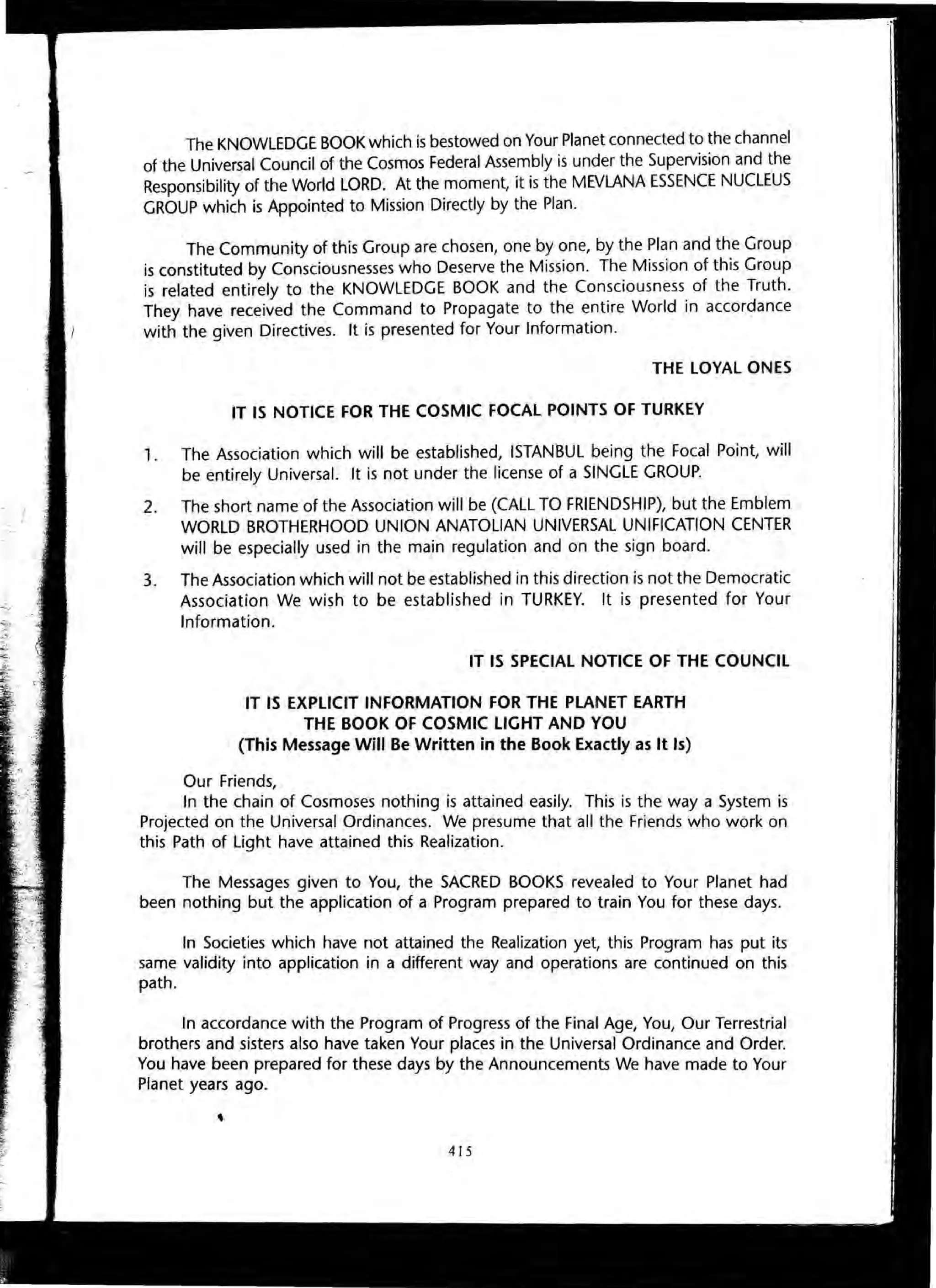 The KNOWLEDGE BOOK which is bestowed on Your Planet connected to the channel
of the Universal Council of the Cosmos Federal Assembly is under the Supervision and the
Responsibility of the World LORD. At the moment, it is the MEVLANA ESSENCE NUCLEUS
GROUP which is Appointed to Mission Directly by the Plan.
The Community of this Group are chosen, one by one, by the Plan and the Group
is constituted by Consciousnesses who Deserve the Mission. The Mission of this Group
is related entirely to the KNOWLEDGE BOOK and the Consciousness of the Truth.
They have received the Command to Propagate to the entire World in accordance
with the given Directives. It is presented for Your Information.
THE LOYAL ONES
IT IS NOTICE FOR THE COSMIC FOCAL POINTS OF TURKEY
1. The Association which will be established, ISTANBUL being the Focal Point, will
be entirely Universal. It is not under the license of a SINGLE GROUP.
2. The short name of the Association will be (CALL TO FRIENDSHIP), but the Emblem
WORLD BROTHERHOOD UNION ANATOLIAN UNIVERSAL UNIFICATION CENTER
will be especially used in the main regulation and on the sign board.
3. The Association which will not be established in this direction is not the Democratic
Association We wish to be established in TURKEY. It is presented for Your
Information.
IT IS SPECIAL NOTICE OF THE COUNCil
IT IS EXPLICIT INFORMATION FOR THE PLANET EARTH
THE BOOK OF COSMIC LIGHT AND YOU
(This Message Will Be Written in the Book Exactly as It Is)
Our Friends,
In the chain of Cosmoses nothing is attained easily. This is the way a System is
PrOjected on the Universal Ordinances. We presume that all the Friends who work on
this Path of Light have attained this Realization.
The Messages given to You, the SACRED BOOKS revealed to Your Planet had
been nothing but the application of a Program prepared to train You for these days.
In Societies which have not attained the Realization yet, this Program has put its
same validity into application in a different way and operations are continued on this
path.
In accordance with the Program of Progress of the Final Age, You, Our Terrestrial
brothers and sisters also have taken Your places in the Universal Ordinance and Order.
You have been prepared for these days by the Announcements We have made to Your
Planet years ago.
415
 