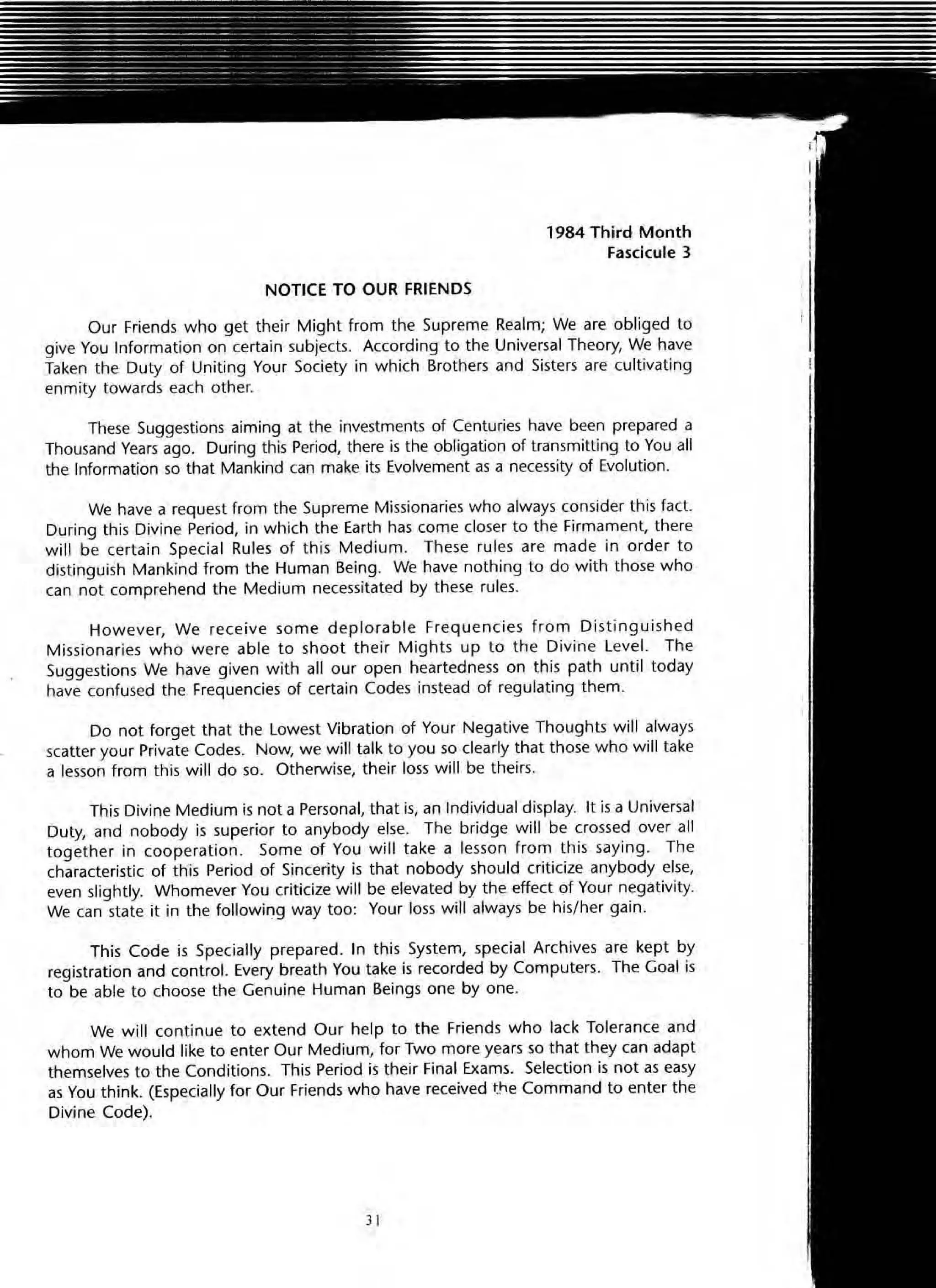 NOTICE TO OUR FRIENDS
, 984 Third Month
Fasdcule 3
Our Friends who get their Might from the Supreme Realm; We are obliged to
give You Information on certain subjects. According to the Universal Theory, We have
Taken the Duty of Uniting Your Society in which Brothers and Sisters are cultivating
enmity towards each other.
These Suggestions aiming at the investments of Centuries have been prepared a
Thousand Vears ago. During this Period, there is the obligation of transmitting to You all
the Information so that Mankind can make its Evolvement as a necessity of Evolution.
We have a request from the Supreme Missionaries who always consider this ract.
During this Divine Period, in which the Earth has come closer to the Firmament, there
will be certain Special Rules of this Medium. These rules are made in order to
distinguish Mankind from the Human Being. We have nothing to do with those who
can not comprehend the Medium necessitated by these rules.
However, We receive some deplorable Frequencies from Distinguished
Missionaries who were able to shoot their Mights up to the Divine Level. The
Suggestions We have given with all our open heartedness on this path until today
have confused the Frequencies of certain Codes instead of regulating them.
Do not forget that the lowest Vibration of Your Negative Thoughts will always
scatter your Private Codes. Now, we will talk to you so clearly that those who will take
a lesson from this will do so. Otherwise, their loss will be theirs.
This Divine Medium is not a Personal, that is, an Individual display. It is a Universal
Duty, and nobody is superior to anybody else. The bridge will be crossed over all
together in cooperation . Some of You will take a lesson from this saying. The
characteristic of this Period of Sincerity is that nobody should criticize anybody else,
even slightly. Whomever You criticiZe will be elevated by the effect of Your negativity.
We can state it in the followi(lg way too: Your loss will always be his/her gain.
This Code is Specially prepared. In this System, special Archives are kept by
registration and control. Every breath You take is recorded by Computers. The Goal is
to be able to choose the Genuine Human Beings one by one.
We will continue to extend Our help to the Friends who lack Tolerance and
whom We would like to enter Our Medium, for Two more years so that they can adapt
themselves to the Conditions. This Period is their Final Exams. Selection is not as easy
as You think. (Especially for Our Friends who have received t~e Command to enter the
Divine Code).
) I
 