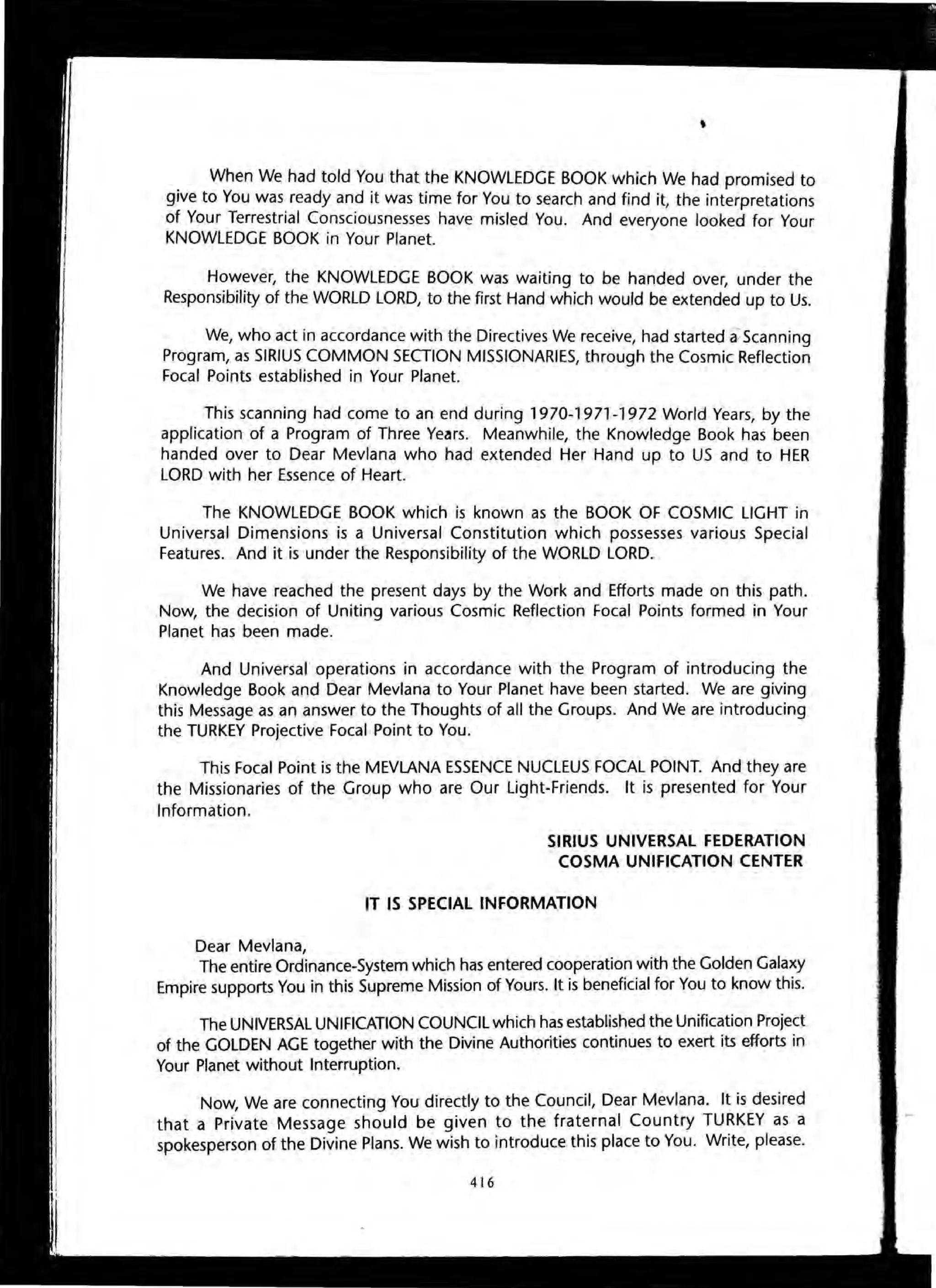 When We had told You that the KNOWLEDGE BOOK which We had promised to
give to You was ready and it was time for You to search and find it, the interpretations
of Your Terrestrial Consciousnesses have misled You. And everyone looked for Your
KNOWLEDGE BOOK in Your Planet.
However, the KNOWLEDGE BOOK was waiting to be handed over, under the
Responsibility of the WORLD LORD, to the first Hand which would be extended up to Us.
We, who act in accordance with the Directives We receive, had started a::Scanning
Program, as SIRIUS COMMON SECTION MISSIONARIES, through the Cosmic Reflection
Focal Points established in Your Planet.
This scanning had come to an end during 1970-1971-1972 World Years, by the
application of a Program of Three Ye~rs. Meanwhile, the Knowledge Book has been
handed over to Dear Mevlana who had extended Her Hand up to US and to HER
LORD with her Essence of Heart.
The KNOWLEDGE BOOK which is known as the BOOK OF COSMIC LIGHT in
Universal Dimensions is a Universal Constitution which possesses various Special
Features. And it is under the Responsibility of the WORLD LORD.
We have reached the present days by the Work and Efforts made on this path.
Now, the decision of Uniting various Cosmic Reflection Focal Points formed in Your
Planet has been made.
And Universal operations in accordance with the Program of introducing the
Knowledge Book and Dear Mevlana to Your Planet have been started. We are giving
this Message as an answer to the Thoughts of all the Groups. And We are introducing
the TURKEY Projective Focal Point to You.
This Focal Point is the MEVLANA ESSENCE NUCLEUS FOCAL POINT. And they are
the Missionaries of the Group who are Our Light-Friends. It is presented for Your
Information.
Dear Mevlana,
SIRIUS UNIVERSAL FEDERATION
COSMA UNIFICATION CENTER
IT IS SPECIAL INFORMATION
The entire Ordinance-System which has entered cooperation with the Golden Galaxy
Empire supports You in this Supreme Mission of Yours. It is beneficial for You to know this.
The UNIVERSAL UNIFICATION COUNCIL which has established the Unification Project
of the GOLDEN AGE together with the Divine Authorities continues to exert its efforts in
Your Planet without Interruption.
Now, We are connecting You directly to the Council, Dear Mevlana. It is desired
that a Private Message should be given to the fraternal Country TURKEY as a
spokesperson of the Divine Plans. We wish to introduce this place to You. Write, please.
416
 