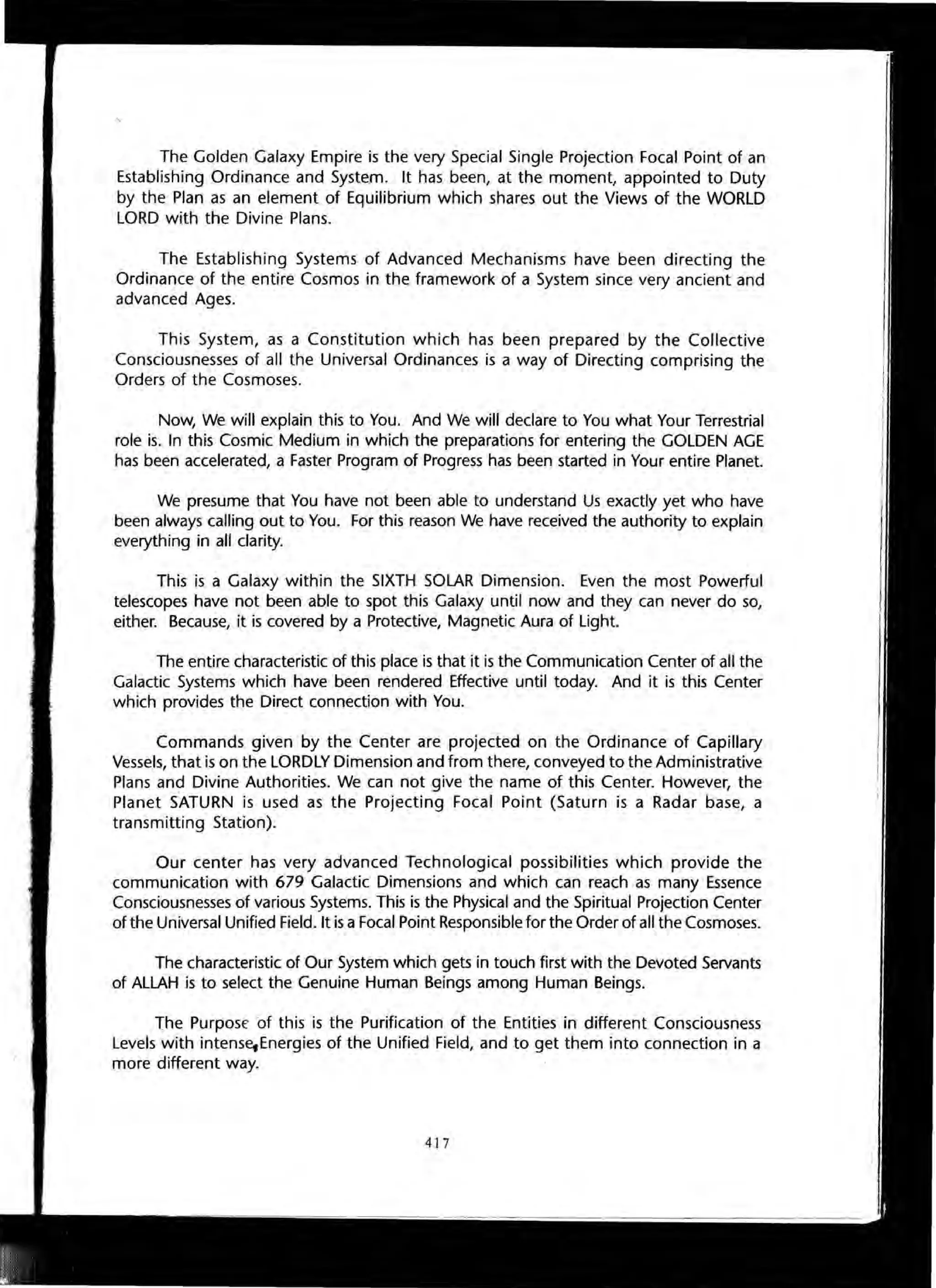The Golden Galaxy Empire is the very Special Single Projection Focal Point of an
Establishing Ordinance and System. It has been, at the moment, appointed to Duty
by the Plan as an element of Equilibrium which shares out the Views of the WORLD
LORD with the Divine Plans.
The Establishing Systems of Advanced Mechanisms have been directing the
Ordinance of the entire Cosmos in the framework of a System since very ancient and
advanced Ages.
This System, as a Constitution which has been prepared by the Collective
Consciousnesses of all the Universal Ordinances is a way of Directing comprising the
Orders of the Cosmoses.
Now, We will explain this to You. And We will declare to You what Your Terrestrial
role is. In this Cosmic Medium in which the preparations for entering the GOLDEN AGE
has been accelerated, a Faster Program of Progress has been started in Your entire Planet.
We presume that You have not been able to understand Us exactly yet who have
been always calling out to You. For this reason We have received the authority to explain
everything in all clarity.
This is a Galaxy within the SIXTH SOLAR Dimension. Even the most Powerful
telescopes have not been able to spot this Galaxy until now and they can never do so,
either. Because, it is covered by a Protective, Magnetic Aura of Light.
The entire characteristic of this place is that it is the Communication Center of all the
Galactic Systems which have been rendered Effective until today. And it is this Center
which provides the Direct connection with You.
Commands given by the Center are projected on the Ordinance of Capillary
Vessels, that is on the LORDLY Dimension and from there, conveyed to the Administrative
Plans and Divine Authorities. We can not give the name of this Center. However, the
Planet SATURN is used as the Projecting Focal Point (Saturn is a Radar base, a
transmitting Station).
Our center has very advanced Technological possibilities which provide the
communication with 679 Galactic Dimensions and which can reach as many Essence
Consciousnesses of various Systems. This is the Physical and the Spiritual Projection Center
of the Universal Unified Field. It is a Focal Point Responsible for the Order of all the Cosmoses.
The characteristic of Our System which gets in touch first with the Devoted Servants
of ALLAH is to select the Genuine Human Beings among Human Beings.
The PurposE of this is the Purification of the Entities in different Consciousness
Levels with intense,Energies of the Unified Field, and to get them into connection in a
more different way.
417
 