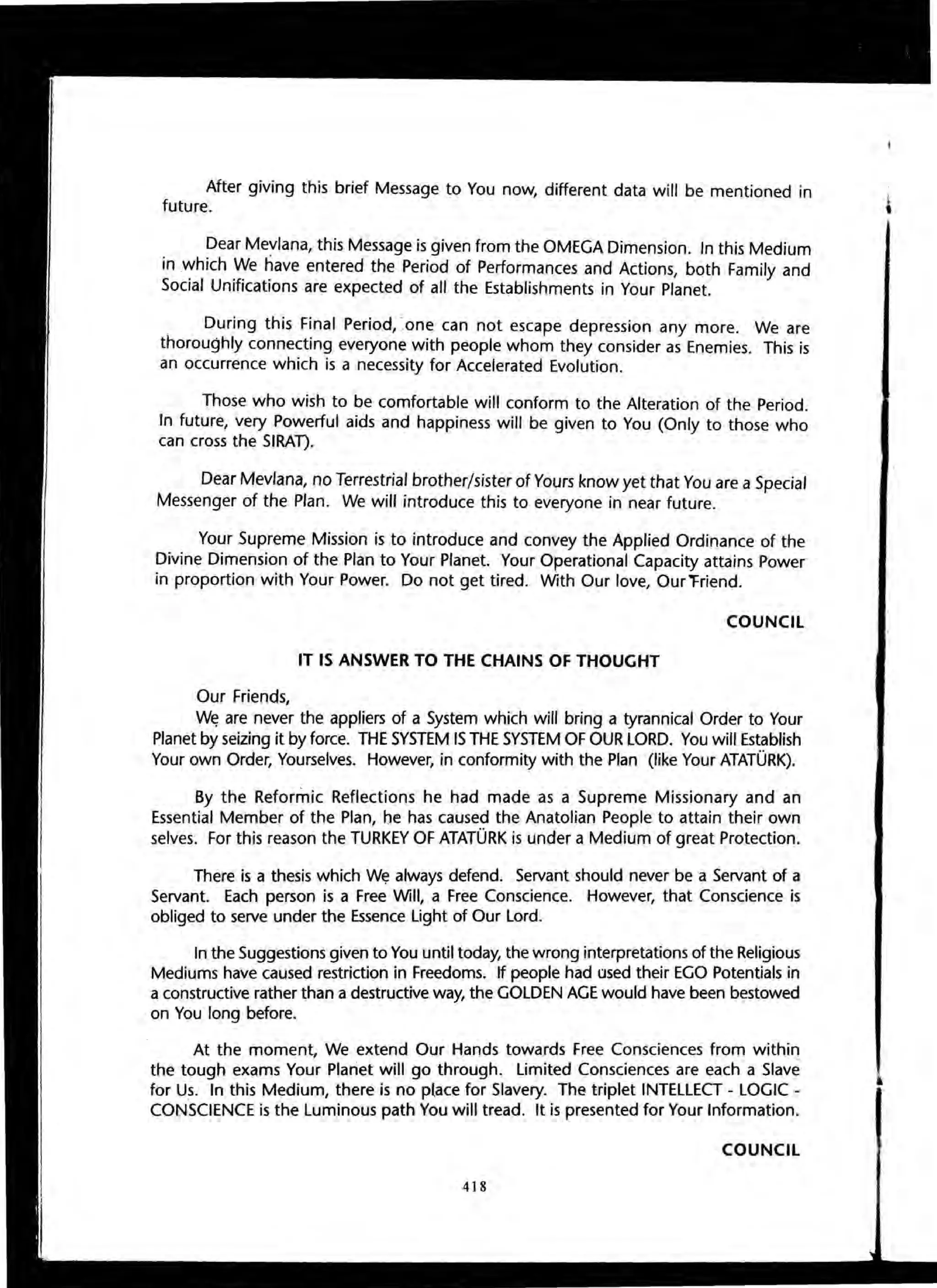 After giving this brief Message to You now, different data will be mentioned in
future.
Dear Mevlana, this Message is given from the OMEGA Dimension. In this Medium
in which We have entered the Period of Performances and Actions, both Family and
Social Unifications are expected of all the Establishments in Your Planet.
During this Final Period, Jone can not escape depression any more. We are
thoroughly connecting everyone with people whom they consider as Enemies. This is
an occurrence which is a necessity for Accelerated Evolution.
Those who wish to be comfortable will conform to the Alteration of the Period.
In future, very Powerful aids and happiness will be given to You (Only to those who
can cross the SIRAT).
Dear Mevlana, no Terrestrial brother/sister of Yours know yet that You are a Special
Messenger of the Plan. We will introduce this to everyone in near future.
Your Supreme Mission is to introduce and convey the Applied Ordinance of the
Divine Dimension of the Plan to Your Planet. Your Operational Capacity attains Power
in proportion with Your Power. Do not get tired. With Our love, Our "Friend.
COUNCIL
IT IS ANSWER TO THE CHAINS OF THOUGHT
Our Friends,
W~ are never the appliers of a System which will bring a tyrannical Order to Your
Planet by seizing it by force. THE SYSTEM IS THE SYSTEM OF OUR LORD. You will Establish
Your own Order, Yourselves. However, in conformity with the Plan (like Your ATATURK).
By the Reformic Reflections he had made as a Supreme Missionary and an
Essential Member of the Plan, he has caused the Anatolian People to attain their own
selves. For this reason the TURKEY OF ATATURK is under a Medium of great Protection.
There is a thesis which W~ always defend. Servant should never be a Servant of a
Servant. Each person is a Free Will, a Free Conscience. However, that Conscience is
obliged to serve under the Essence Light of Our Lord.
In the Suggestions given to You until today, the wrong interpretations of the Religious
Mediums have caused restriction in Freedoms. If people had used their EGO Potentials in
a constructive rather than a destructive way, the GOLDEN AGE would have been bestowed
on You long before.
At the moment, We extend Our Hands towards Free Consciences from within
the tough exams Your Planet will go through. Limited Consciences are each a Slave
for Us. In this Medium, there is no place for Slavery. The triplet INTELLECT - LOGIC -
CONSCIENCE is the Luminous path You will tread. It is presented for Your Information.
COUNCil
418
•
i,
 