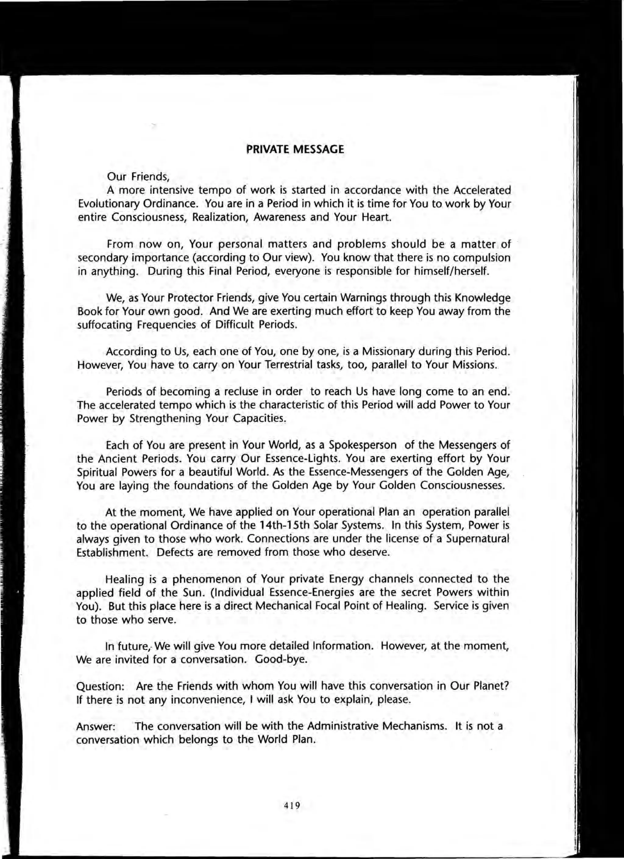 PRIVATE MESSAGE
Our Friends,
A more intensive tempo of work is started in accordance with the Accelerated
Evolutionary Ordinance. You are in a Period in which it is time for You to work by Your
entire Consciousness, Realization, Awareness and Your Heart.
From now on, Your personal matters and problems should be a matter of .
secondary importance (according to Our view). You know that there is no compulsion
in anything. During this Final Period, everyone is responsible for himself/herself.
We, as Your Protector Friends, give You certain Warnings through this Knowledge
Book for Your own good. And We are exerting much effort to keep You away from the
suffocating Frequencies of Difficult Periods. .
According to Us, each one of You, one by one, is a Missionary during this Period.
However, You have to carry on Your Terrestrial tasks, too, parallel to Your Missions.
Periods of becoming a recluse in order to reach Us have long come to an end.
The accelerated tempo which is the characteristic of this Period will add Power to Your
Power by Strengthening Your Capacities,
Each of You are present in Your World, as a Spokesperson of the Messengers of
the Ancient Periods. You carry Our Essence-Lights. You are exerting effort by Your
Spiritual Powers for a beautiful World. As the Essence-Messengers of the Golden Age,
You are laying the foundations of the Golden Age by Your Golden Consciousnesses.
At the moment, We have applied on Your operational Plan an operation parallel
to the operational Ordinance of the 14th-15th Solar Systems. In this System, Power is
always given to those who work. Connections are under the license of a Supernatural
Establishment. Defects are removed from those who deserve.
Healing is a phenomenon of Your private Energy channels connected to the
applied field of the Sun. (Individual Essence-Energies are the secret Powers within
You). But this place here is a direct Mechanical Focal Point of Healing. Service is given
to those who serve.
In future,- We will give You more detailed Information. However, at the moment,
We are invited for a conversation. Good-bye.
Question: Are the Friends with whom You will have this conversation in Our Planet?
If there is not any inconvenience, I will ask You to explain, please.
Answer: The conversation will be with the Administrative Mechanisms. It is not a
conversation which belongs to the World Plan.
419
 