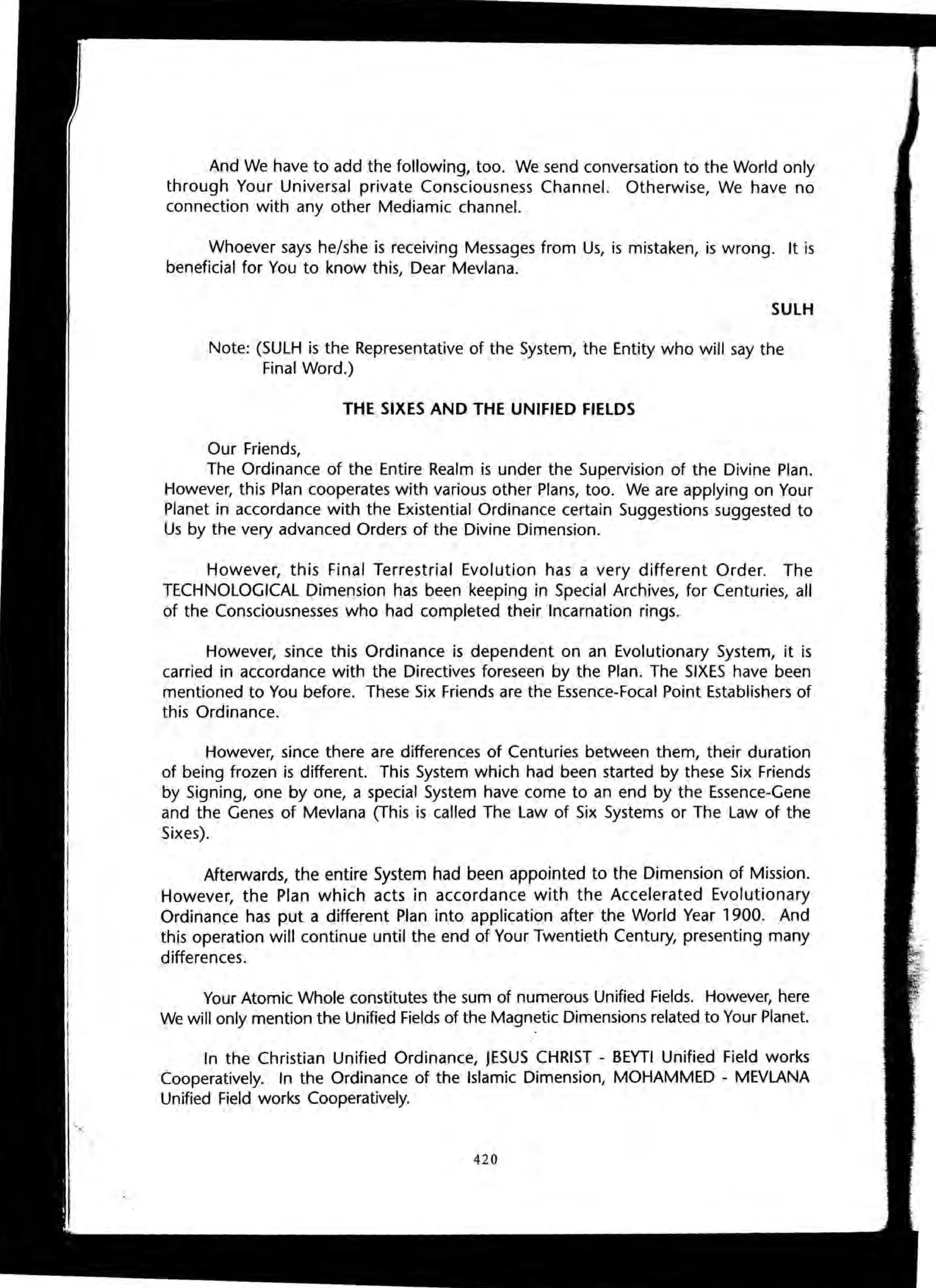 And We have to add the following, too. We send conversation to the World only
through Your Universal private Consciousness Channel. Otherwise, We have no
connection with any other Mediamic channel.
Whoever says he/she is receiving Messages from Us, is mistaken, is wrong. It is
beneficial for You to know this, Dear Mevlana.
SULH
Note: (SULH is the Representative of the System, the Entity who will say the
Final Word.)
THE SIXES AND THE UNIFIED FIELDS
Our Friends,
The Ordinance of the Entire Realm is under the Supervision of the Divine Plan.
However, this Plan cooperates with various other Plans, too. We are applying on Your
Planet in accordance with the Existential Ordinance certain Suggestions suggested to
Us by the very advanced Orders of the Divine Dimension.
However, this Final Terrestrial Evolution has a very different Order. The
TECHNOLOGICAL Dimension has been keeping in Special Archives, for Centuries, all
of the Consciousnesses who had completed their Incarnation rings.
However, since this Ordinance is dependent on an Evolutionary System, it is
carried in accordance with the Directives foreseen by the Plan. The SIXES have been
mentioned to You before. These Six Friends are the Essence-Focal Point Establishers of
this Ordinance.
However, since there are differences of Centuries between them, their duration
of being frozen is different. This System which had been started by these Six Friends
by Signing, one by one, a special System have come to an end by the Essence-Gene
and the Genes of Mevlana (This is called The Law of Six Systems or The Law of the
Sixes).
Afterwards, the entire System had been appointed to the Dimension of Mission.
However, the Plan which acts in accordance with the Accelerated Evolutionary
Ordinance has put a different Plan into application after the World Year 1900. And
this operation will continue until the end of Your Twentieth Century, presenting many
differences.
Your Atomic Whole constitutes the sum of numerous Unified Fields. However, here
We will only mention the Unified Fields of the Magnetic Dimensions related to Your Planet.
In the Christian Unified Ordinance, JESUS CHRIST - BEYTI Unified Field works
Cooperatively. In the Ordinance of the Islamic Dimension, MOHAMMED - MEVLANA
Unified Field works Cooperatively.
420
 