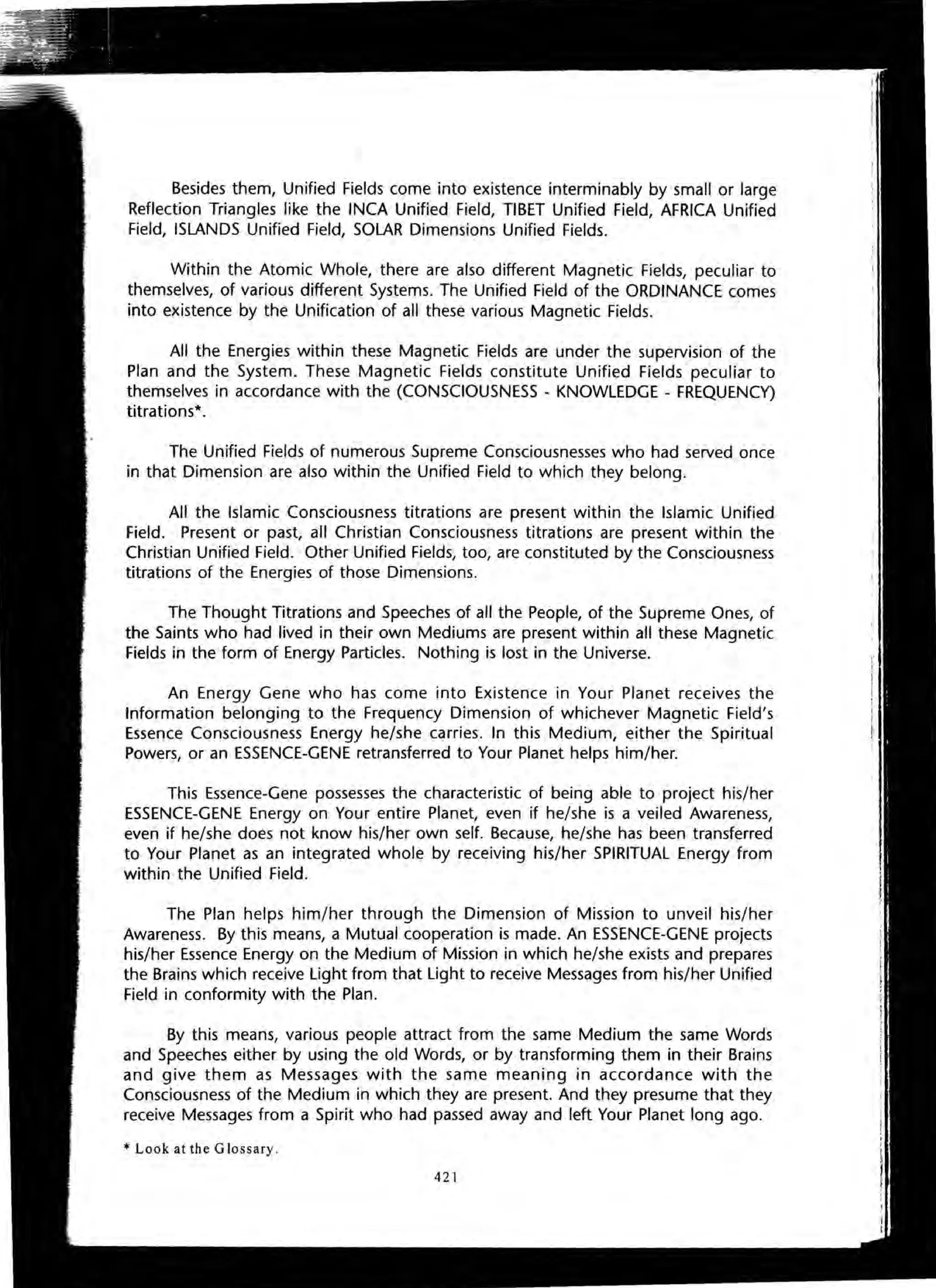 Besides them, Unified Fields come into existence interminably by small or large
Reflection Triangles like the INCA Unified Field, TIBET Unified Field, AFRICA Unified
Field, ISLANDS Unified Field, SOLAR Dimensions Unified Fields.
Within the Atomic Whole, there are also different Magnetic Fields, peculiar to
themselves, of various different Systems. The Unified Field of the ORDINANCE comes
into existence by the Unification of all these various Magnetic Fields.
All the Energies within these Magnetic Fields are under the supervision of the
Plan and the System. These Magnetic Fields constitute Unified Fields peculiar to
themselves in accordance with the (CONSCIOUSNESS - KNOWLEDGE - FREQUENCY)
titrations*.
The Unified Fields of numerous Supreme Consciousnesses who had served once
in that Dimension are also within the Unified Field to which they belong.
All the Islamic Consciousness titrations are present within the Islamic Unified
Field. Present or past, all Christian Consciousness titrations are present within the
Christian Unified Field. Other Unified Fields, too, are constituted by the Consciousness
titrations of the Energies of those Dimensions.
The Thought Titrations and Speeches of all the People, of the Supreme Ones, of
the Saints who had lived in their own Mediums are present within all these Magnetic
Fields in the form of Energy Particles. Nothing is lost in the Universe.
An Energy Gene who has come into Existence in Your Planet receives the
Information belonging to the Frequency Dimension of whichever Magnetic Field's
Essence Consciousness Energy he/she carries. In this Medium, either the Spiritual
Powers, or an ESSENCE-GENE retransferred to Your Planet helps him/her.
This Essence-Gene possesses the characteristic of being able to project his/her
ESSENCE-GENE Energy on Your entire Planet, even if he/she is a veiled Awareness,
even if he/she does not know his/her own self. Because, he/she has been transferred
to Your Planet as an integrated whole by receiving his/her SPIRITUAL Energy from
within the Unified Field.
The Plan helps him/her through the Dimension of Mission to unveil his/her
Awareness. By this means, a Mutual cooperation is made. An ESSENCE-GENE projects
his/her Essence Energy on the Medium of Mission in which he/she exists and prepares
the Brains which receive Light from that Light to receive Messages from his/her Unified
Field in conformity with the Plan.
By this means, various people attract from the same Medium the same Words
and Speeches either by using the old Words, or by transforming them in their Brains
and give them as Messages with the same meaning in accordance with the
Consciousness of the Medium in which they are present. And they presume that they
receive Messages from a Spirit who had passed away and left Your Planet long ago.
* Look at the Glossary.
421
 