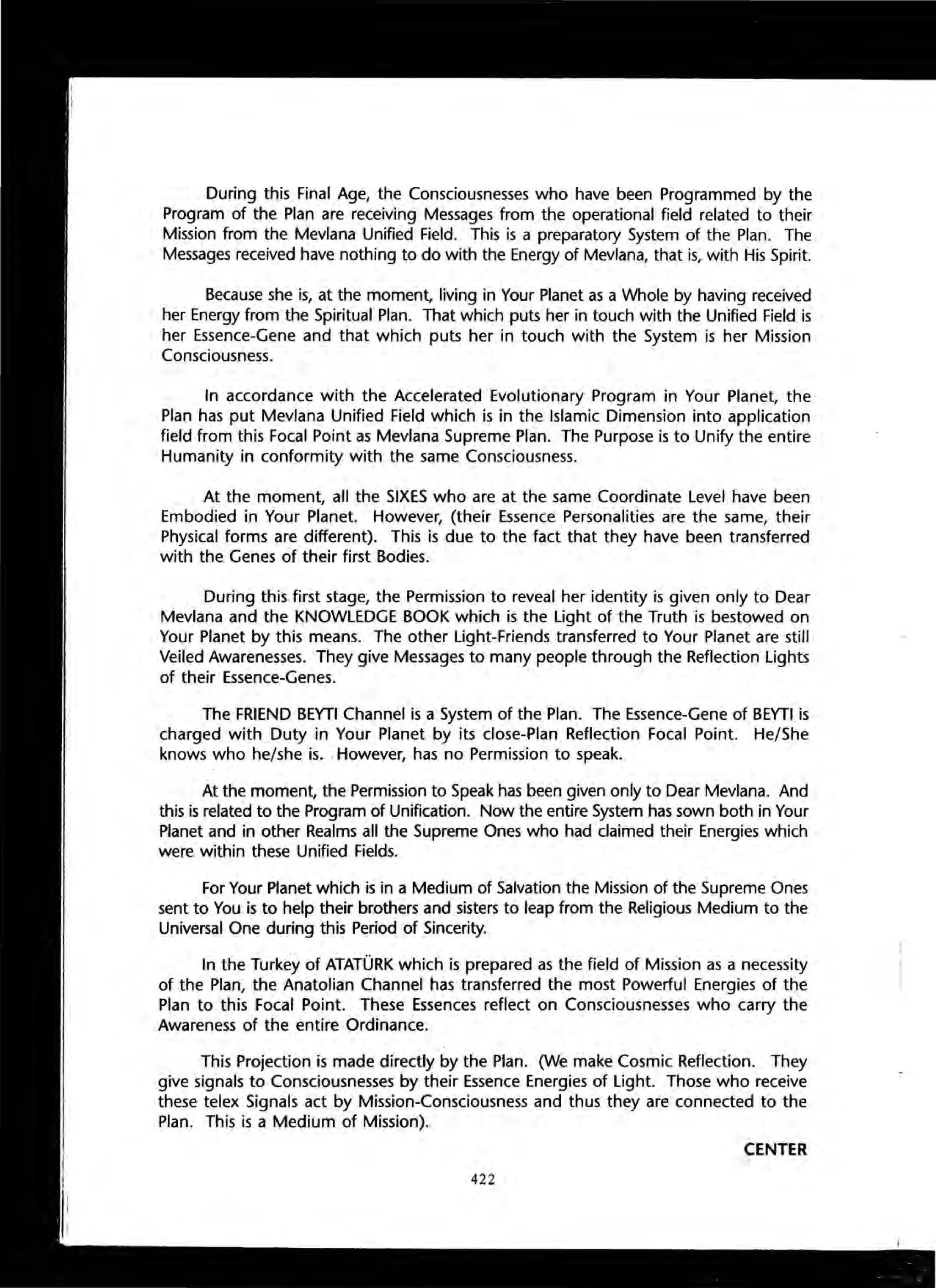 During this Final Age, the Consciousnesses who have been Programmed by the
Program of the Plan are receiving Messages from the operational field related to their
Mission from the Mevlana Unified Field. This is a preparatory System of the Plan. The
Messages received have nothing to do with the Energy of Mevlana, that is, with His Spirit.
Because she is, at the moment, living in Your Planet as a Whole by having received
her Energy from the Spiritual Plan. That which puts her in touch with the Unified Field is
her Essence-Gene and that which puts her in touch with the System is her Mission
Consciousness.
In accordance with the Accelerated Evolutionary Program in Your Planet, the
Plan has put Mevlana Unified Field which is in the Islamic Dimension into application
field from this Focal Point as Mevlana Supreme Plan. The Purpose is to Unify the entire
Humanity in conformity with the same Consciousness.
At the moment, all the SIXES who are at the same Coordinate Level have been
Embodied in Your Planet. However, (their Essence Personalities are the same, their
Physical forms are different). This is due to the fact that they have been transferred
with the Genes of their first Bodies.
During this first stage, the Permission to reveal her identity is given only to Dear
Mevlana and the KNOWLEDGE BOOK which is the Light of the Truth is bestowed on
Your Planet by this means. The other Light-Friends transferred to Your Planet are still
Veiled Awarenesses. They give Messages to many people through the Reflection Lights
of their Essence-Genes.
The FRIEND BEYTI Channel is a System of the Plan. The Essence-Gene of BEYTI is
charged with Duty in Your Planet by its close-Plan Reflection Focal Point. He/She
knows who he/she is. .However, has no Permission to speak.
At the moment, the Permission to Speak has been given only to Dear Mevlana. And
this is related to the Program of Unification. Now the entire System has sown both in Your
Planet and in other Realms all the Supreme Ones who had claimed their Energies which
were within these Unified Fields.
For Your Planet which is in a Medium of Salvation the Mission of the Supreme Ones
sent to You is to help their brothers and sisters to leap from the Religious Medium to the
Universal One during this Period of Sincerity.
In the Turkey of ATATORK which is prepared as the field of Mission as a necessity
of the Plan, the Anatolian Channel has transferred the most Powerful Energies of the
Plan to this Focal Point. These Essences reflect on Consciousnesses who carry the
Awareness of the entire Ordinance.
This Projection is made directly by the Plan. (We make Cosmic Reflection. They
give signals to Consciousnesses by their Essence Energies of Light. Those who receive
these telex Signals act by Mission-Consciousness and thus they are' connected to the
Plan. This is a Medium of Mission).
CENTER
422
 