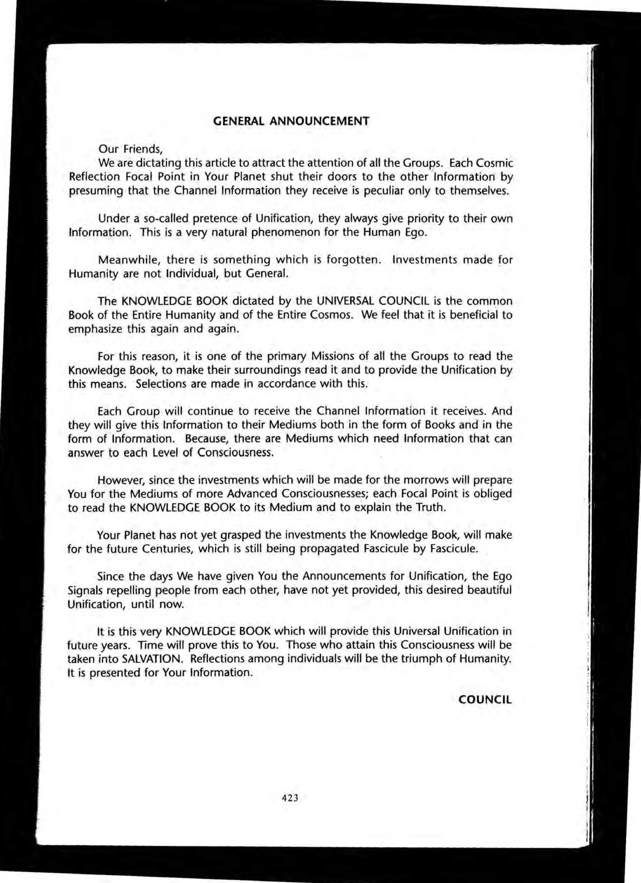 GENERAL ANNOUNCEMENT
Our Friends,
We are dictating this article to attract the attention of all the Groups. Each Cosmic
Reflection Focal Point in Your Planet shut their doors to the other ~Information by
presuming that the Channel Information they receive is peculiar only to themselves.
Under a so-called pretence of Unification, they always give priority to their own
Information. This is a very natural phenomenon for the Human Ego.
Meanwhile, there is something which is forgotten. Investments made for
Humanity are not Individual, but General.
The KNOWLEDGE BOOK dictated by the UNIVERSAL COUNCIL is the common
Book of the Entire Humanity and of the Entire Cosmos. We feel that it is beneficial to
emphasize this again and again.
For this reason, it is one of the primary Missions of all the Groups to read the
Knowledge Book, to make their surroundings read it and to provide the Unification by
this means. Selections are made in accordance with this.
Each Group will continue to receive the Channel Information it receives. And
they will give this Information to their Mediums both in the form of Books and in the
form of Information. Because, there are Mediums which need Information that can
answer to each Level of Consciousness.
However, since the investments which will be made for the morrows will prepare
You for the Mediums of more Advanced Consciousnesses; each Focal Point is obliged
to read the KNOWLEDGE BOOK to its Medium and to explain the Truth.
Your Planet has not yet grasped the investments the Knowledge Book, will make
for the future Centuries, which is still being propagated Fascicule by Fascicule.
Since the days We have given You the Announcements for Unification, the Ego
Signals repelling people from each other, have not yet provided, this desired beautiful
Unification, until now.
It is this very KNOWLEDGE BOOK which will provide this Universal Unification in
future years. Time will prove this to You. Those who attain this Consciousness will be
taken into SALVATION. Reflections among individuals will be the triumph of Humanity.
It is presented for Your Information.
COUNCil
423
 