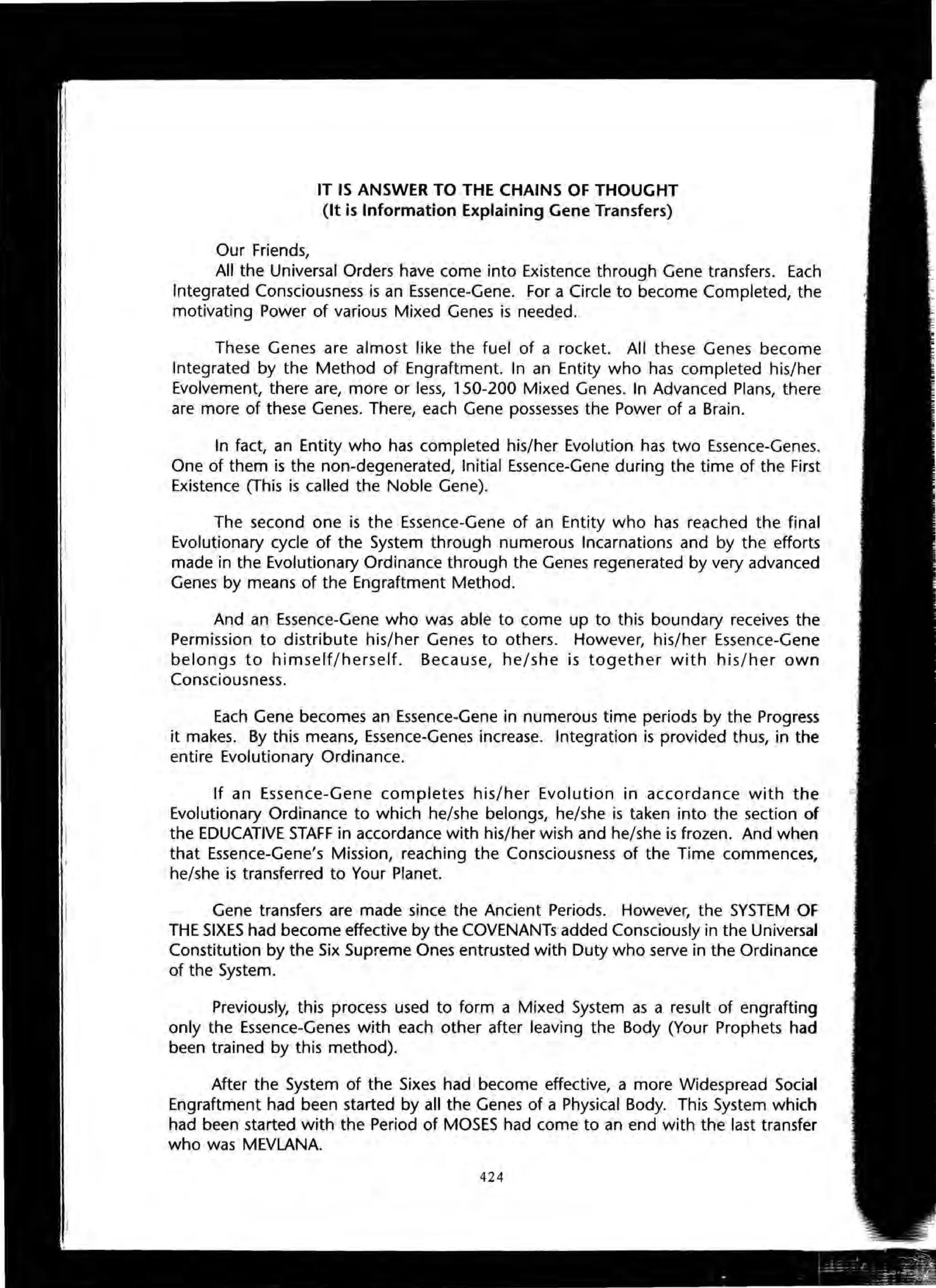 Our Friends,
IT IS ANSWER TO THE CHAINS OF THOUGHT
(It is Information Explaining Gene Transfers)
All the Universal Orders have come into Existence through Gene transfers. Each
Integrated Consciousness is an Essence-Gene. For a Circle to become Completed, the
motivating Power of various Mixed Genes is needed.
These Genes are almost like the fuel of a rocket. All these Genes become
Integrated by the Method of Engraftment. In an Entity who has completed his/her
Evolvement, there are, more or less, 150-200 Mixed Genes. In Advanced Plans, there
are more of these Genes. There, each Gene possesses the Power of a Brain.
In fact, an Entity who has completed his/her Evolution has two Essence-Genes.
One of them is the non-degenerated, Initial Essence-Gene during the time of the First
Existence (This is called the Noble Gene).
The second one is the Essence-Gene of an Entity who has reached the final
Evolutionary cycle of the System through numerous Incarnations and by the efforts
made in the Evolutionary Ordinance through the Genes regenerated by very advanced
Genes by means of the Engraftment Method.
And an Essence-Gene who was able to come up to this boundary receives the
Permission to distribute his/her Genes to others. However, his/her Essence-Gene
belongs to himself/herself. Because, he/she is together with his/her own
Consciousness.
Each Gene becomes an Essence-Gene in numerous time periods by the Progress
it makes. By this means, Essence-Genes increase. Integration is provided thus, in the
entire Evolutionary Ordinance.
If an Essence-Gene completes his/her Evolution in accordance with the
Evolutionary Ordinance to which he/she belongs, he/she is taken into the section of
the EDUCATIVE STAFF in accordance with his/her wish and he/she is frozen. And when
that Essence-Gene's Mission, reaching the Consciousness of the Time commences,
he/she is transferred to Your Planet.
Gene transfers are made since the Ancient Periods. However, the SYSTEM OF
THE SIXES had become effective by the COVENANTs added Consciously in the Universal
Constitution by the Six Supreme Ones entrusted with Duty who serve in the Ordinance
of the System.
Previously, this process used to form a Mixed System as a result of engrafting
only the Essence-Genes with each other after leaving the Body (Your Prophets had
been trained by this method).
After the System of the Sixes had become effective, a more Widespread Social
Engraftment had been started by all the Genes of a Physical Body. This System which
had been started with the Period of MOSES had come to an end with the last transfer
who was MEVLANA.
424
'.
 
