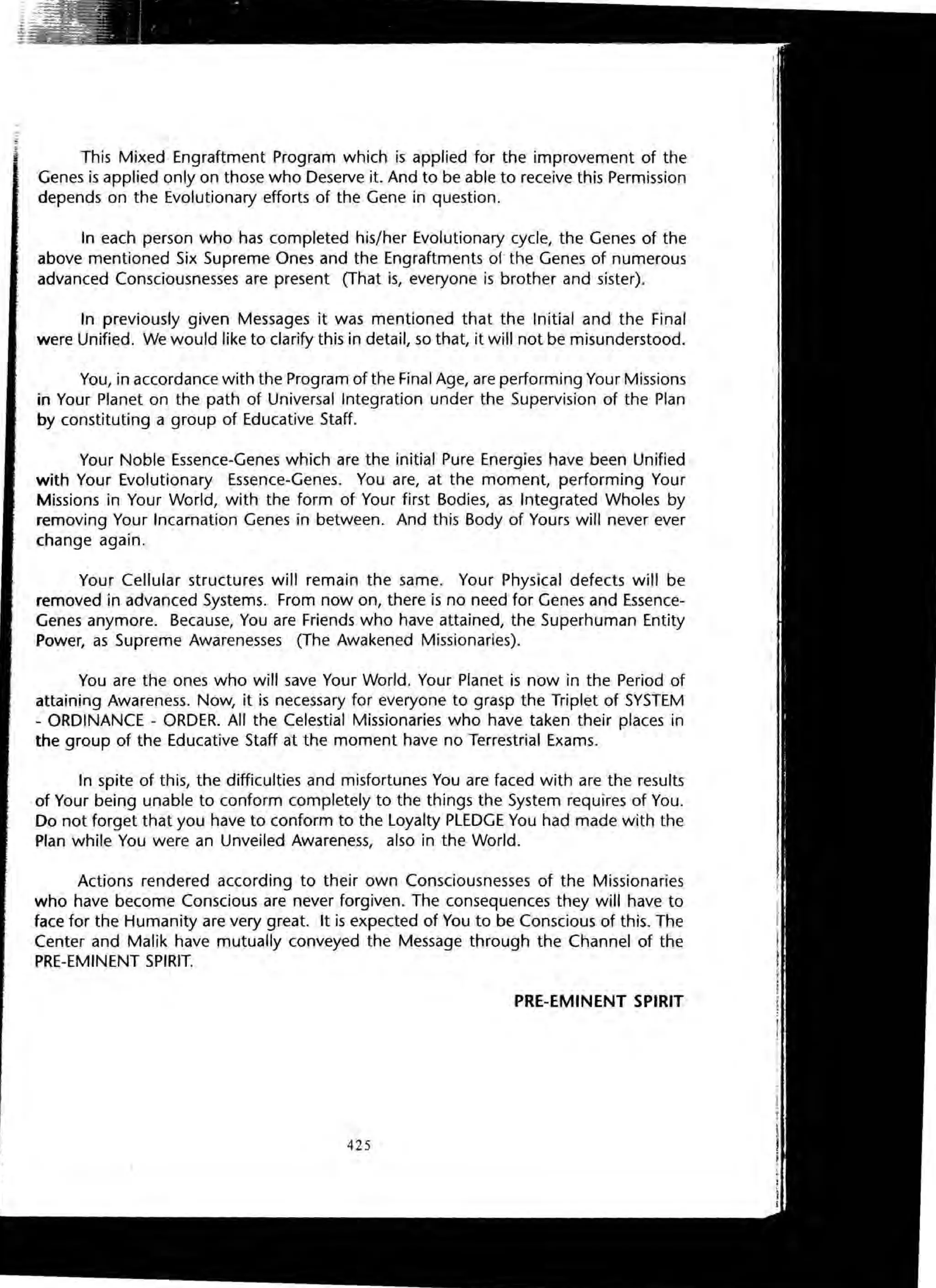This Mixed Engraftment Program which is applied for the improvement of the
Genes is applied only on those who Deserve it. And to be able to receive this Permission
depends on the Evolutionary efforts of the Gene in question.
In each person who has completed his/her Evolutionary cycle, the Genes of the
above mentioned Six Supreme Ones and the Engraftments of the Genes of numerous
advanced Consciousnesses are present (That is, everyone is brother and sister).
In previously given Messages it was mentioned that the Initial and the Final
were Unified. We would like to clarify this in detail, so that, it will not be misunderstood.
You, in accordance with the Program of the Final Age, are performing Your Missions
in Your Planet on the path of Universal Integration under the Supervision of the Plan
by constituting a group of Educative Staff.
Your Noble Essence-Genes which are the initial Pure Energies have been Unified
with Your Evolutionary Essence-Genes. You are, at the moment, performing Your
Missions in Your World, with the form of Your first Bodies, as Integrated Wholes by
removing Your Incarnation Genes in between. And this Body of Yours will never ever
change again.
Your Cellular structures will remain the same. Your Physical defects will be
removed in advanced Systems. From now on, there is no need for Genes and Essence-
Genes anymore. Because, You are Friends who have attained, the Superhuman Entity
Power, as Supreme Awarenesses (The Awakened Missionaries).
You are the ones who will save Your World. Your Planet is now in the Period of
attaining Awareness. Now, it is necessary for everyone to grasp the Triplet of SYSTEM
- ORDINANCE - ORDER. All the Celestial Missionaries who have taken their places in
the group of the Educative Staff at the moment have no Terrestrial Exams.
In spite of this, the difficulties and misfortunes You are faced with are the results
of Your being unable to conform completely to the things the System requires of You.
Do not forget that you have to conform to the Loyalty PLEDGE You had made with the
Plan while You were an Unveiled Awareness, also in the World.
Actions rendered according to their own Consciousnesses of the Missionaries
who have become Conscious are never forgiven. The consequences they will have to
face for the Humanity are very great. It is expected of You to be Conscious of this. The
Center and Malik have mutually conveyed the Message through the Channel of the
PRE-EMINENT SPIRIT.
PRE-EMINENT SPIRIT
425
 