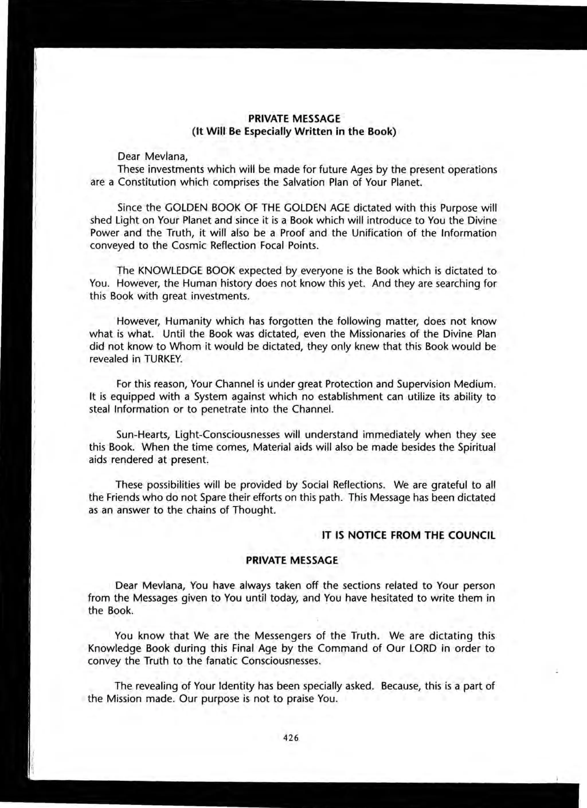 PRIVATE MESSAGE
(It Will Be Especially Written in the Book)
Dear Mevlana,
These investments which will be made for future Ages by the present operations
are a Constitution which comprises the Salvation Plan of Your Planet.
Since the GOLDEN BOOK OF THE GOLDEN AGE dictated with this Purpose will
shed Light on Your Planet and since it is a Book which will introduce to You the Divine
Power and the Truth, it will also be a Proof and the Unification of the Information
conveyed to the Cosmic Reflection Focal Points.
The KNOWLEDGE BOOK expected by everyone is the Book which is dictated to
You. However, the Human history does not know this yet. And they are searching for
this Book with great investments.
However, Humanity which has forgotten the following matter, does not know
what is what. Until the Book was dictated, even the Missionaries of the Divine Plan
did not know to Whom it would be dictated, they only knew that this Book would be
revealed in TURKEY.
For this reason, Your Channel is under great Protection and Supervision Medium.
It is equipped with a System against which no establishment can utilize its ability to
steal Information or to penetrate into the Channel.
Sun-Hearts, Light-Consciousnesses will understand immediately when they see
this Book. When the time comes, Material aids will also be made besides the Spiritual
aids rendered at present.
These possibilities will be provided by Social Reflections. We are grateful to all
the Friends who do not Spare their efforts on this path. This Message has been dictated
as an answer to the chains of Thought.
IT IS NOTICE FROM THE COUNCil
PRIVATE MESSAGE
Dear Mevlana, You have always taken off the sections related to Your person
from the Messages given to You until today, and You have hesitated to write them in
the Book.
You know that We are the Messengers of the Truth. We are dictating this
Knowledge Book during this Final Age by the Command of Our LORD in order to
convey the Truth to the fanatic Consciousnesses.
The revealing of Your Identity has been specially asked. Because, this is a part of
the Mission made. Our purpose is not to praise You.
426
 