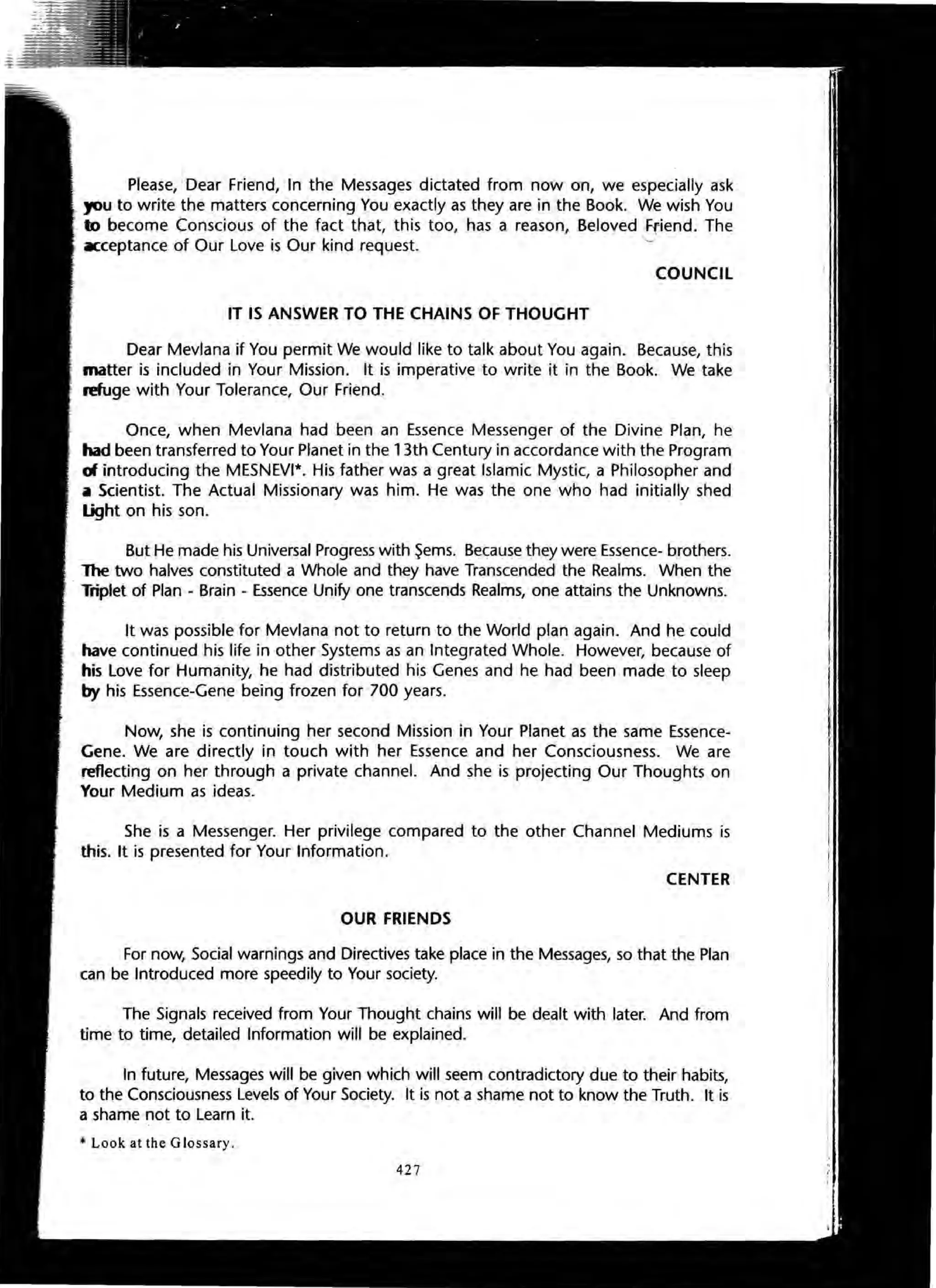 Please, Dear Friend, In the Messages dictated from now on, we especially ask
you to write the matters concerning You exactly as they are in the Book. We wish You
to become Conscious of the fact that, this too, has a reason, Beloved ,Friend. The
o
Kceptance of Our Love is Our kind request.
COUNCIL
IT IS ANSWER TO THE CHAINS OF THOUGHT
Dear Mevlana if You permit We would like to talk about You again. Because, this
matter is included in Your Mission. It is imperative to write it in the Book. We take
refuge with Your Tolerance, Our Friend.
Once, when Mevlana had been an Essence Messenger of the Divine Plan, he
had been transferred to Your Planet in the 13th Century in accordance with the Program
d introducing theMESNEVI*. His father was a great Islamic Mystic, a Philosopher and
~ Scientist. The Actual Missionary was him. He was the one who had initially shed
light on his son.
But He made his Universal Progress with ~ems. Because they were Essence- brothers.
1he two halves constituted a Whole and they have Transcended the Realms. When the
Triplet of Plan - Brain - Essence Unify one transcends Realms, one attains the Unknowns.
It was possible for Mevlana not to return to the World plan again. And he could
- have continued his life in other Systems as an Integrated Whole. However, because of
his Love for Humanity, he had distributed his Genes and he had been made to sleep
by his Essence-Gene being frozen for 700 years.
Now, she is continuing her second Mission in Your Planet as the same Essence-
Gene. We are directly in touch with her Essence and her Consciousness. We are
reflecting on her through a private channel. And she is projecting Our Thoughts on
Your Medium as ideas.
She is a Messenger. Her privilege compared to the other Channel Mediums is
this. It is presented for Your Information.
CENTER
OUR FRIENDS
For now, Social warnings and Directives take place in the Messages, so that the Plan
can be Introduced more speedily to Your society.
The Signals received from Your Thought chains will be dealt with later. And from
time to time, detailed Information will be explained.
In future, Messages will be given which will seem contradictory due to their habits,
to the Consciousness Levels of Your Society. It is not a shame not to know the Truth. It is
a shame not to Learn it.
• Look at the Glossary.
427
 
