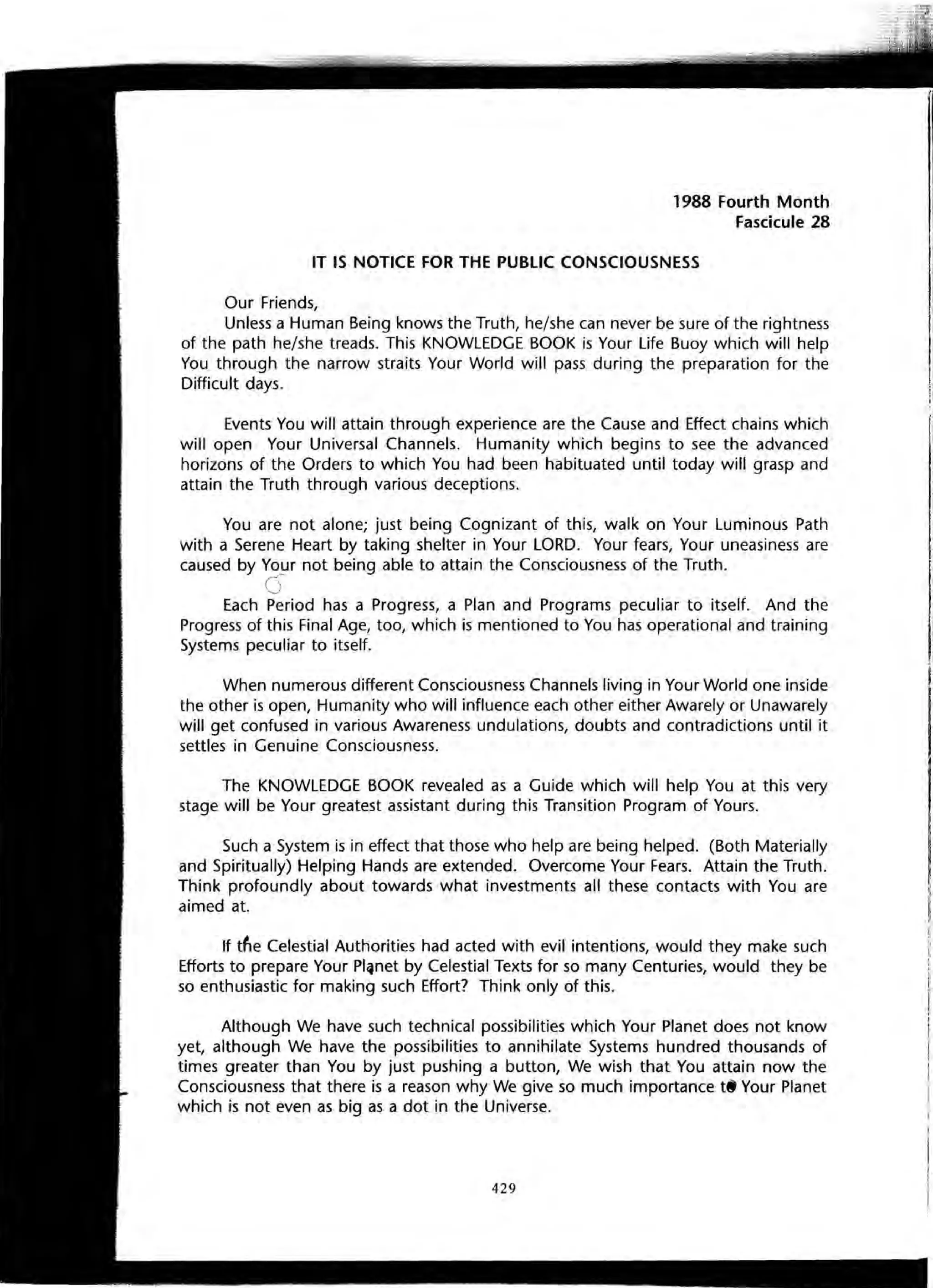 1988 Fourth Month
Fascicule 28
IT IS NOTICE FOR THE PUBLIC CONSCIOUSNESS
Our Friends,
Unless a Human Being knows the Truth, he/she can never be sure of the rightness
of the path he/she treads. This KNOWLEDGE BOOK is Your Life Buoy which will help
You through the narrow straits Your World will pass during the preparation for the
Difficult days.
Events You will attain through experience are the Cause and Effect chains which
will open Your Universal Channels. Humanity which begins to see the advanced
horizons of the Orders to which You had been habituated until today will grasp and
attain the Truth through various deceptions.
You are not alone; just being Cognizant of this, walk on Your Luminous Path
with a Serene Heart by taking shelter in Your LORD. Your fears, Your uneasiness are
caused by Your not being able to attain the Consciousness of the Truth.
c5
Each Period has a Progress, a Plan and Programs peculiar to itself. And the
Progress of this Final Age, too, which is mentioned to You has operational and training
Systems peculiar to itself.
When numerous different Consciousness Channels living in Your World one inside
the other is open, Humanity who will influence each other either Awarely or Unawarely
will get confused in various Awareness undulations, doubts and contradictions until it
settles in Genuine Consciousness.
The KNOWLEDGE BOOK revealed as a Guide which will help You at this very
stage will be Your greatest assistant during this Transition Program of Yours.
Such a System is in effect that those who help are being helped. (Both Materially
and Spiritually) Helping Hands are extended. Overcome Your Fears. Attain the Truth.
Think profoundly about towards what investments all these contacts with You are
aimed at.
If tfle Celestial Authorities had acted with evil intentions, would they make such
Efforts to prepare Your PI~net by Celestial Texts for so many Centuries, would they be
so enthusiastic for making such Effort? Think only of this.
Although We have such technical possibilities which Your Planet does not know
yet, although We have the possibilities to annihilate Systems hundred thousands of
times greater than You by just pushing a button, We wish that You attain now the
Consciousness that there is a reason why We give so much importance t8 Your Planet
which is not even as big as a dot in the Universe.
429
 
