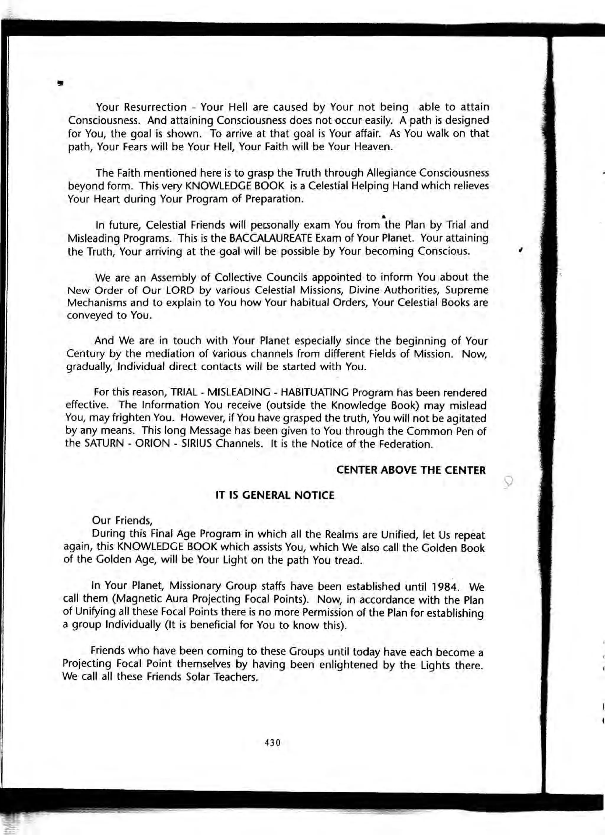 Your Resurrection - Your Hell are caused by Your not being able to attain
Consciousness. And attaining Consciousness does not occur easily. A path is designed
for You, the goal is shown. To arrive at that goal is Your affair. As You walk on that
path, Your Fears will be Your Hell, Your Faith will be Your Heaven.
The Faith mentioned here is to grasp the Truth through Allegiance Consciousness
beyond form. This very KNOWLEDGE BOOK is a Celestial Helping Hand which relieves
Your Heart during Your Program of Preparation.
..
In future, Celestial Friends will pecsonally exam You from the Plan by Trial and
Misleading Programs. This is the BACCALAUREATE Exam of Your Planet. Your attaining
the Truth, Your arriving at the goal will be possible by Your becoming Conscious.
We are an Assembly of Collective Councils appointed to inform You about the
New Order of Our LORD by various Celestial Missions, Divine Authorities, Supreme
Mechanisms and to explain to You how Your habitual Orders, Your Celestial Books are
conveyed to You.
And We are in touch with Your Planet especially since the beginning of Your
Century by the mediation of various channels from different Fields of Mission. Now,
gradually, Individual direct contacts will be started with You.
For this reason, TRIAL - MISLEADING - HABITUATING Program has been rendered
effective. The Information You receive (outside the Knowledge Book) may mislead
You, may frighten You. However, if You have grasped the truth, You will not be agitated
by any means. This long Message has been given to You through the Common Pen of
the SATURN - ORION - SIRIUS Channels. It is the Notice of the Federation.
CENTER ABOVE THE CENTER
IT IS GENERAL NOTICE
Our Friends,
During this Final Age Program in which all the Realms are Unified, let Us repeat
again, this KNOWLEDGE BOOK which assists You, which We also call the Golden Book
of the Golden Age, will be Your Light on the path You tread.
In Your Planet, Missionary Group staffs have been established until 1984. We
call them (Magnetic Aura Projecting Focal Points). Now, in accordance with the Plan
of Unifying all these Focal Points there is no more Permission of the Plan for establishing
a group Individually (It is beneficial for You to know this).
Friends who have been coming to these Groups until today have each become a
Projecting Focal Point themselves by having been enlightened by the Lights there.
We call all these Friends Solar Teachers.
430
,
 