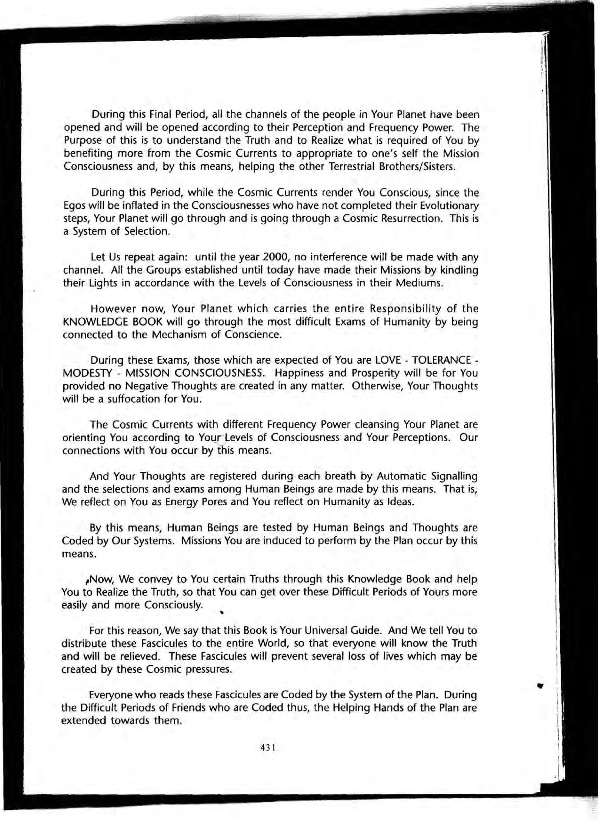 During this Final Period, all the channels of the people in Your Planet have been
opened and will be opened according to their Perception and Frequency Power. The
Purpose of this is to understand the Truth and to Realize what is required of You by
benefiting more from the Cosmic Currents to appropriate to one's self the Mission
Consciousness and, by this means, helping the other Terrestrial Brothers/Sisters.
During this Period, while the Cosmic Currents render You Conscious, since the
Egos will be inflated in the Consciousnesses who have not completed their Evolutionary
steps, Your Planet will go through and is going through a Cosmic Resurrection. This is
a System of Selection.
Let Us repeat again: until the year 2000, no interference will be made with any
channel. All the Groups established until today have made their Missions by kindling
their Lights in accordance with the Levels of Consciousness in their Mediums.
However now, Your Planet which carries the entire Responsibility of the
KNOWLEDGE BOOK will go through the most difficult Exams of Humanity by being
connected to the Mechanism of Conscience.
During these Exams, those which are expected of You are LOVE - TOLERANCE -
MODESTY - MISSION CONSCIOUSNESS. Happiness