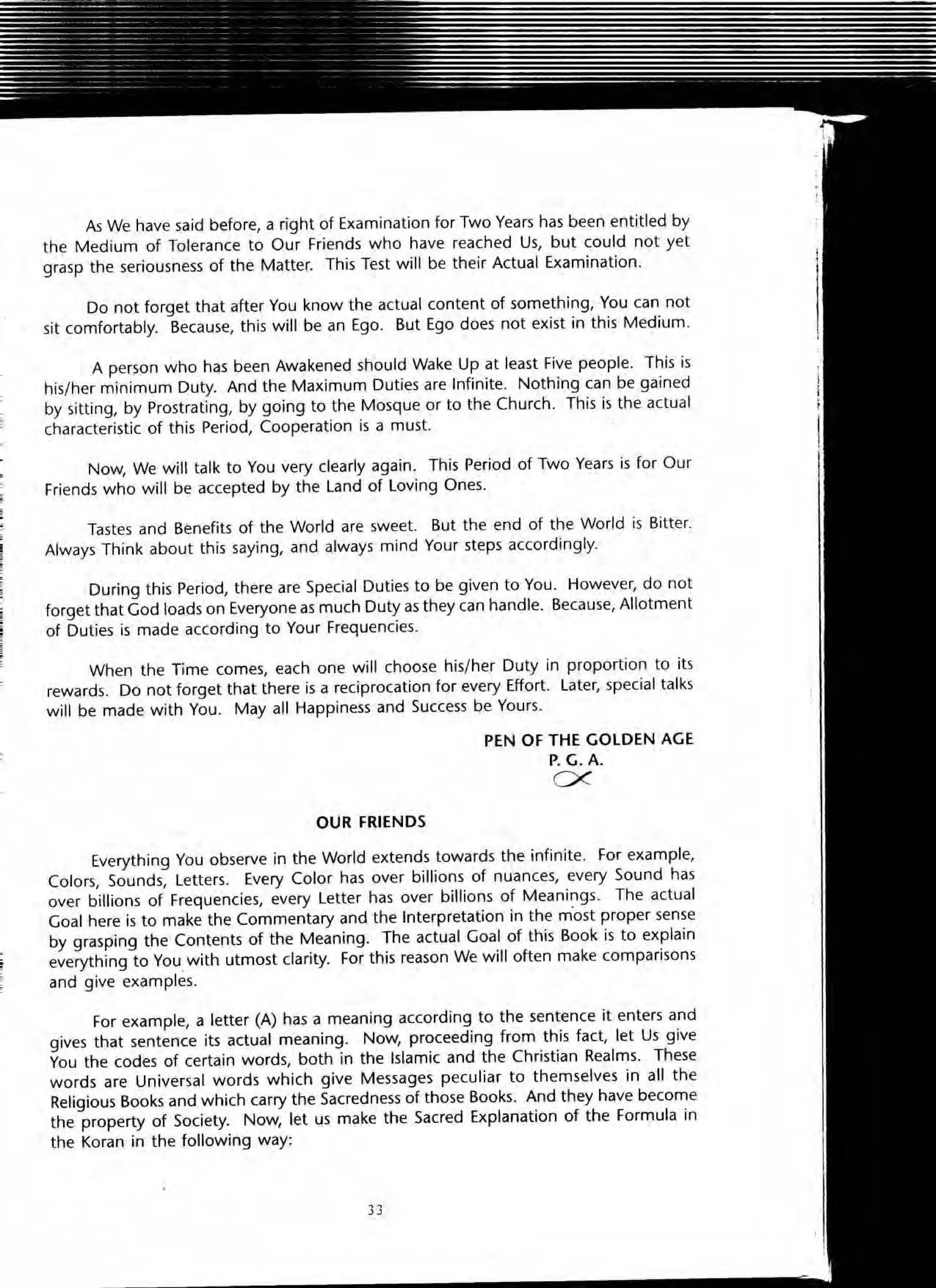 As We have said before, a right of Examination for Two Years has been entitled by
the Medium of Tolera nce to Our Friends who have reached Us, but could not yet
grasp the seriousness of the Matter. This Test will be their Actual Examination.
Do not forget that after You know the actual content of something, You can not
sit comfortably. Because, this will be an Ego. But Ego does not exist in this Medium.
A person who has been Awakened should Wake Up at least Five people. This is
his/her minimum Duty. And the Maximum Duties are Infinite. Nothing can be gained
by sitting, by Prostrating, by going to the Mosque or to the Church. This is the actual
characteristic of this Period, Cooperation is a must.
Now, We will talk to You very clearly again. This Period of Two Years is for Our
Friends who will be accepted by the Land of loving Ones.
Tastes and Benefits of the World are sweet. But the end of the World is Bitter.
Always Think about this saying, and always mind Your steps accordingly.
During this Period, there are Special Duties to be given to You. However, do not
forget that God loads on Everyone as much Duty as they can handle. Because, Allotment
of Duties is made according to Your Frequencies.
When the Time comes, each one will choose his/her Duty in proportion to its
rewards. Do not forget that there is a reciprocation for every Effort. Later, special talks
will be made with You. Mayall Happiness and Success be Yours.
OUR FRIENDS
PEN OF THE GOLDEN AGE
P. G.A.
0<
Everything You observe in the World extends towards the infinite. for example,
Colors, Sounds, letters. Every Color has over billions of nuances, every Sound has
over billions of Frequencies, every letter has over billions of Meanings. The actual
Goal here is to make the Commentary and the Interpretation in the m'ost proper sense
by grasping the Contents of the Meaning. The actual Goal of this Book is to explain
everything to You with utmost clarity. For this reason We will often make comparisons
and give examples.
For example, a letter (A) has a meaning according to the sentence it enters and
gives that sentence its actual meaning. Now, proceeding from this fact, let Us give
You the codes of certain words, both in the Islamic and the Christian Realms. These
words are Universal words which give Messages peculiar to themselves in aU the
Religious Books and which carry the Sacredness of those Books. And they have become
the property of Society. Now, let us make the Sacred Explanation of the Formula in
the Koran in the following way:
33
 