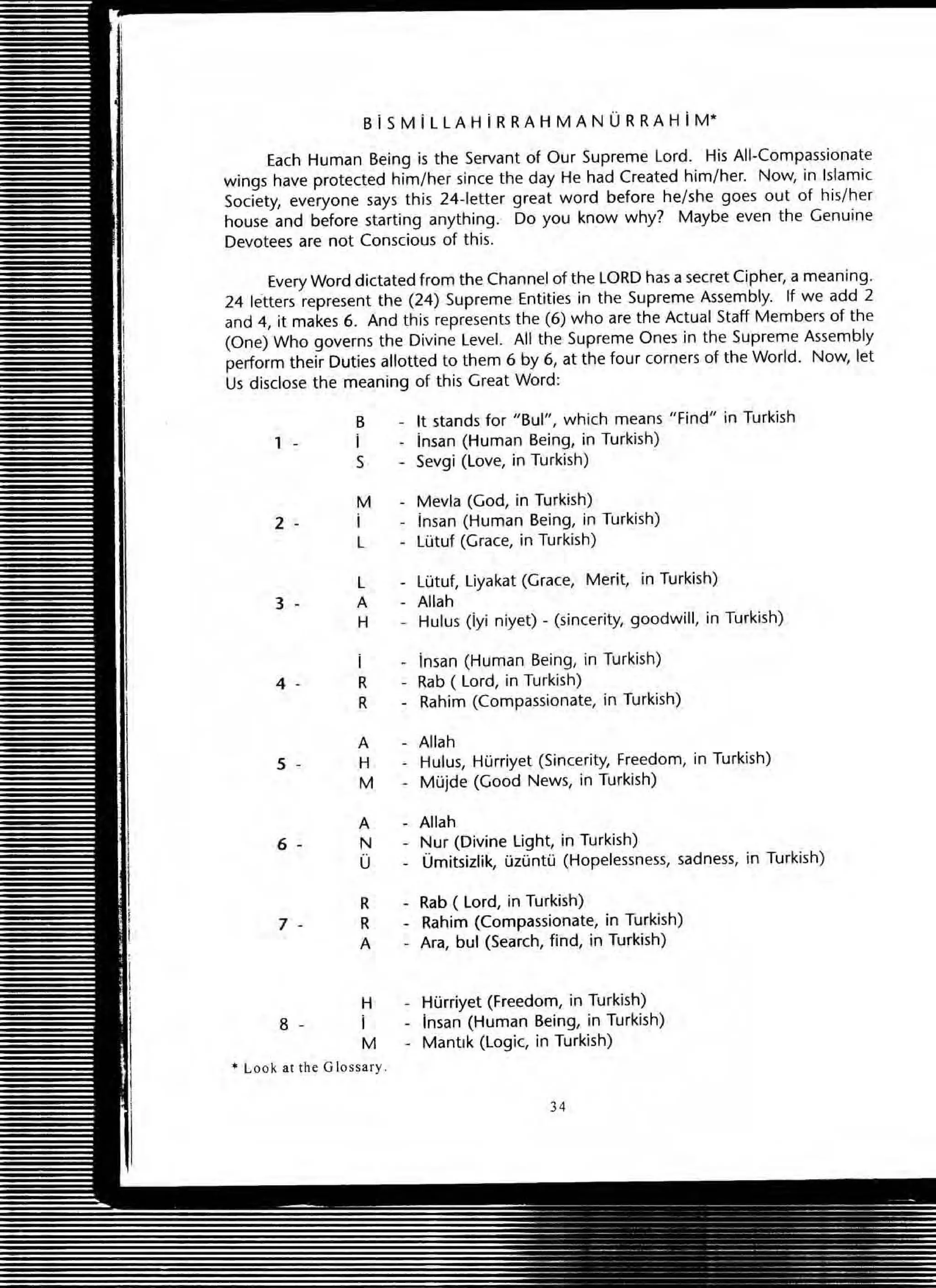 Bi SM iLL A H i R RA H MAN 0 R RA HiM"
Each Human Being is the Servant of OUf Supreme lord. His All-Compassionate
wings have protected him/her since the day He had Created him/her. Now, in Islamic
Society, everyone says this 24-letter great word before he/she goes out of his/her
house and before starting anything. Do you know why? Maybe even the Genuine
Devotees are not Conscious of this.
Every Word dictated from the Channel of the LORD has a secret Cipher, a meaning.
24 letters represent the (24) Supreme Entities in the Supreme Assembly. If we add 2
and 4, it makes 6. And this represents the (6) who are the Actual Staff Members of the
(One) Who governs the Divine Level. All the Supreme Ones in the Supreme Assembly
perform their Duties allotted to them 6 by 6, at the four corners of the World. Now, let
Us disclose the meaning of this Great Word:
1 -
2 -
3 -
4 -
5 -
6 -
7 -
8 -
B
I
S
M
i
L
L
A
H
R
R
A
H
M
A
N
o
R
R
A
H
i
M
• Look at the Glossary .
It stands for "Bul", which means "Find" in Turkish
insan (Human Being, in Turkish)
Sevgi (love, in Turkish)
Mevla (God, in Turkish)
iman (Human Being, in Turkish)
Lutuf (Grace, in Turkish)
lutuf, liyakat (Grace, Merit, in Turkish)
Allah
Hulus (iyi niyet) - (sincerity, goodwill, in Turkish)
insan (Human Being, in Turkish)
Rab ( Lord, in Turkish)
Rahim (Compassionate, in Turkish)
Allah
Hulus, Hurriyet (Sincerity, Freedom, in Turkish)
Mujde (Good News, in Turkish)
Allah
Nur (Divine light, in Turkish)
Umitsizlik, uzuntu (Hopelessness, sadness, in Turkish)
Rab ( Lord, in Turkish)
Rahim (Compassionate, in Turkish)
Ara, bul (Search, find, in Turkish)
Hurriyet (Freedom, in Turkish)
insan (Human Being, in Turkish)
Mantlk (Logic, in Turkish)
34
 