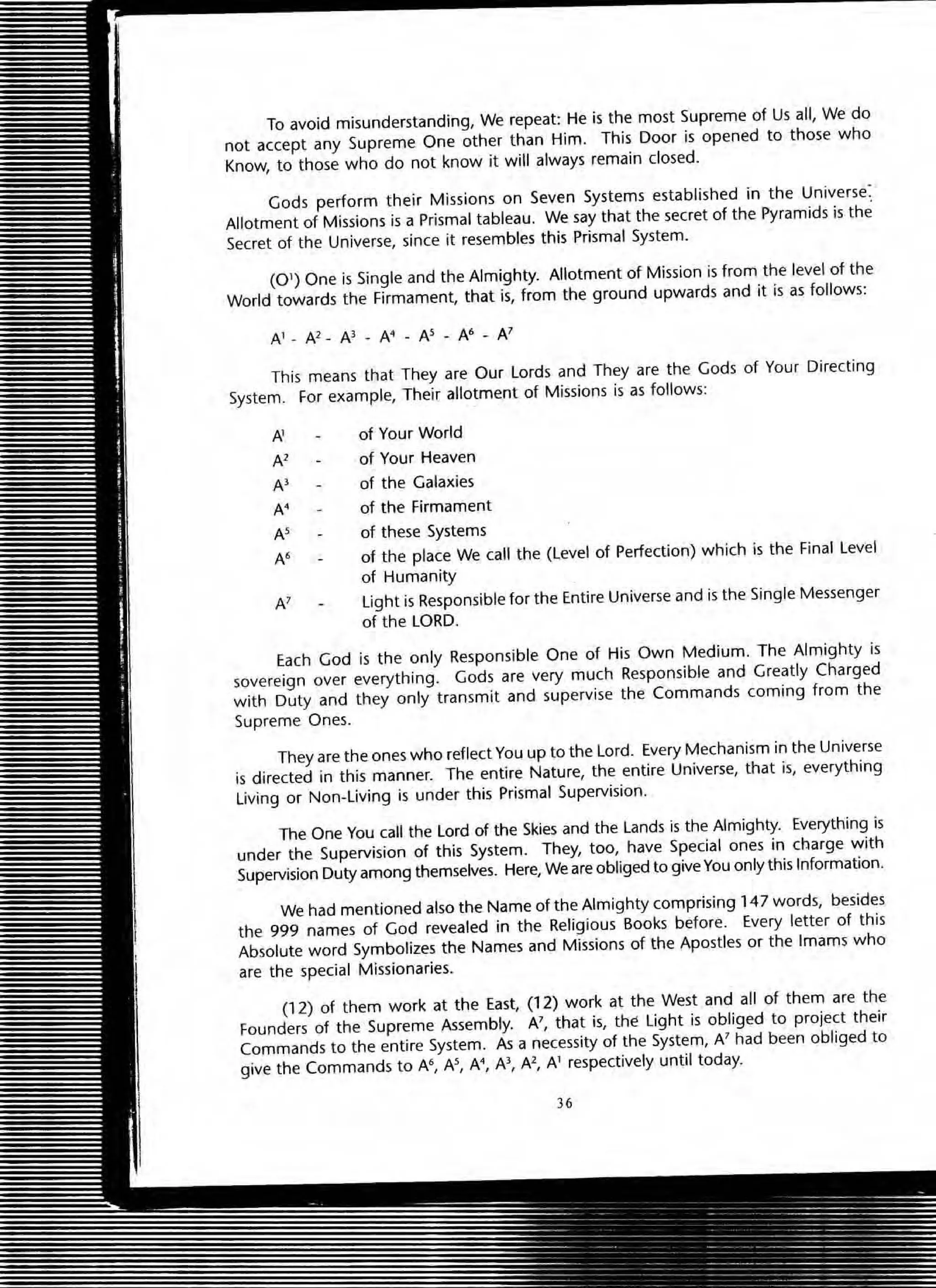 To avoid misunderstanding, We repeat: He is the most Supreme of Us all, We do
not accept any Supreme One other than Him. This Door is opened to those who
Know, to those who do not know it will always remain closed.
Gods perform their Missions on Seven Systems established in the Universe:
Allotment of Missions is a Prismal tableau. We say that the secret of the Pyramids is the
Secret of the Universe, since it resembles this Prismal System.
(01) One is Single and the Almighty. Allotment of Mission is from the level of the
World towards the Firmament, that is, from the ground upwards and it is as follows:
This means that They are Our Lords and They are the Gods of Your Directing
System. For example, Their allotment of Missions is as follows:
AI of Your World
Al of Your Heaven
A) of the Galaxies
N of the Firmament
N of these Systems
N of the place We call the (Level of Perfection) which is the Final Level
of Humanity
A' Light is Responsible for the Entire Universe and is the Single Messenger
of the LORD.
Each God is the only Responsible One of His Own Medium. The Almighty is
sovereign over everything. Gods are very much Responsible and Greatly Charged
with Duty and they only transmit and supervise the Commands coming from the
Supreme Ones.
They are the ones who reflect You up to the Lord. Every Mechanism in the Universe
is directed in this manner. The entire Nature, the entire Universe, that is, everything
Living or Non-Living is under this Prismal Supervision.
The One You call the Lord of the Skies and the Lands is the Almighty. Everything is
under the Supervision of this System. They, too, have Special ones in charge with
Supervision Duty among themselves. Here, We are obliged to give You only this Information.
We had mentioned also the Name of the Almighty comprising 147 words, besides
the 999 names of God revealed in the Religious Books before. Every letter of this
Absolute word Symbolizes the Names and Missions of the Apostles or the Imams who
are the special Missionaries.
(12) of them work at the East, (12) work at the West and all of them are the
Founders of the Supreme Assembly. N, that is, the Light is obliged to project their
Commands to the entire System. As a necessity of the System, N had been obliged to
give the Commands to A6, N, A Al, Al, AI respectively until today.
36
 