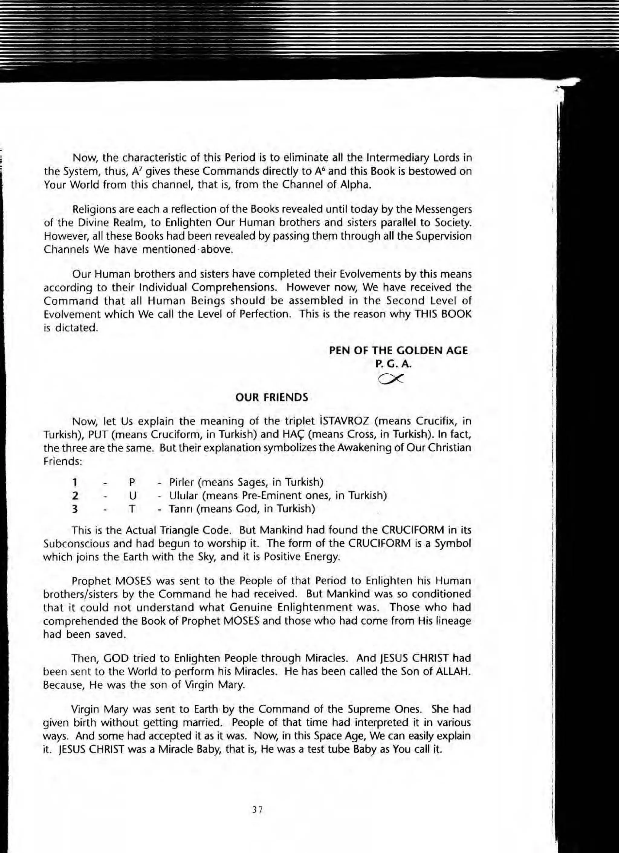 Now, the characteristic of this Period is to eliminate all the Intermediary Lords in
the System, thus, N gives these Commands directly to A6 and this Book is bestowed on
Your World from this channel, that is, from the Channel of Alpha.
Religions are each a reflection of the Books revealed until today by the Messengers
of the Divine Realm, to Enlighten Our Human brothers and sisters parallel to Society.
However, all these Books had been revealed by passing them through all the Supervision
Channels We have mentioned .above.
Our Human brothers and sisters have completed their Evolvements by this means
according to their Individual Comprehensions. However now, We have received the
Command that all Human Beings should be assembled in the Second Level of
Evolvement which We call the level of Perfection. This is the reason why THIS BOOK
is dictated.
OUR FRIENDS
PEN OF THE GOLDEN AGE
P. G.A.
ex
Now, let Us explain the meaning of the triplet iSTAVROZ (means Crucifix, in
Turkish), PUT (means Cruciform, in Turkish) and HA~ (means Cross, in Turkish). In fact,
the three are the same. But their explanation symbolizes the Awakening of Our Christian
Friends:
1
2
3
p
U
T
Pirler (means Sages, in Turkish)
Ulular (means Pre+Eminent ones, in Turkish)
Tann (means God, in Turkish)
This is the Actual Triangle Code. But Mankind had found the CRUCIFORM in its
Subconscious and had begun to worship it. The form of the CRUCIFORM is a Symbol
which joins the Earth with the Sky, and it is Positive Energy.
Prophet MOSES was sent to the People of that Period to Enlighten his Human
brothers/sisters by the Command he had received. But Mankind was so conditioned
that it cou ld not understand what Genuine Enlightenment was. Those who had
comprehended the Book of Prophet MOSES and those who had come from His lineage
had been saved.
Then, GOD tried to Enlighten People through Miracles. And JESUS CHRIST had
been sent to the World to perform his Miracles. He has been called the Son of ALLAH.
Because, He was the son of Virgin Mary.
Vlrgin Mary was sent to Earth by the Command of the Supreme Ones. She had
given birth without getting married. People of that time had interpreted it in various
ways. And some had accepted it as it was. Now, in this Space Age, We can eaSily explain
it. JESUS CHRIST was a Miracle Baby, that is, He was a test tube Baby as You call it.
3)
 