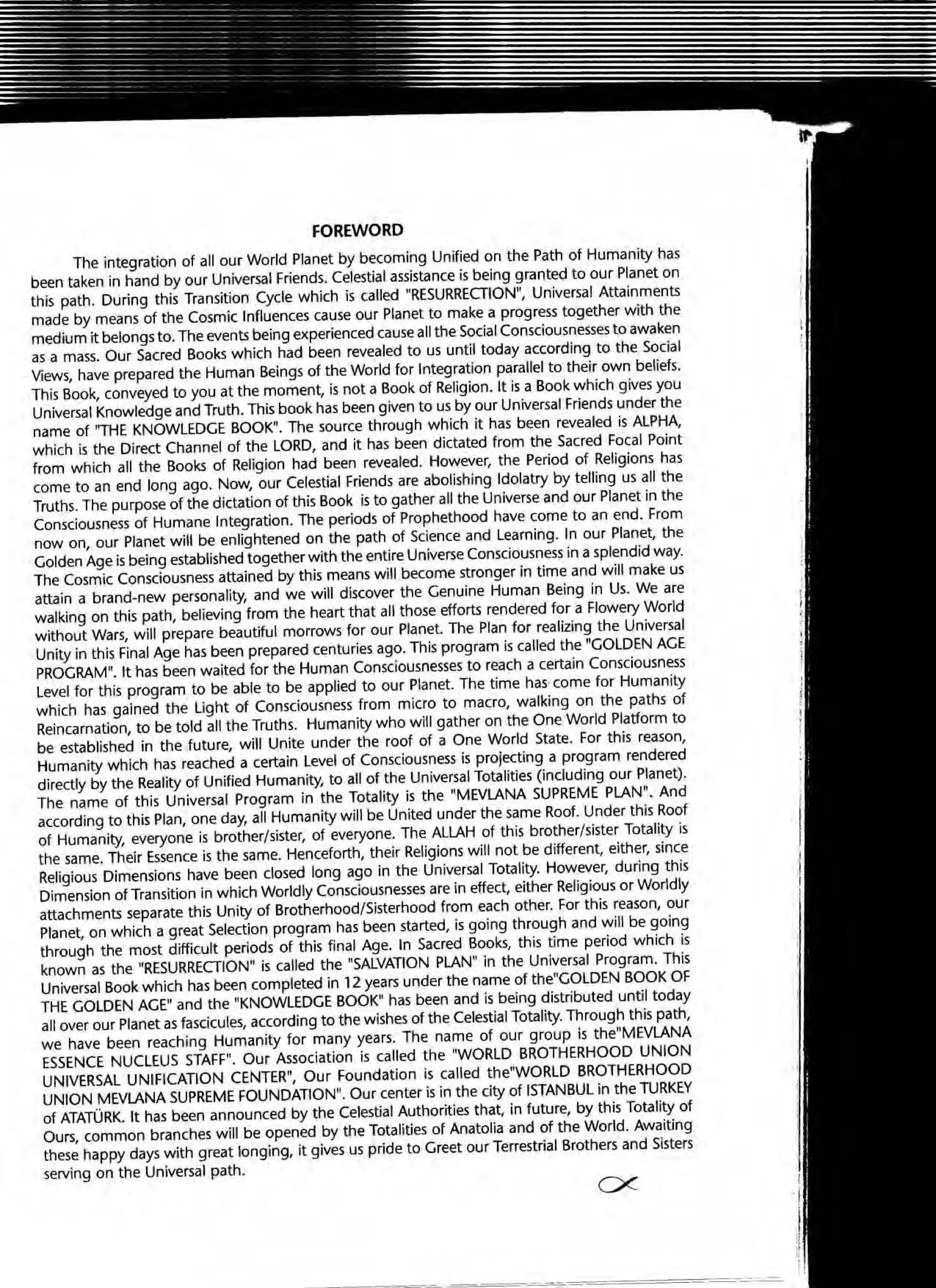 FOREWORD
The integration of all our World Planet by becoming Unified on the Path of Humanity has
been taken in hand by our Universal Friends. Celestial assistance is being granted to our Planet on
this path. During this Transition Cycle which is called "RESURRECTION", Universal Attainments
made by means of the Cosmic Influences cause our Planet to make a progress together with the
medium it belongs to. The events being experienced cause aU the Social Consciousnesses to awaken
as a mass. Our Sacred Books which had been revealed to us until today according to the Social
Views, have prepared the Human Beings of the World for Integration parallel to their own beliefs.
This Book, conveyed to you at the moment, is not a Book of Religion. It is a Book which gives you
Universal Knowledge and Truth. This book has been given to us by our Universal Friends under the
name of "THE KNOWLEDGE BOOK". The source through which it has been revealed is ALPHA,
which is the Direct Channel of the LORD, and it has been dictated from the Sacred Focal Point
from which all the Books of Religion had been revealed. However, the Period of Religions has
come to an end long ago. Now, our Celestial Friends are abolishing Idolatry by telling us all the
Truths. The purpose of the dictation of this Book is to gather all the Universe and our Planet in the
Consciousness of Humane Integration. The periods of Prophethood have come to an end. From
now on, our Planet will be enlightened on the path of Science and Learning. In our Planet, the
Golden Age is being established together with the entire Universe Consciousness in a splendid way.
The Cosmic Consciousness attained by this means will become stronger in time and will make us
attain a brand-new personality, and we will discover the Genuine Human Being in Us. We are
walking on this path, believing from the heart that all those efforts rendered for a Flowery World
without Wars, will prepare beautiful morrows for our Planet. The Plan for realizing the Universal
Unity in this Final Age has been prepared centuries ago. This program is called the "GOLDEN AGE
PROGRAM". It has been waited for the Human Consciousnesses to reach a certain Consciousness
Level for this program to be able to be applied to our Planet. The time has' come for Humanity
which has gained the Ught of Consciousness from micro to macro, walking on the paths of
Reincarnation, to be told all the Truths. Humanity who will gather on the One World Platform to
be established in the future, will Unite under the roof of a One World State. For this reason,
Humanity which has reached a certain Level of Consciousness is projecting a program rendered
directly by the Reality of Unified Humanity, to all of the Universal Totalities (including our Planet).
The name of this Universal Program in the Totality is the "MEVLANA SUPREME PLAN". And
according to this Plan, one day, all Humanity will be United under the same Roof. Under this Roof
of Humanity, everyone is brother/sister, of everyone. The ALLAH of this brother/sister Totality is
the same. Their Essence is the same. Henceforth, their Religions will not be different, either, since
Religious Dimensions have been closed long ago in the Universal Totality. However, during this
Dimension of Transition in which Worldly Consciousnesses are in effect, either Religiousor Worldly
attachments separate this Unity of Brotherhood/Sisterhood from each other. For this reason, our
Planet, on which a great Selection program has been started, is going through and will be going
through the most difficult periods of this final Age. In Sacred Books, this time period which is
known as the "RESURRECTION" is called the "SALVATION PLAN" in the Universal Program. This
Universal Book which has been completed in 12 years under the name of the"GOLDEN BOOK OF
THE GOLDEN AGE" and the "KNOWLEDGE BOOKM
has been and is being distributed until today
all over our Planet as fascicules, according to the wishes of the Celestial Totality. Through this path,
we have been reaching Humanity for many years. The name of our group is the"MEVLANA
ESSENCE NUCLEUS STAFF". Our Association is called the "WORLD BROTHERHOOD UNION
UNIVERSAL UNIFICATION CENTER", Our Foundation is called the"WORLD BROTHERHOOD
UNION MEVLANA SUPREME FOUNDATION". Our center is in the city of ISTANBUL in the 1URKEY
of ATATURK. It has been announced by the Celestial Authorities that, in future, by this Totality of
Ours, common branches will be opened by the Totalities of Anatolia and of the World. Awaiting
these happy days with great longing, it gives us pride to Greet our Terrestrial Brothers and Sisters
serving on the Universal path.
ex
 