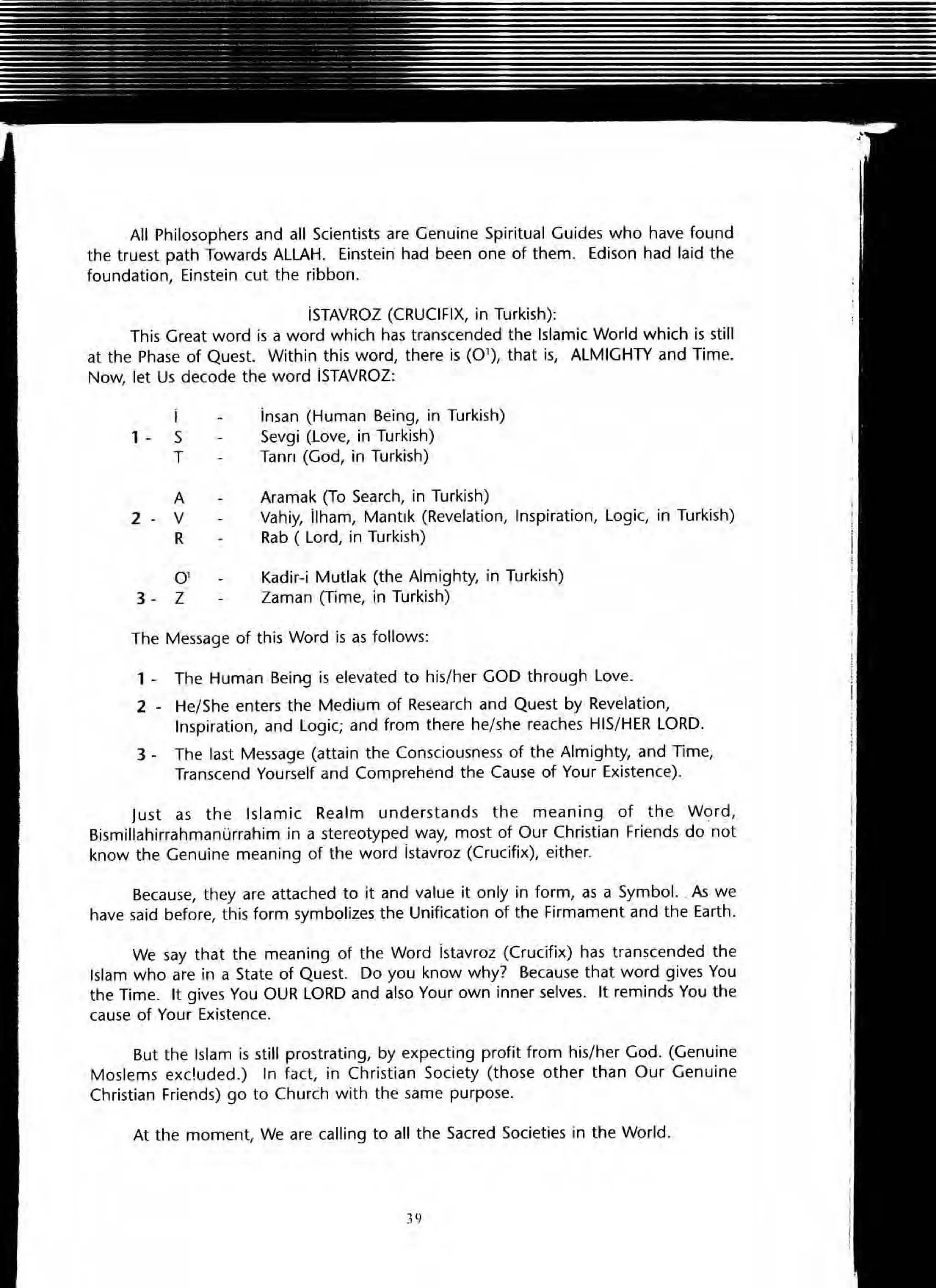 All Philosophers and all Scientists are Genuine Spiritual Guides who have found
the truest path Towards ALLAH. Einstein had been one of them. Edison had laid the
foundation, Einstein cut the ribbon .
iSTAVROZ (CRUCIFIX, in Turkish):
This Great word is a word which has transcended the Islamic World which is still
at the Phase of Quest. Within this word, there is (0 1
), that is, ALMIGHTY and Time.
Now, let Us decode the word iSTAVROZ:
i
1 - S
T
A
2 - V
R
0'
3 - Z
insan (Human Being, in Turkish)
Sevgi (Love, in Turkish)
Tann (God, in Turkish)
Aramak (To Search, in Turkish)
Vahiy, lIham, Mantlk (Revelation, Inspiration, Logic, in Turkish)
Rab ( Lord, in Turkish)
Kadir-i Mutlak (the Almighty, in Turkish)
Zaman (Time, in Turkish)
The Message of this Word is as follows:
1 - The Human Being is elevated to his/her GOD through Love.
2 - He/She enters the Medium of Research and Quest by Revelation,
Inspiration, and Logic; and from there he/she reaches HIS/HER LORD.
3 - The last Message (attain the Consciousness of the Almighty, and Time,
Transcend Yourself and Comprehend the Cause of Your Existence).
Just as the Islamic Realm understands the meaning of the W9rd,
Bismillahirrahmanurrahim in a stereotyped way, most of Our Christian Friends do not
know the Genuine meaning of the word istavroz (Crucifix), either.
Because, they are attached to it and value it only in form, as a Symbol. . As we
have said before, this form symbolizes the Unification of the Firmament and the Earth.
We say that the meaning of the Word istavroz (Crucifix) has transcended the
Islam who are in a State of Quest. Do you know why? Because that word gives You
the Time. It gives You OUR LORD and also Your own inner selves. It reminds You the
cause of Your Existence.
But the Islam is still prostrating, by expecting profit from his/her God. (Genuine
Moslems exc!uded.) In fact, in Christian Society (those other than Our Genuine
Christian Friends) go to Church with the same purpose.
At the moment, We are calling to all the Sacred Societies in the World.
39
 